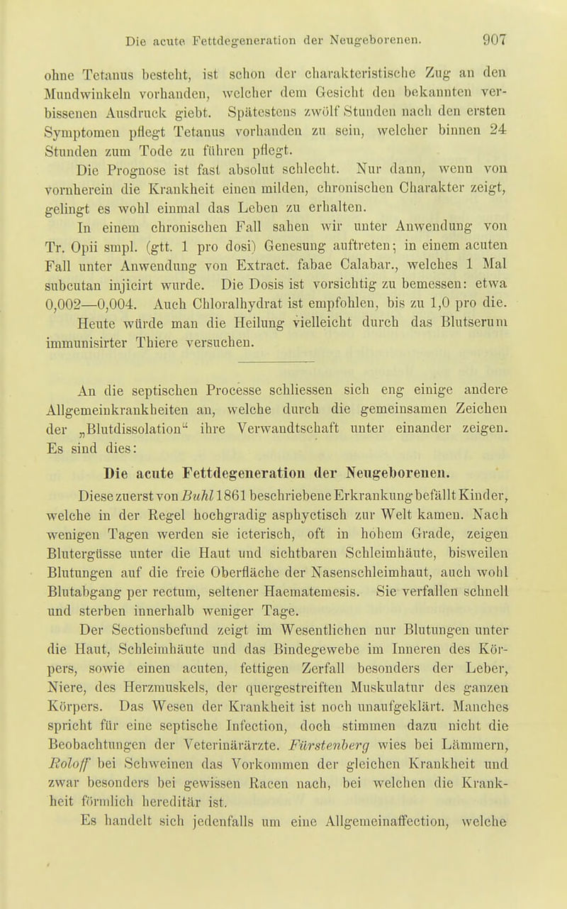 ohne Tetanus besteht, ist schon der charakteristische Zug an den Mundwinkeln vorhanden, welcher dem Gesicht den bekannten ver- bissenen Ausdruck giebt. Spätestens zwölf Stunden nach den ersten Symptomen pflegt Tetanus vorhanden zu sein, welcher binnen 24 Stunden zum Tode zu führen pflegt. Die Prognose ist fast absolut schlecht. Nur dann, wenn von vornherein die Krankheit einen milden, chronischen Charakter zeigt, gelingt es wohl einmal das Leben zu erhalten. In einem chronischen Fall sahen wir unter Anwendung von Tr. Opii smpl. (gtt. 1 pro dosi) Genesung auftreten; in einem acuten Fall unter Anwendung von Extract. fabae Calabar., welches 1 Mal subcutan injicirt wurde. Die Dosis ist vorsichtig zu bemessen: etwa 0;002—0,004. Auch Chloralhydrat ist empfohlen, bis zu 1,0 pro die. Heute würde man die Heilung vielleicht durch das Blutserum immunisirter Thiere versuchen. An die septischen Processe schliessen sich eng einige andere Allgemeinkrankheiten au, welche durch die gemeinsamen Zeichen der „Blutdissolation ihre Verwandtschaft unter einander zeigen. Es sind dies: Die acute Fettdegeneration der Neugeborenen. Diese zuerst von Buhl 1861 beschriebene Erkrankung befällt Kinder, welche in der Regel hochgradig asphyctisch zur Welt kamen. Nach wenigen Tagen werden sie icterisch, oft in hohem Grade, zeigen Blutergüsse unter die Haut und sichtbaren Schleimhäute, bisweilen Blutungen auf die freie Oberfläche der Nasenschleimhaut, auch wohl Blutabgang per rectum, seltener Haematemesis. Sie verfallen schnell und sterben innerhalb weniger Tage. Der Sectionsbefund zeigt im Wesentlichen nur Blutungen unter die Haut, Schleimhäute und das Bindegewebe im Inneren des Kör- pers, sowie einen acuten, fettigen Zerfall besonders der Leber, Niere, des Herzmuskels, der quergestreiften Muskulatur des ganzen Körpers. Das Wesen der Krankheit ist noch unaufgeklärt. Manches spricht für eine septische Infection, doch stimmen dazu nicht die Beobachtungen der Veterinärärzte. Fürstenberg wies bei Lämmern, Roloff bei Schweinen das Vorkommen der gleichen Krankheit und zwar besonders bei gewissen Racen nach, bei welchen die Krank- heit förmlich hereditär ist. Es handelt sich jedenfalls um eine Allgemeinaffection, welche