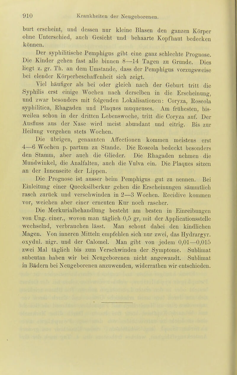 burt erscheint, und dessen nur kleine Blasen den ganzen Körper ohne Unterschied, auch Gesicht und behaarte Kopfhaut bedecken können. Der syphilitische Pemphigus gibt eine ganz schlechte Prognose. Die Kinder gehen fast alle binnen 8—14 Tagen zu Grunde. Dies liegt z. gr. Th. an dem Umstände, dass der Pemphigus vorzugsweise bei elender Körperbeschaffenheit sich zeigt. Viel häufiger als bei oder gleich nach der Geburt tritt die Syphilis erst einige Wochen nach derselben in die Erscheinung, und zwar besonders mit folgenden Lokalisationen: Coryza, Roseola syphilitica, Rhagaden und Plaques muqueuses. Am frühesten, bis- weilen schon in der dritten Lebenswoche, tritt die Coryza auf. Der Ausfluss aus der Nase wird meist abundant und eitrig. Bis zur Heilung vergehen stets Wochen. Die übrigen, genannten Affectionen kommen meistens erst 4—6 Wochen p. partum zu Stande. Die Roseola bedeckt besonders den Stamm, aber auch die Glieder. Die Rhagaden nehmen die Mundwinkel, die Analfalten, auch die Vulva ein. Die Plaques sitzen an der Innenseite der Lippen. Die . Prognose ist ausser beim Pemphigus gut zu nennen. Bei Einleitung einer Quecksilberkur gehen die Erscheinungen sämmtlich rasch zurück und verschwinden in 2—3 Wochen. Recidive kommen vor, weichen aber einer erneuten Kur noch rascher. Die Merkurialbehandlung besteht am besten in Einreibungen von Ung. einer., wovon man täglich 0,5 gr, mit der Applieationsstelle wechselnd, verbrauchen lässt. Man schont dabei den kindlichen Magen. Von inneren Mitteln empfehlen sich nur zwei, das Hydrargyr. oxydul. nigr. und der Calomel. Man gibt von jedem 0,01—0,015 zwei Mal täglich bis zum Verschwinden der Symptome. Sublimat subcutan haben wir bei Neugeborenen nicht angewandt. Sublimat in Bädern bei Neugeborenen anzuwenden, widerrathen wir entschieden.