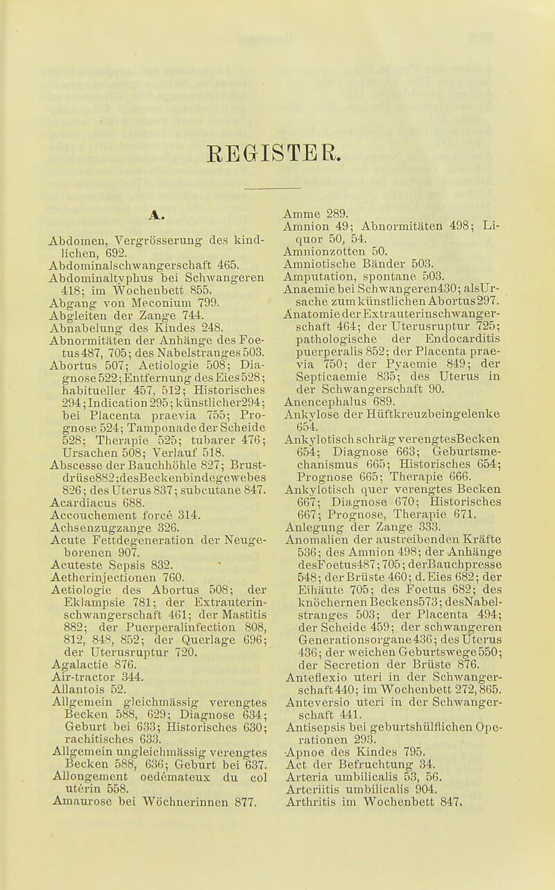 REGISTER. A. Abdomen, Vergrösserung des kind- lichen, 692. Abdominalschwangerschaft 465. Abdominaltvphus bei Schwangeren 418; im Wochenbett 855. Abgang von Meconium 799. Abgleiten der Zange 744. Abnabelung des Kindes 248. Abnormitäten der Anhänge des Foe- tus487, 705; des Nabelstranges 503. Abortus 507; Aetiologie 508; Dia- gnose 522; Entfernung des Eies 528; habitueller 457, 512; Historisches 294;Indication 295; künstlicher294; bei Placenta praevia 755; Pro- gnose 524; Tamponade der Scheide 528; Therapie 525; tubarer 476; Ursachen 508; Verlauf 518. Abscesse der Bauchhöhle 827; Brust- drüse882;desBeckenbindegewebes 826; des Uterus 837; subcutane 847. Acardiacus 688. Accouchement force 314. Achsenzugzange 326. Acute Fettdegeneration der Neuge- borenen 907. Acuteste Sepsis 832. Aetherinjectionen 760. Aetiologie des Abortus 508; der Eklampsie 781; der Extrauterin- schwangerschaft 461; der Mastitis 882; der Puerperalinfection 808, 812, 848, 852; der Querlage 696; der Uterusruptur 720. Agalactie 876. Air-tractor 344. Allantois 52. Allgemein gleichmässig verengtes Becken 588, 629; Diagnose 634; Geburt bei 633; Historisches 630; rachitisches 633. Allgemein ungleichmässig verengtes Becken 588, 636; Geburt bei 637. Allongement oedemateux du col uterin 558. Amaurose bei Wöchnerinnen 877. Amme 289. Amnion 49; Abnormitäten 498; Li- quor 50, 54. Amnionzotten 50. Amniotische Bänder 503. Amputation, spontane 503. Anaemiebei Schwangeren430; alsUr- sache zum künstlichen Abortus 297. Anatomie der Extrauterinschwanger- schaft 464; der Uterusruptur 725; pathologische der Endocarditis puerperalis 852; der Placenta prae- via 750; der Pyaemie 849; der Septicaemie 835; des Uterus in der Schwangerschaft 90. Anencephalus 689. Ankylose der Hüftkreuzbeingelenke 654. Anky lotisch schräg verengtesBecken 654; Diagnose 663; Geburtsme- chanismus 665; Historisches 654; Prognose 665; Therapie 666. Ankylotisch quer verengtes Becken 667; Diagnose 670; Historisches 667; Prognose, Therapie 671. Anlegung der Zange 333. Anomalien der austreibenden Kräfte 536; des Amnion 498; der Anhänge desFoetus487; 705; derBauchpresse 548; der Brüste 460; d.Eies 682; der Eihäute 705; des Foetus 682; des knöchernen Beckens573; desNabel- Stranges 503; der Placenta 494; der Scheide 459; der schwangeren Generationsorgane436; des Uterus 436; der weichen Geburtswege 550; der Secretion der Brüste 876. Antefiexio uteri in der Schwanger- schaft440; im Wochenbett 272,865. Anteversio uteri in der Schwanger- schaft 441. Antisepsis bei geburtshülflichen Ope- rationen 293. Apnoe des Kindes 795. Act der Befruchtung 34. Arteria umbilicalis 53, 56. Arteriitis umbilicalis 904. Arthritis im Wochenbett 847.