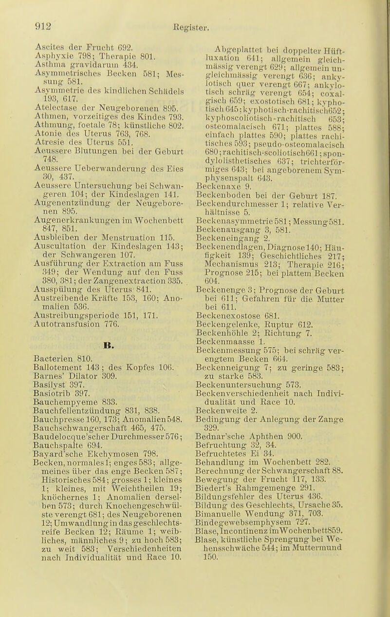 Ascites der Fracht 692. Asphyxie 798; Therapie 801. Asthma gravidarum 434. Asymmetrisches Hecken 581; Mes- sung 581. Asymmetrie des kindlichen Schädels 193, (117. Atelectase der Neugeborenen 895. Athmen, vorzeitiges des Kindes 793. Athmung, foetale 78; künstliche 802. Atonie des Uterus 7G3, 768. Atresie des Uterus 551. Aeussere Blutungen bei der Geburt 748. Aeussere Ueberwanderung des Eies 30, 437. Aeussere Untersuchung bei Schwan- geren 104; der Kindeslagen 141. Augenentzündung der Neugebore- nen 895. Augenerkrankungen im Wochenbett 847, 851. Ausbleiben der Menstruation 115. Axiscultation der Kindeslagen 143; der Schwangeren 107. Ausführung- der Extraction am Fuss 349; der Wendung auf den Fuss 380, 381; der Zangenextraction 335. Ausspülung des Uterus- 841. Austreibende Kräfte 153, 160; Ano- malien 536. Austreibungsperiode 151, 171. Autotransfusion 776. B. Bacterien 810. Balloteinent 143; des Kopfes 106. Barnes' Dilator 309. Basilyst 397. Basiotrib 397. Bauchempveme 833. Bauchfellentzündung 831, 838. Bauchpresse 160, 173; Anomalien548. Baiichschwangerschaft 465, 475. Baudeloeque'scher Durchmesser 576; Bauchspalte 694. Bayard'sche Ekchymosen 798. Becken, normales 1; enges 583; allge- meines über das enge Becken 587; Historisches 584; grosses 1; kleines 1; kleines, mit Weichtheilen 19; knöchernes 1; Anomalien dersel- ben 573; durch Knochengeschwül- ste verengt 681; des Neugeborenen 12; Umwandlung in das geschlechts- reife Becken 12; Räume 1; weib- liches, männliches 9; zu hoch 583; zu weit 583; Verschiedenheiten nach Individualität und Race 10. Abgeplattet bei doppelter Hüft- hixation 641; allgemein gleich- mässig verengt 629; allgemein un- gleichmassig verengt 636; anky- lotisch quer verengt 667; ankylo- tisch schräg verengt 654; coxal- gisch 659; exostotisch 681; kypho- 6isch645;kyphotisch-rachitisch652; kyphoscoliotisch-rachitisch 653; osteomalacisch 071; plattes r>ss: einfach plattes 590; plattes rachi- tisches 593; pseudo-osteomalacisc], 680;rachitisch-scoliotisch(i61; spon- dylolisthetisches 637; trichterför- miges 643; bei angeborenem Sym- physenspalt 643. Beckenaxe 9. Beckenboden bei der Geburt 187. Beckendurchmesser 1; relative Ver- hältnisse 5. Beckenasymmetrie 581; Messung 581. Beckenausgang 3, 581. Beckeneingang 2. Beckenendlagen, Diagnose 140; Häu- figkeit 139; Geschichtliches 217; Mechanismus 213; Therapie 216; Prognose 215; bei plattem Becken 604. Beckenenge 3; Prognose der Geburt bei 011; Gefahren für die Mutter bei 611. Beckenexostose 681. Beckengelenke, Ruptur 612. Beckenhöhle 2; Richtung 7. Beckenmaasse 1. Beckenmessung 575; bei schräg ver- engtem Becken 664. Beckenneigung 7; zu geringe 583; zu starke 583. Beckenuntersuchung 573. Beckenverschiedenheit nach Indivi- dualität und Race 10. Beckenweite. 2. Bedingung der Anlegung der Zange 329. Bednar'sche Aphthen 900. Befruchtung 32, 34. Befruchtetes Ei 34. Behandlung im Wochenbett 282. Berechnung der Schwangerschaft 88. Bewegung der Frucht 117, 133. Biedert's Rahmgemenge 291. Bildungsfehler des Uterus 436. Bildung des Geschlechts, Ursache 35. Bimanuelle Wendung 371, 703. Bindegewebsemphysem 727. Blase, IncontinenzimWochenbetlsrill Blase, künstliche Sprengung bei We- hensschwäche 544; im Muttermund 150.