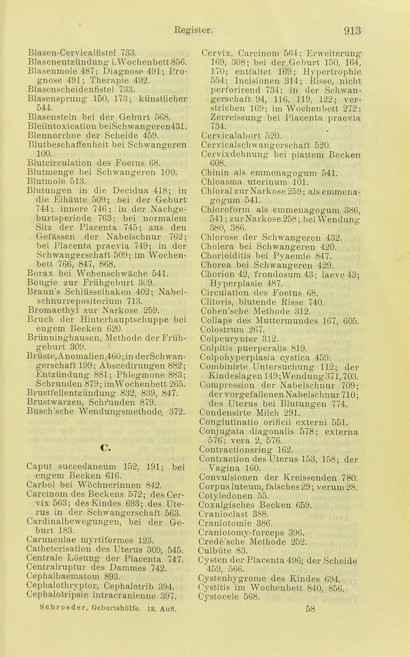 Blasen-Cervicalfistel 733. Blasenentzünduiii; i.Wochenbett 856. Blasenmole 487; Diagnose 491;; Pro- gnose 491; Therapie 492. Blasenseheidenfistel 733. Blasensprung 150, 173; künstlicher 544. Blasenstein bei der Geburt 568. Bleiintoxication beiSehwangeren431. Blennorrhoe der Scheide 459. Blutbeschaffenheit bei Schwangeren 100. Blutcirculation des Foetus 68. Blutmenge bei Schwangeren 100. Blutmole 513. Blutungen in die Decidua 418; in die Eihäute 509; bei der Geburt 744; innere 746; in der Nachge- burtsperiode 763: bei normalem Sitz der Placenta 745; aus den Gelassen der Nabelschnur 762; bei Placenta praevia 749; in der Schwangerschaft 509; im Wochen- bett 766, 847, 868. Borax bei Wehenschwäche 541. Bougie zur Frühgeburt 309. Braun's Sehlüsselhaken 402; Nabel- schnurrepositorium 713. Bromaethyi zur Narkose 259. Bruch der Hinterhauptschuppe bei engem Becken 620. Brünninghausen, Methode der Früh- geburt 309. Brüste, Anomalien,460; in derSchwan- gerschaf't 199; Abscedirungen 882; Entzündung 881; Phlegmone 883; Schrunden 879; im Wochenbett 265. Brustfellentzündung 832, 839, 847. Brustwarzen, Schrunden 879. Busch'sche Wendungsmethode. 372. C. Caput succedaneum 152, 191; bei engem Becken 616. Carbol bei Wöchnerinnen 842. Carcinom des Beckens 572; des Cer- vix 563; des Kindes 693; des Ute- rus in der Schwangerschaft 563. Cardinalbewegungen, bei der Ge- burt 183. Carunculae myrtiformes 123. Catheterisation des Uterus 309, 545. Centrale Lösung der Placenta 747. Centrairuptur des Dammes .742. Cephalhaematom 893. Cephalothryptor, Cephalotrib 394. ( ephalotripsie intracranieune 397. Schroeder, Geburtshülfe. 12. Aufl. Cervix, Carcinom 564; Erweiterung 169, 308; bei der Geburt 150, 164, 170; entfaltet 169; Hypertrophie 554; Incisionen 314; Pisse, nicht perforirend 734; in der Schwan- gerschaft 94, 116, 119, 122; ver- strichen 16!); im Wochenbett 272; Zerreissung bei Placenta praevia 734. Cervicalabort 520. Cervicalschwangerschaft 520. Cervixdehnung bei plattem Becken 608. Chinin als emmenagogum 541. Chloasma uterinum 101. Chloral zur Narkose 259; als emmena- gogum 541. Chloroform als emmenagogum 386, 541; zur Narkose 258; bei Wendung 380, 386. Chlorose der Schwangeren 432. Cholera bei Schwangeren 420. Chorioiditis bei Pyaemie 847. Chorea bei Schwangeren 429. Chorion 42, frondosum43; laeve43; Hyperplasie 487. Circulation des Foetus 68. Clitoris, blutende Risse 740. Cohen'sche Methode 312. Collaps des Muttermundes 167, 605. Colostrum 267. Coipeurynter 312. Colpitis puerperalis 819. Colpohyperplasia cystica 459. Combinirte Untersuchung 112; der Kindeslagen 149;Wendung371,703. Compression der Nabelschnur 709; der vorgefallenen Nabelschnur 710; des Uterus bei Blutungen 774. Condensirte Milch 291. Conglutinatio orificii externi 551. Conjugata diagonalis 578; externa 576; vera 2, 576. Contractionsring 162. Contraction des Uterus 153, 158; der Vagina 160. Convulsionen der Kreissenden 780. Corpus luteum, falsches 29; verum 28. Cotyledonen 55. Coxalgisches Becken 659. Cranioclast 388. Craniotomie 386. Craniotomy-forceps 396. Crede'sche Methode 252. Culbüte 83. Cysten der Placenta 49G; der Scheide 459, 566. Cystenhygrome des Kindes 694. Cystitis im Wochenbett 840, 856. Cystocele 568. 58