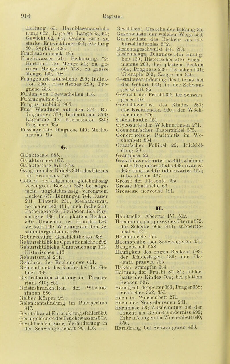 Haltung .SO; Haniblasenausdeh- nung (S92; Lage 80; Länge 63, 64 ; Gewicht-SS, 64; Oftdero 69&i: zu .starke Entwicklung (382; Stelhmg 80; Syphilis 426. Fruchtaxendrnck 185. Fruchtwasser 54; Bedeutung 72; Herkunft 72; Menge 54; zu ge- ringe Menge 502, 708; zu grosse Menge 499, 708. Frühgeburt, künstliche 299; Indica- tion 300; Historisches 299; Pro- gnose 306. Fühlen von Foetustheilen 116. Führungslinie 9. Fungus umbilici 903. Fuss, Wendung auf den 374; Be- dingungen 379; Indicationen 376; Lagerung der Kveissenden 380; Prognose 385. Fusslage 140; Diagnose 140; Mecha- nismus 215. G. Galaktocele 885. Galaktorrhoe 877. Galaktostase 876, 878. Gangraen des Nabels 904; des Uteras bei Prolapsus 779. Geburt, bei allgemein gleichmässig verengtem Becken 633; bei allge- mein ungleichmässig verengtem Becken 637; Blutungen 744; Dauer 2U; Diätetik 231; Mechanismus, normaler 149, 181; mehrfache 218; Pathologie 536; Perioden 163; Phy- siologie 136; bei plattem Becken 597; Ursachen des Eintritts 156; Verlauf 149; Wirkung auf den Ge- sammtorganismus 230. Geburtshülfe, Geschichtliches 238. Geburtshülfliche Operationslehre 292. Geburtshülfiiche Untersuchung 103; Historisches 113. Geburtsstuhl 241. Gefahren der Beckenenge 611. Gehirndruck des Kindes bei der Ge- burt 796. Gehirnhautentzündung im Puerpe- rium 840; 851. Geisteskrankheiten der Wöchne- rinnen 886. Gelber Körper 28. Gelenkentzündung im Puerperium 847. Genitalkanal,Entwicklungsfehler550. GeringeMenge desFruchtwassers 502. Geschlechtsorgane, Veränderung in der Schwangerschaft 90, 116. Geschlecht, Ursache der Bildung ::.». Geschwülste der weichen Wege 559, Geschwülste des Beckens als Ge- burtshinderniss 572. Gesichtsgeschwulst 148, 203. Gesichtslage, Diagnose 140; Häufig- keit 139; Historisches 212; Mecha- nismus 200; bei plattem Becken 604; Prognose 209; Ursachen 204; Therapie 209; Zange bei 340. Gestaltsveränderung des Uterus bei der Geburt 172; in der Schwan- gerschaft 95. Gewicht, der Frucht 62; der Schwan- geren 101. Gewichtsverlust des Kindes 280; der Kreissenden 230; der Wöch- nerinnen 276. Glückshaube 151. Glycosurie der Wöchnerinnen 271. Goemann'scher Tasterzirkel 575. Gonorrhoische Peritonitis im Wo- chenbett 834. Graafscher Follikel 22; Rückbil- dung 28. Granulosa 22. Graviditas extrauterina 461; abdomi- nalis 465; interstitialis 469; ovarica 465; tubaria467; tubo-ovarica 467; tubo-uterina 467. Grösse der Placenta 495. Grosse Fontanelle 66. Grossesse nerveuse 121. II. Habitueller Abortus 457, 512. Haematoin, polypöses des Uterus872. der Scheide 566, 873: subperito- neales 727. Haematocele 475. Haemophilie bei Schwangeren 431. Hängebauch 558. Häufigkeit des engen Beckens 589; der Kindeslagen 139; der Pla- centa praevia 755. Haken, stumpfer 364. Haltung, der Frucht 80, 81; fehler- hafte des Kindes 704; bei plattem Becken 597. Handgriff, doppelter383: Prager358; Veit'scher 352, 359. Harn im Wochenbett 271. Harn der Neugeborenen 281. Harnblase 53; Ausdehnung bei der Frucht als Geburtshinderniss 692; Erkrankungen im Wochenbett 840, 856. Harndrang bei Schwangeren 433.