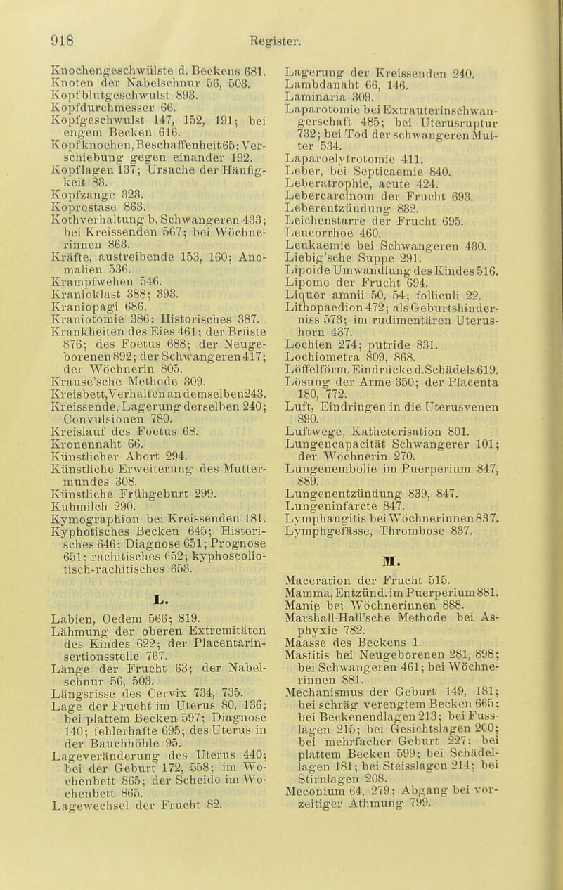 Knochengeschwülste d. Beckens 681. Knoten der Nabelschnur 56, 503. Kopf blutgeschwulst 893. Kopfdiirchmesser 66. Kopfgeschwulst 147, 152, 191; bei engem Becken 616. Kopfknochen, Beschaffenheit 65; Ver- schiebung gegen einander 192. Kopflagen 137; Ursache der Häufig- keit 83. Kopfzange 323. Koprostase 863. Kothverhaltung b. Schwangeren 433; bei Kreissenden 567; bei Wöchne- rinnen 863. Kräfte, austreibende. 153, 160; Ano- malien 536. Krampfwehen 546. Kranioklast 388; 393. Kraniopagi 686. Kraniotomie 386; Historisches 387. Krankheiten des Eies 461; der Brüste 876; des Foetus 688; der Neuge- borenen 892; der Schwangeren417; der Wöchnerin 805. Krause'sche Methode 309. Kreisbett,Verhalten an demselben243. Kreissende, Lagerung derselben 240; Convulsionen 780. Kreislauf des Foetus 68. Kronennaht 66. Künstlicher Abort 294. Künstliche Erweiterung des Mutter- mundes 308. Künstliche Frühgeburt 299. Kuhmilch 290. Kymographion bei Kreissenden 181. Kyphotisches Becken 645; Histori- sches 646; Diagnose 651; Prognose 651; rachitisches C52; kyphosoolio- tisch-rachitisches 653. Ii. Labien, Oedem 566; 819. Lähmung der oberen Extremitäten des Kindes 622; der Placentarin- sertionsstelle 767. Länge der Frucht 63; der Nabel- schnur 56, 503. Längsrisse, des Cervix 734, 735. Lage der Frucht im Uterus 80, 136; bei plattem Becken 597; Diagnose 140; fehlerhalte 695; des Uterus in der Bauchhöhle 95. Lageveränderung des Uterus 440; bei der Geburt 172, 558; im Wo- chenbett 865; der Scheide im Wo- chenbett 865. Lageweehsel der Frucht 82. Lagerung der Kreissenden 240. Lambdanaht 66, 146. Laminaria 309. Laparotomie bei Extrauterin Schwan- gerschaft 485; bei Uterusruptur 732; bei Tod der schwangeren Mut- ter 534. Laparoelytrotomie 411. Leber, bei Septicaemie 840. Leberatrophie, acute 424. Lebercarcinom der Frucht 693. Leberentzündung 832. Leichenstarre der Frucht 695. Leucorrhoe 460. Leukaemie bei Schwangeren 430. Liebig'sche Suppe 291. Lipoide Umwandlung des Kindes 516. Lipome der Frucht 694. Liquor amnii 50, 54; folliculi 22. Lithopaedion 472; als Geburtshinder- niss 573; im rudimentären Uterus- horn 437. Lochien 274; putride 831. Lochiometra 809, 868. Löffelförm. Eindrücke d.Schädels619. Lösung der Arme 350; der Placenta 180, 772. Luft, Eindringen in die Uterusveuen 890. Luftwege, Katheterisation 801. Lungencapacität Schwangerer 101; der Wöchnerin 270. Lungenembolie im Puerperium 847, 889. Lungenentzündung 839, 847. Lungeninfarcte 847. Lymphangitis bei Wöchnerinnen 837. Lymphgefässe, Thrombose 837. M. Maceration der Frucht 515. Mamma, Entzünd. im Puerperium 881. Manie bei Wöchnerinnen 888. Marshall-HaH'sche Methode bei As- phyxie 782. Maasse des Beckens 1. Mastitis bei Neugeborenen 281, 898; bei Schwangeren 461; bei Wöchne- rinnen 881. Mechanismus der Geburt 149, 181; bei schräg verengtem Becken 665; bei Beckenendlagen213; bei Fuss- lagen 215; bei Gesichtslagen 200; bei mehrfacher Geburt 227; bei plattem Becken 599; bei Schädel- lagen 181; bei Steisslagen 214; bei Stirnlagen 208. Meconium 64, 279; Abgang bei vor- zeitiger Athmung 799.