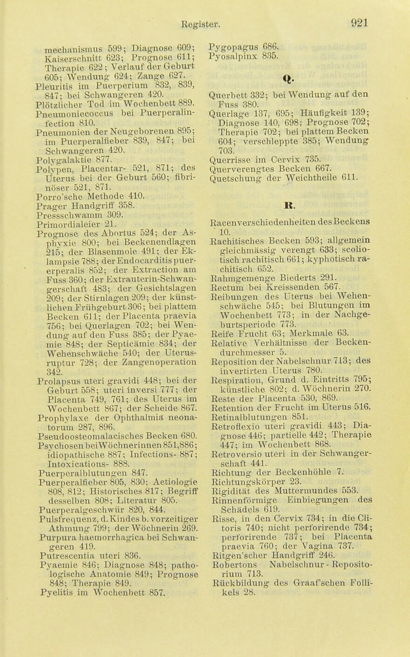 mechanismus 599; Diagnose 609; Kaiserschnitt 623; Prognose 611; Therapie 622; Verlauf der Geburt 605; Wendung 624; Zange 627. Pleuritis im Puerperium 832, 839, 847; bei Schwangeren 420. Plötzlicher Tod im Wochenbett 889. Pneumoniecoccus bei Puerperalin- fection 810. Pneumonien der Neugeborenen 895; im Puerperalfieber 839, 847; bei Schwangeren 420. Polva'alaktie 877. Pohpen, Placentae 521, 871; des Uterus bei der Geburt 560; fibri- nöser 521, 871. Porro'sche Methode 410. Prager Handgriff 358. Presssehwamm 309. Primordialeier 21. Prognose des Abortus 524; der As- phyxie 800; bei Beckenendlagen 215; der Blasenmole 491; der Ek- lampsie 788; derEndocarditispuer- erperalis 852; der Extraetion am Fuss 360; der Extrauterin-Schwan- gerschaft 483; der Gesiehtslagen 209; der Stirnlagen 209; der künst- lichen Frühgeburt 306; bei plattem Becken 611; der Placenta praevia 756; bei Querlagen 702; bei Wen- dung' auf den Fuss 385; der Pyae- mie 848; der Septieämie 834; der Wehenschwäche 540; der Uterus- ruptur 728; der Zangenoperation 342. Prolapsus uteri gravidi 448; bei der Geburt 558; uteri inversi 777; der Placenta 749, 761; des Uterus im Wochenbett 867; der Scheide 867. Prophylaxe der Ophthalmia neona- torum 287, 896. Pseucloosteomalacisches Becken 680. PsychosenbeiWöchnerinnen 851,886; idiopathische 887; Infections- 887; Intoxications- 888. Puerperalblutungen 847. Puerperalfieber 805, 830; Aetiologie 808, 812; Historisches 817; Begriff desselben 808; Literatur 805. Puerperalgeschwür 820, 844. Pulsfrequenz, d. Kindes b. vorzeitiger Athmung 799; der Wöchnerin 269. Purpura haemorrhagica bei Schwan- geren 419. Putrescentia uteri 836. Pyaemie 846; Diagnose 848; patho- logische Anatomie 849; Prognose 848; Therapie 849. Pyelitis im Wochenbett 857. Pygopagus 686. Pyosalpinx 835. <* Querbett 332; bei Wendung auf den Fuss 380. Querlage 137, 695; Häufigkeit 139; Diagnose 140, 698; Prognose 702; Therapie 702; bei plattem Becken 604; verschleppte 385; Wendung 703. Querrisse im Cervix 735. Querverengtes Becken 667. Quetschung der Weichtheile 611. B. Racenverschiedenheiten des Beckens  10. Rachitisches Becken 593; allgemein gleichmässig verengt 633; scolio- tisch rachitisch 661; kyphotisch ra- chitisch 652. Rahmgemenge Biederts 291. Rectum bei Kreissenden 567. Reibungen des Uterus bei Wehen- schwäche 545; bei Blutungen im Wochenbett 773; in der Nachge- burtsperiode 773. Reife Frucht 63; Merkmale 63. Relative Verhältnisse der Becken- durchmesser 5. Reposition der Nabelschnur 713; des invertirten Uterus 780. Respiration, Grund d. Eintritts 795; künstliche 802; d. Wöchnerin 270. Reste der Placenta 530, 869. Retention der Frucht im Uterus 516. Retinalblutungen 851. Retroflexio uteri gravidi 443; Dia- gnose 446; partielle 442; Therapie 447; im Wochenbett 868. Retroversio uteri in der Schwanger- schaft 441. Richtung der Beckenhöhle 7. Richtungskörper 23. Rigidität des Muttermundes 553. Rinnenförmige Einbiegungen des Schädels 619. Risse, in den Cervix 734; in die Cli- toris 740; nicht perforirende 734; perforirende 737; bei Placenta praevia 760; der Vagina 737. Ritgen'scher Handgriff 246. Robertons Nabelschnur - Reposito- rium 713. Rückbildung des Graafschen Folli- kels 28.