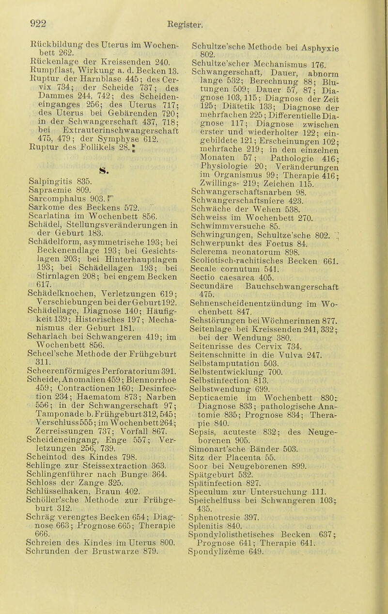 Rückbildung des Uterus im Wochen- bett 262. Rückenlage der Kreissenden 240. Rumpflast, Wirkung a. d. Becken 13. Ruptur der Harnblase 445; des Cer- vix 734; der Scheide 737; des Dammes 244, 742; des Scheiden- einganges 256; des Uterus 717; des Uterus bei Gebärenden 720; in der Schwangerschaft 437, 718; bei Extrauterinschwangerschaft 475, 479; der Symphyse 612. Ruptur des Follikels 28.; S. Salpingitis 835. Sapraemie 809. Sarcomphalus 903. T Sarkome des Beckens 572. Scarlatina im Wochenbett 856. Schädel, Stellungsveränderungen in der Geburt 183. Schädelform, asymmetrische 193; bei Beckenendlage 193; bei Gesichts- lagen 203; bei Hinterhauptlagen 193; bei Schädellagen 193; bei Stirnlagen 208; bei engem Becken 617. Schädelknochen, Verletzungen 619; Verschiebungen bei der Geburt 192. Schädellage, Diagnose 140; Häufig- keit 139; Historisches 197; Mecha- nismus der Geburt 181. Scharlach bei Schwangeren 419; im Wochenbett 856. Scheel'sche Methode der Frühgeburt 311. Scheerenförmiges Perforatorium 391. Scheide, Anomalien 459; Blennorrhoe 459; Contractionen 160; Desinfec- tion 234; Haematom 873; Narben 556; in der Schwangerschaft 97; Tamponade b. Frühgeburt 312,545; Verschluss555; im Wochenbett 264; Zerreissungen 737: Vorfall 867. Scheideneingang, Enge 557; Ver- letzungen 256, 739. Scheintod des Kindes 798. Schlinge zur Steissextraction 363. Schiingenführer nach Bunge 364. Schloss der Zange 325. Schlüsselhaken, Braun 402. Schöller'sche Methode ziir Frühge- burt 312. Schräg'verengtes Becken 654; Diag- nose 663; Prognose 665; Therapie 666. Schreien des Kindes im Uterus 800. Schrunden der Brustwarze 879. Schultze'sche Methode bei Asphyxie 802. 1 J Schultze'scher Mechanismus 176. Schwangerschaft, Dauer, abnorm lange 532; Berechnung 88; Blu- tungen 509; Dauer 57, 87; Dia- gnose 103,115; Diagnose der Zeit 125; Diätetik 133; Diagnose der mehrfachen 225 ; Differentieile Dia- gnose 117; Diagnose zwischen erster und wiederholter 122; ein- gebildete 121; Erscheinungen 102; mehrfache 219; in den einzelnen Monaten 57; Pathologie 416; Physiologie 20; Veränderungen im Organismus 99; Therapie 416: Zwillings- 219; Zeichen 115. Schwangerschaftsnarben 98. Schwangerschaftsniere 423. Schwäche der Wehen 538. Schweiss im Wochenbett 270. Schwimmversuche 85. Schwingungen, Schultze'sche 802. ] Schwerpunkt des Foetus 84. Sclerema neonatorum 898. Scoliotisch-rachitisches Becken 661. Seeale cornutum 541. Sectio caesarea 405. Secundäre Bauchschwangerschaft Sehnenscheidenentzündung im Wo- chenbett 847. Sehstörungen bei Wöchnerinnen 877. Seitenlage bei Kreissenden 241, 332; bei der Wendung 380. Seitenrisse des Cervix 734. Seitenschnitte in die Vulva 247. Selbstamputation 503. Selbstentwicklung 700. Selbstinfection 813. Selbstwendung 699. Septicaemie im Wochenbett 830; Diagnose 833; pathologische Ana- tomie 835; Prognose 834; Thera- pie 840. Sepsis, acuteste 832; des Neuge- borenen 905. Simonart'sche Bänder 503. Sitz der Placenta 55. Soor bei Neugeborenen 899. Spätgeburt 532. Spätinfection 827. Speculum zur Untersuchung 111. Speichelfluss bei Schwangeren 103; 435. Sphenotresie 397. Splenitis 840. . Spondylolisthetisches Becken 637; Prognose 641; Therapie 641. Spondylizeme 649.