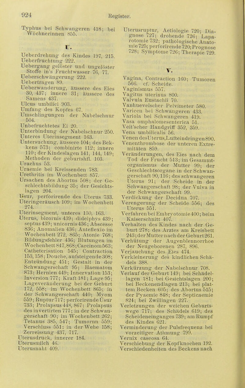 Typhus bei Schwangeren 118; bei Wöchnerinnen 865. u. Ueberdrebung des Kindes 197, 215 Uebcrfruchtung 222. Uebcrgang gelöster und ungelöster Stoffe in's Fruchtwasser 76, 77. Uebersehwängerung 222. . Uebertragen 89. Ueberwamlerung, äussere des Eies 30, 437; innere 31; äussere des Samens 437. Ulcus umbilici 903. Umfang des Kopfes 67. Umschlingungen der Nabelschnur 504. Unbefruchtetes Ei 20. Unterbindung der Nabelschnur 250. Unteres Uterinsegment 163. Untersuchung, äussere 104; desBek- kens 573; combinirte 112; innere 110; der Kindeslagen 141, 144, 149; Methoden der ge'burtshfl. 103. Urachus 53. Uraemie bei Kreissenden 783. Urethritis im Wochenbett 857. Ursachen des Abortus 508; der Ge- schlechtsbildung 35; der Gesichts- lagen 204. Usur, perforirende des Uterus 733. Uteringeräusch 109; im Wochenbett 274. Uterinsegment, unteres 130, 163. Uterus, bicornis 439; didelphys 439; septns439; unicornis436; Abseesse 836; Anomalien 436; Anteflexio im Wochenbett 272, 865; Atonie 768; Bildungsfehler 436; Blutungen im Wochenbett 847,868; Carcinom 563; Catheterisation 545; Contraction 153,158; Douche, aufsteigende 308; Entzündung 451; Gestalt in der Schwangerschaft 95; Haematom 873; Hernien 449; Innervation 153; Inversion 777; Kraft 181; Lage 95; Lageveränderung bei der Geburt 172, 558; im Wochenbett 865; in der Schwangerschaft 440; Myom 559; Ruptur 717; perforirende Üsur 733; Prolapsus 448, 867; Prolapsus des invertirten 777; in der Schwan- gerschaft 90; im Wochenbett 262; Tetanus 385, 547; Tumornn 559; Verschluss 551: in der Wehe 158; Zerreissung 437, 717. Uterusdruck, innerer 184. Uterusmilch 46. Uterusnaht 409. Uterusruptur, Aetiologie 720; Dia- gnose 727; drohende 726; Lapa- rotomie 732; pathologische Äuato- nne725; perforirende 720;Prognose 728; Symptome 726; Therapie 729. V. Vagina, Contraction 160; Tumoren 566. cf. Scheide. Vaginismus 557. Vagitus uterinus 800. Valvula Eustachi! 70. Vanhuevelscher Pelvimeter 580. Varicen bei Schwangeren 433. Variola bei Schwangeren 419. Vasa omphaloniesenteriea 51. Veit'scher Handgriff 352, 359. Vena umbilicalis 56. Venen desUterus,Lufteindringen 890. Venenthrombose der unteren Extre- mitäten 859. Veränderungen, des Eies nach dem Tod der Frucht 513; im Gesammt- organismus der Mutter 99; der Geschlechtsorgane in der Schwan- gerschaft 90,116; des schwangeren Uterus 91; der Scheide in der Schwangerschaft 98; der Vulva in der Schwangerschaft 99. Verdickung der Decidua 707. Verengerung der Scheide 556; des Uterus 551. Verfahrenbei Embryotoniie400; beim Kaiserschnitt 407. Verhalten des Kindes nach der Ge- burt 278; des Arztes am Kreisbett 243 ; der Mutter nach der Geburt 261. Verhütung der Augenblennorrhoe der Neugeborenen 287, S96. Verjauchung des Eies 474. Verkleinerung des kindlichen Schä- dels 388. Verkürzung der Nabelschnur 708. Verlauf der Geburt 149; bei Schädel- lagen 181; bei Gesichtslageu 200; bei Beckenendlagen 213; bei plat- tem Becken 605; des Abortus 515; der Pvaemie 848; der Septicaemie 824; bei Zwillingen 227. Verletzungen der weichen Geburts- wege 717; des Schädels 619; des Scheideneinganges 739; am Rumpf des Kindes 621. Verminderung der Pulsfrequenz bei vorzeitiger Athmung 799. Vernix caseosa 64. Verschiebung der Kopfknochen 192. Verschiedenheiton des Beckens nach