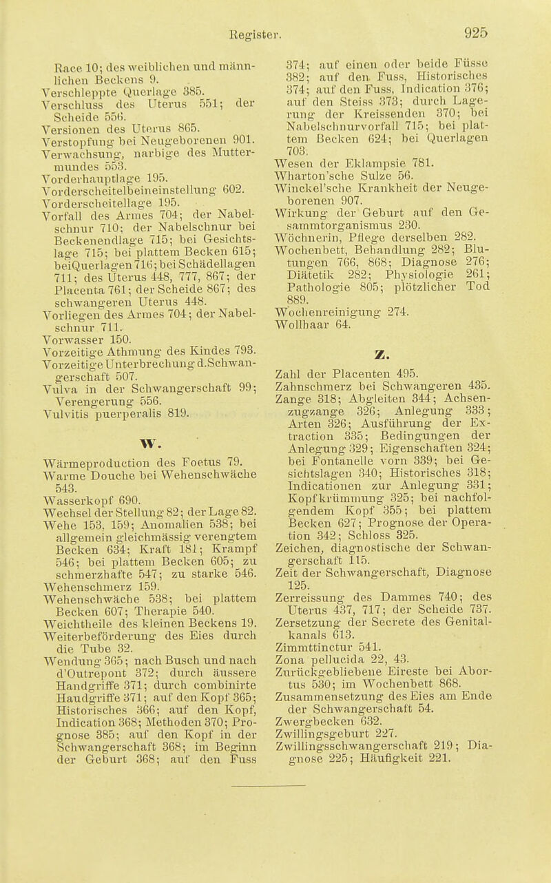 !ii>r> Race 10; des weiblichen und männ- lichen Beckens 9. Verschleppte Querlage 385. Verschluss des Uterus 551; der Scheide 556. Versionen des Uterus 865. Verstopfung bei Neugeborenen 901. Verwachsung, narbige des Mutter- mundes 553. Vorderhauptlage 195. Vorderscheitelbeineinstellung 602. Vorderscheitellage 195. Vorfall des Armes 704; der Nabel- schnur 710; der Nabelschnur bei Beckenendlage 715; bei Gesichts- lage 715; bei plattem Becken 615; beiQuerlagen 716; bei Schädellagen 711; des Uterus 448, 777, 867; der Placenta761; der Scheide 867; des schwangeren Uterus 448. Vorliegen des Armes 704; der Nabel- schnur 711. Vorwasser 150. Vorzeitige Athmung des Kindes 793. Vorzeitige Unterbrechung d.Schwan- gerschaft 507. Vulva in der Schwangerschaft 99; Verengerung 556. Vulvitis pxierperalis 819. W. Wärmeproduction des Foetus 79. Warme Douche bei Wehenschwäche 543. Wasserkopf 690. Wechsel der Stellung 82; der Lage 82. Wehe 153. 159; Anomalien 538; bei allgemein gleichmässig verengtem Becken 634; Kraft 181; Krampf 546; bei plattem Becken 605; zu schmerzhafte 547; zu starke 546. Wehenschmerz 159. Wellenschwäche 538; bei plattem Becken 607; Therapie 540. Weichtheile des kleinen Beckens 19. Weiterbeförderung des Eies durch die Tube 32. Wendung 365; nach Busch und nach d'Outrepont 372; durch äussere Handgriffe 371; durch combinirte Haudgrifl'e 371; auf den Kopf 365; Historisches 366; auf den Kopf, Indication368; Methoden 370; Pro- gnose 385; auf den Kopf in der Schwangerschaft 368; im Beginn der Geburt 368; auf den Fuss 37 I; auf einen oder beide Füsse 382; auf den Fuss, Historisches 374; auf den Fuss, Indication :i76; auf den Steiss 373; durch Lage- rung der Kreissenden 370; bei NabelschnurvorfaH 715; bei plat- tem Becken 624; bei Querlagen 703. Wesen der Eklampsie 781. Wharton'sche Sülze 56. Winckel'sche Krankheit der Neuge- borenen 907. Wirkung der Geburt auf den Ge- sammtorganismus 230. Wöchnerin, Pflege der-selben 282. Wochenbett, Behandlung 282; Blu- tungen 766, 868; Diagnose 276; Diätetik 282; Physiologie 261; Pathologie 805; plötzlicher Tod 889. Wbchenreinigung 274. Wollhaar 64. Z. Zahl der Plaeenten 495. Zahnschmerz bei Schwangeren 435. Zange 318; Abgleiten 344; Achsen- zugzange 326; Anlegung 333; Arten 326; Ausführung der Ex- traction 335; Bedingungen der Anlegung 329; Eigenschaften 324; bei Fontanelle vorn 339; bei Ge- sichtslagen 340; Historisches 318; Indicationen zur Anlegung 331; Kopf krümmung 325; bei nachfol- gendem Kopf 355; bei plattem Becken 627; Prognose der Opera- tion 342; Schloss 325. Zeichen, diagnostische der Schwan- gerschaft 115. Zeit der Schwangerschaft, Diagnose 125. Zerreissung des Dammes 740; des Uterus 437, 717; der Scheide 737. Zersetzung der Secrete des Genital- kanals 613. Zimmttinctur 541. Zona pellucida 22, 43. Zurückgebliebene Eireste bei Abor- tus 530; im Wochenbett 868. Zusammensetzung des Eies am Ende der Schwangerschaft 54. Zwergbecken 632. Zwillingsgeburt 227. Zwillingsschwangerschaft 219; Dia- gnose 225; Häufigkeit 221.