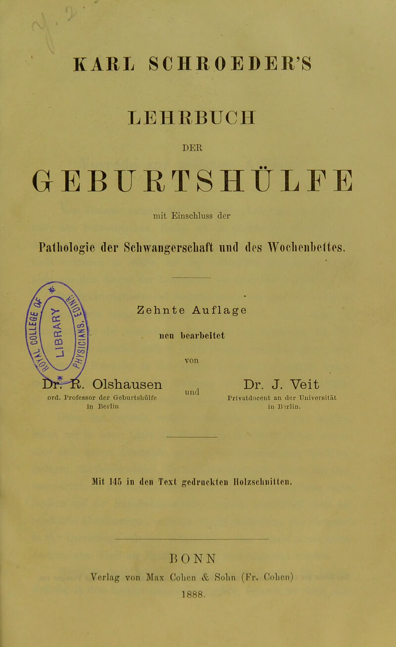 KARL SCHROEDER'S LEHBBUCH DEE GEBTJRTSHtLFE mit EinscUuss der Pathologie (ler Scliwangerscliaft luul des Woclionbeltes. Zehnte Auflage iieii bearbeitet von Olshausen , Di\ J. Veit UlKl ord. Professor der Gebiirlsliiilfo Privatdoceiit an der Uiiiversilat in Uorlin iu Borlin. Mit 145 in den Text gcdrnckteii Ilolzsclinittcn, BONN Verlag von Max Colicn & Solin (Fr. Cohen) 1888.