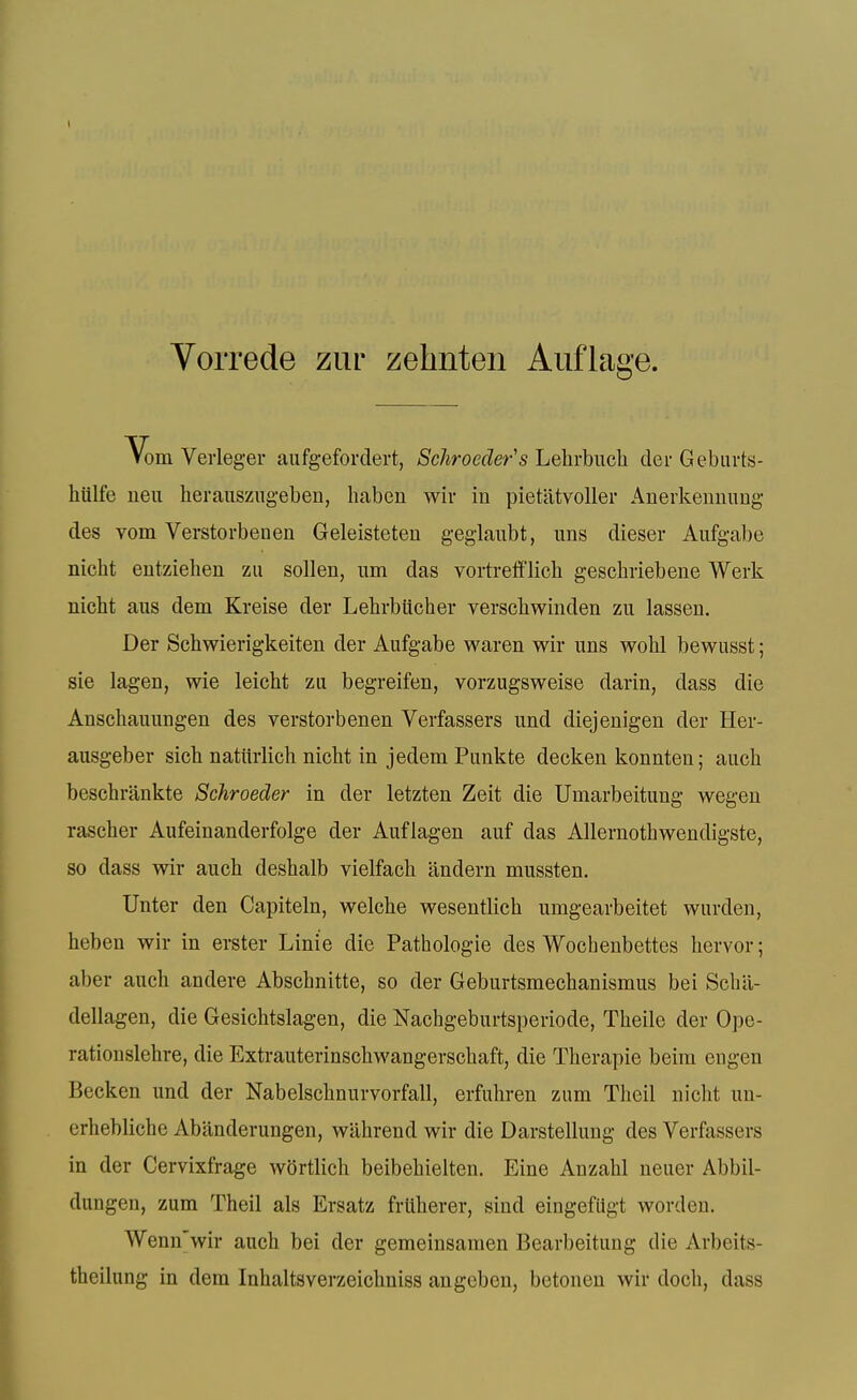 Vorrede ziir zehnten Aiiflage. Vom Veiieger aufgefordert, Schroeder's Lehrbuch der Gebiirts- hiilfe ueu heraiiszugebeu, haben wir in pietlitvoller Anerkenuimg des vom Verstorbenen Geleisteten geglanbt, nns dieser Aufgabe nicht entziehen zii sollen, um das vortrefiflich geschiiebene Werk nicht aus dem Kreise der Lehrbttcher verschwiuden zu lassen. Der Schwierigkeiten der Aufgabe waren wir uns wohl bewusst; sie lagen, wie leicht zii begreifen, vorzugsweise darin, dass die Anscbauungen des verstorbenen Verfassers und diejenigen der Her- ausgeber sicb natiirlich nicht in jedem Pimkte decken konnten; auch bescbrankte Schroeder in der letzten Zeit die Umarbeitung wegeu rascher Aufeinanderfolge der Auflagen auf das Allernothwendigste, so dass wir aucb deshalb vielfacb iindern mussten. Unter den Capiteln, welche wesentlich umgearbeitet warden, heben wir in erster Linie die Pathologic des Wochenbettes hervor; aber aucb andere Abschnitte, so der Geburtsmecbanismus bei Scbil- dellagen, die Gesicbtslagen, die Nachgeburtsperiode, Theile der Opc- rationslehre, die Extrauterinscbwangerscbaft, die Therapie beim engen Becken und der Nabelsclinurvorfall, erfuliren zum Theil nicht un- erhebliche Abanderungen, wahrend wir die Darstellung des Verfassers in der Cervixfrage wSrtlich beibehielten. Eine Anzahl neuer Abbil- dungen, zum Theil als Ersatz frliherer, sind eingefugt worden. Wenn'wir auch bei der gemeinsamen Bearbeitung die Arbeits- theilung in dem Inhaltsverzeichniss angeben, betonen wir doch, dass