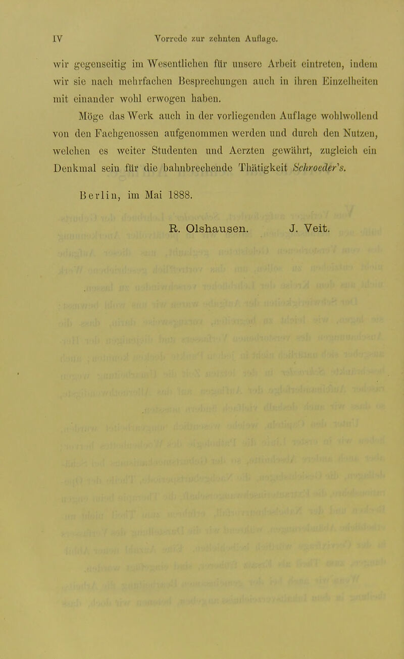 wir gogenseitig im Wesentliclieii flir iinscre x\rbeit cintreten, iudem wir sie nach mehrfachen Besprechungeii audi in ihren Einzelheiten mit einancler wolil erwogen haben, Moge das Werk audi in der vorliegenden Auf lage woblwollend von den Facbgenosseu aufgenommen werden und durcb den Nutzen, welcben es weiter Studenteu und Aerzten gewilhrt, zugleich ein Denkmal seiu filr die babnbrecbende Tbatigkeit Schroeder's. Berlin, im Mai 1888. R. Olshausen. J. Veit.