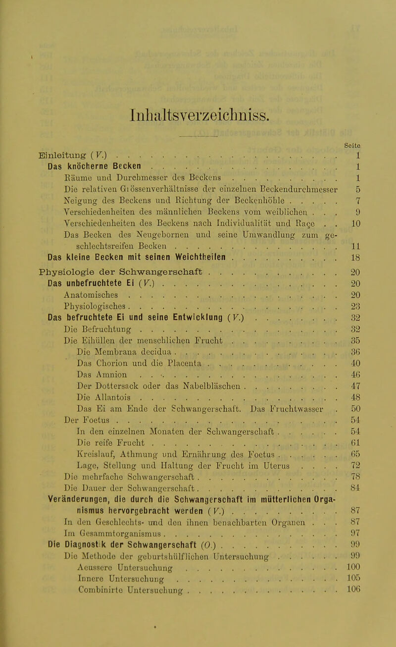 I Inlialtsverzeiclmiss. Scitc Einleitung ( K) 1 Das kniJcherne Becken 1 Kaume unci Durchmesser des Beckeiis 1 Die relativeii Gi ossenverhaltnisse der einzeluen Beckendurchmesser 5 Neigung des Beckens und Richtung der Beckcnhohle 7 Verschiedenheiten des mamilielien Beckens vom weiblicheu ... 9 Verschiedenheiten des Beckens nacli Individualitat und Rage . . 10 Das Becken des Neugebornen und seine Urawandlung zum gc- scMechtsreifen Becken 11 Das kleine Becken mit seinen Weichtheilen 18 Physiologie der Schwangerschaft 20 Das unbefruchtete Ei (V.) 20 Anatomisches 20 Physiologisches 23 Das befruchtete Ei und seine Entwicklung (F.) 32 Die BefrucMung 32 Die Eiliiillen der menschliclien Frucht 35 Die Membrana decidaa 36 Das Chorion und die Placenta -10 Das Amnion . . ■ 4(j Der Dottersack oder das Nabelblaschen 47 Die AUantois 48 Das Ei am Ende der Schwangerschaft. Das Fruchtwasser . 50 Der Foetus 54 In den einzelnen Monaten der Scliwangerscliaft 54 Die reife Fruclit 61 Kreislauf, Athmung und Ernahrung des Foetus 65 Lage, Stellung und Haltung der Frucht im Uterus .... 72 Die mehrfache Schwangerschaft 78 Die Dauer der Schwangerschaft 84 Veranderungen, die durch die Scliwangerschaft im miitterlichen Orga- nismus liervorgebraclil werden (V.) 87 In den Geschlechts- und deii ihncn benachbarten Orgaucn ... 87 Tin Cesammtorganismus 97 Die Diagnostik der Scliwangerschaft (0.) 9!) Die Methode der geburtshiilflichen Untersuchung 99 Aeusscre Untersuchung 100 Innere Untersuchung 105 Combinirto Untersuchung lOG