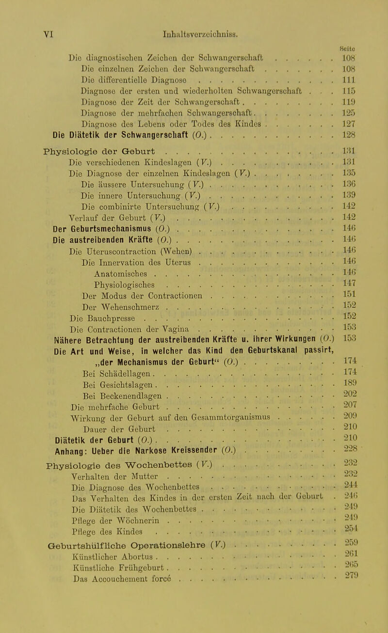 Heitc Die diiignostisohen Zeichon dor Schwangerscliaft 108 Die einzelnon Zeichen der Schwangerscliaft 108 Die difforentiello Diagnose Ill Diagnose dor crsten und •wiederholtcn Schwangerschaft . . . 115 Diagnose der Zeit dor Schwangerschaft 119 Diagnose der mehrfachen Schwangerschaft 125 Diagnose des Lebens oder Todes des Kindcs 127 Die Diatetik der Schwangerschaft (0.) 128 Physiologie der Geburt I'il Die verschiedenen Kindeslagen {V.) l-'Jl Die Diagnose der einzelnen Kindeslagen (F.) l.'JS Die aussere TJntersuchung {V.) V)G Die innere Untersuchung (V.) 139 Die combinirte Untersuchung (V.) 142 Verlauf der Geburt (7.) 1-42 Der Geburtsmechanisinus (0.) 14(j Die austreibenden Krafte (0.) l-i'j Die Uteruscontraction (Wehen) Die Innervation des Uterus 146 Anatomisches 14'> Physiologisches 147 Der Modus der Contractionen 151 Der Wehenschmerz lo2 Die Bauchpresse 152 Die Contractionen der Vagina 153 Nahere Betrachlung der austreibenden Krafte u. ihrer Wirkungen (0.) 153 Die Art und Weise, in welcher das Kind den Geburtskanal passirt, „der Mechanismus der Geburt (0.) 174 Bei Schadellagen 1^4 Bei Gesichtslagen 189 Bei Beckenendlagen 202 Die mehrfache Geburt 207 Wirkung der Geburt auf den Gesammtorganismus 209 Dauer der Geburt 210 Diatetik der Geburt (0.) 210 Anhang: Ueber die Narkose Kreissender (0.) 228 Physiologie des Wochenbettes (F.) 232 Verhalten der Mutter 232 Die Diagnose des Wochenbettes 244 Das Verhalten des Kindes in der erstcu Zeit uach der Geburt . 2l(; Die Diiitetik des Wochenbettes 249 Pflege der Wochnerin Pflege des Kindes ^^^^ Geburtshiilfliche Operationslehre (V.) 259 Kiinstlicher Abortus Kiinstliche Friihgeburt Das Accouchement force