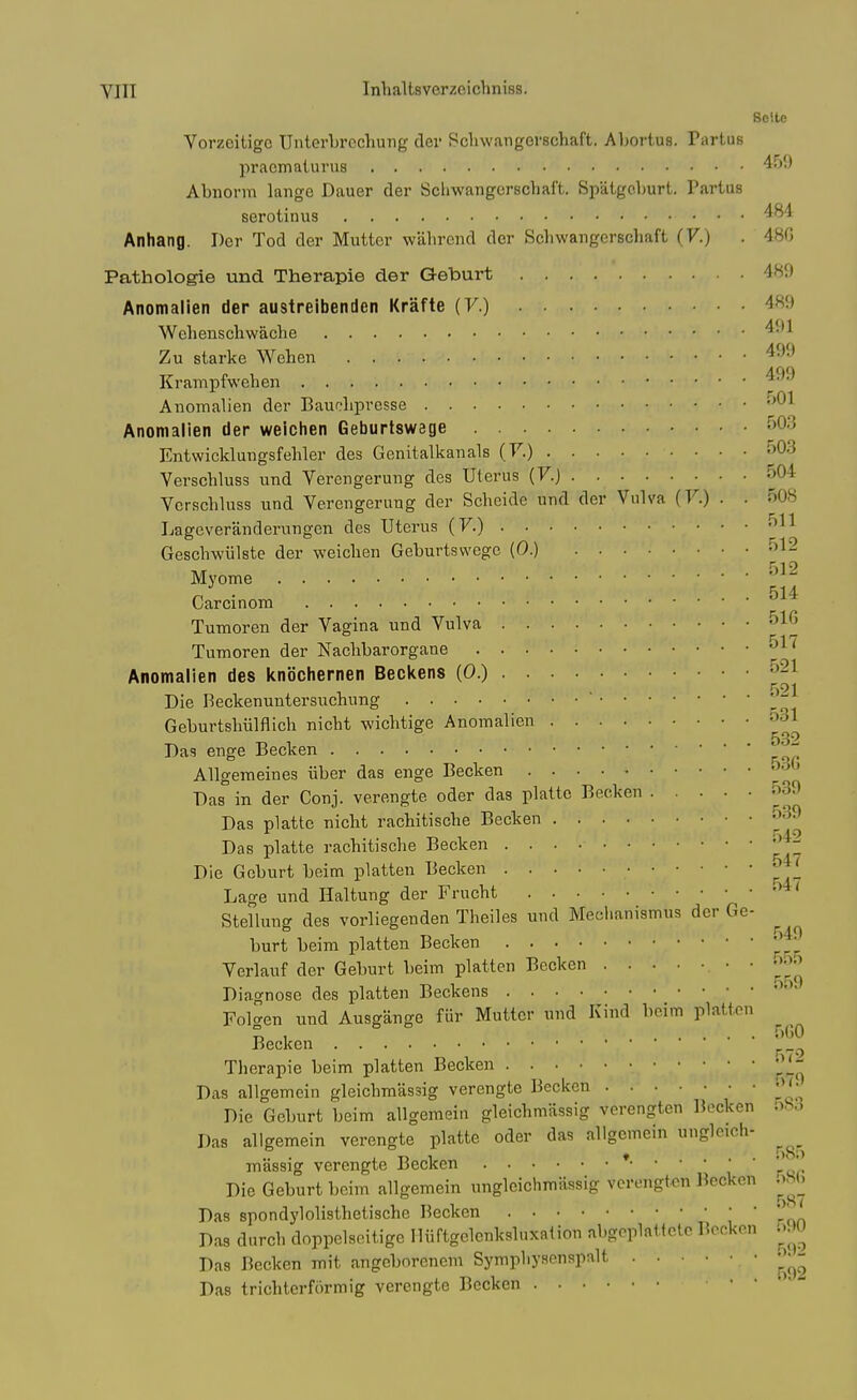 Solte Vorzcitigc Unterbrcchung dei- Scliwangorschaft, Abortus. Partus pracmaturus Abnorm langc Dauer der Scliwangcrscbaft. Spatgeburt. Partus serotinus Anhang. Der Tod der Mutter wabrend der Scbwangcrscbaft (V.) . 480 Pathologie und Therapie der Geburt 489 Anomalien der austreibenden Krafte (7.) 489 Webenscbwacbe Zu starke Weben Krampfwehen Anomalien der Bauobprcsse Anomalien der weichen Geburtswege f>03 Entwicklungsfebler des Genitalkanals (7.) 503 Verscbluss und Verengerung des Uterus (F.) 504 Vcrscbluss und Verengerung der Scbeide und der Vulva (V.) . . 508 Lagcveranderungen des Uterus (7.) 511 Gescbwulste der weicben Geburtswege (0.) 512 Myome 514 Carcinom Tumoren der Vagina und Vulva 51G Tumoren der Nacbbarorgane ^^^ Anomalien des knbchernen Becitens (0.) 521 Die Beckenuntersucbung  '  Geburtsbiilflich nicbt wicbtige Anomalien 531 Das enge Becken Allgemeines iiber das enge Becken 53() Das in der Conj. verengte oder das plattc Becken 539 Das platte nicbt racbitiscbe Becken 539 Das platte racbitiscbe Becken '^^j^^ Die Geburt beim platten Becken 54^ Lage und Haltung der Frucbt Stellung des vorliegenden Tbeiles und Mecl.anismus der Ge- burt beim platten Becken Verlauf der Geburt beim platten Becken -yj]^ Diagnose des platten Beckens Folgen und Ausgange fur Mutter und Kind beim platten ^^^^ Becken j. _ ^ Tberapie beim platten Becken '^^^^ Das allgemein gleicbmassig verengte Becken -''^ Die Geburt beim allgemein gleicbmassig verengten Becken Das allgemein verengte platte oder das allgemein ungleich- ^^^^ massig verengte Becken * ' Die Geburt beim allgemein ungleichmiissig verengten Becken .^>S(j Das spondj'lolistbetiscbe Becken J. Das dnrcb doppelscitige Uiiftgelenksluxation abgoplnttctc Becken .^..>U Das Becken mit angeborcnem Sympbysenspalt Das tricbtcrformig verengte Becken '