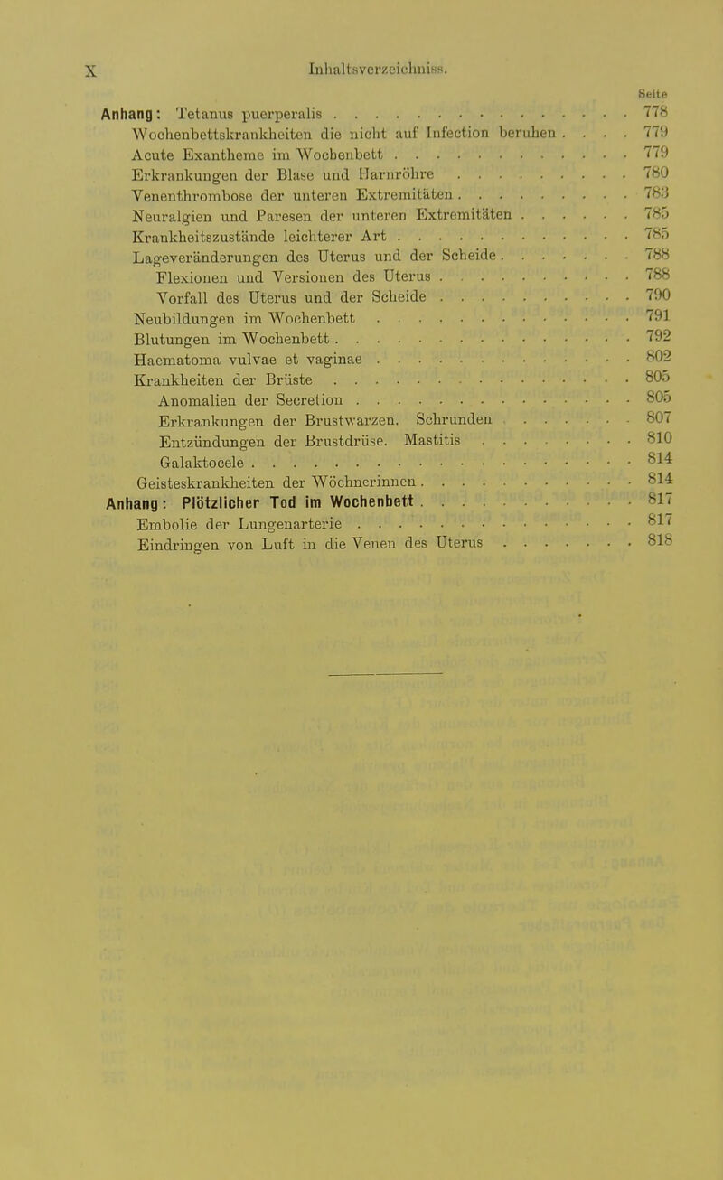 Seite Anhang; TetanuB puerperalis 778 Wochenbettskrankhciten die nicht auf Infection beruhen .... 779 Acute Exantheme im Wocbenbett 779 Erkrankungen der Blase und Harm-olire 780 Venenthrombose der unteren Extremitaten 783 Neiiralgien und Paresen der unteren Extremitaten 785 Krankheitszustande leichterer Art 785 Lageveranderungen des Uterus und der Scbeide 788 Flexionen und Versiouen des Uterus 788 Vorfall des Uterus und der Scheide 790 Neubilduugen im Wocbenbett 791 Blutungeu im Wocbenbett 792 Haematoma vulvae et vaginae 802 Krankbeiten der Briiste 805 Anomalien der Secretion 80o Erkrankungen der Brustwarzen. Scbrunden 807 Entziindungen der Brustdriise. Mastitis 810 Galaktocele 814 Geisteskrankbeiten der Wochnerinneu 814 Anhang: Plbtzlicher Tod im Wocbenbett 817 Embolie der Lungenarterie 817 Eindriugen von Luft in die Venen des Uterus 818