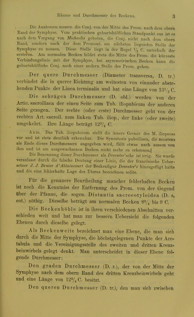 Eaume iind Durchmesser des Beckens. I Die Anatomen messen die Conj. von der Mitte des Prom, nach dem obem Eand der Symphyse. Vom praktischen geburtshiilflichen Standpunkt aus ist es nach dem Vorgang von Michaelis geboten, die Conj. nicht nach dem obern Eand, sondern nach der dem Promont. am nachsten liegenden Stelle der Symphyse zu messen. Diese Stelle liegt in der Eegel V2 C. unterhalb der ersteren. Am normalen Becken bildet stets die Mitte des Prom, die kiirzeste Verbindimgslinie mit der Symphyse, bei asjonmetrischen Becken kann die geburtshiilfliche Conj. nach einer andern Stelle des Prom, gehen. Der quere Durchmesser (Diameter transversa, D. tr.) verbindet die in querer Riclitung am weitesten von einander abste- henden Pimkte der Linea terminalis und hat eine Lange von 131/2 C. Die schrag-en Durchmesser (D. obi.) werden von der Artie, sacroiliaca der einen Seite zum Tub. iliopubicum der anderen Seite gezogen. Der rechte (oder erste) Durchmesser geht von der rechten Art. sacroil. zum linken Tub. iliop., der linke (oder zweite) umgekehrt. Ihre Lange beti-agt I23/4 C. Anm. Das Tub. iliopubicum stellt die innere Grenze des M. iliopsoas vor und ist stets deutlich erkennbar. Die Synostosis puboiliaca, die meistens als Ende dieses Durchmessers angegeben wird, fallt etwas nach aussen von ihm und ist am ausgewachsenen Becken nicht mehr zu erkennen.} Die Benennung dieser Durchmesser als Beventer'sche ist irrig. Sie wurde veranlasst durch die falsche Deutung einer Linie, die der franzosische Ueber- setzer J. J. Bruier d'Ablaincourt der Beckenfigur JDeventer's hinzugefiigt hatte und die eine fehlerhafte Lage des Uterus bezeichnen sollte. Fur die genauere Beurtheilung mancher fehlerhaften Becken ist noch die Kenntniss der Entfernung des Prom, von der Gegend fiber der Pfanne, die sogen. Distantia sacrocotyloidea (D. s. cot.) nothig. Dieselbe betragt am normalen Becken 8V4 bis 9 C. Die Beckenhohle ist in ihren verschiedenen Abschnitten ver- schieden weit und hat man zur bessern Uebersicht die folgenden Ebenen durch dieselbe gelegt. Als Beckenweite bezeichnet man eine Ebene, die man sich durch die Mitte der Symphyse, die hochstgelegenen Punkte der Ace- tabula und die Vereinigungsstelle des zweiten und dritten Kreuz- beinwirbels gelegt denkt. Man unterscheidet in dieser Ebene fol- gende Durchmesser: Den graden Durchmesser (D. r.), der von der Mitte der Symphyse nach dem obern Rand des dritten Kreuzbeinwirbels geht und eine Lange von I2V4C. besitzt. Den queren Durchmesser (D. tr.), den man sich zwischen