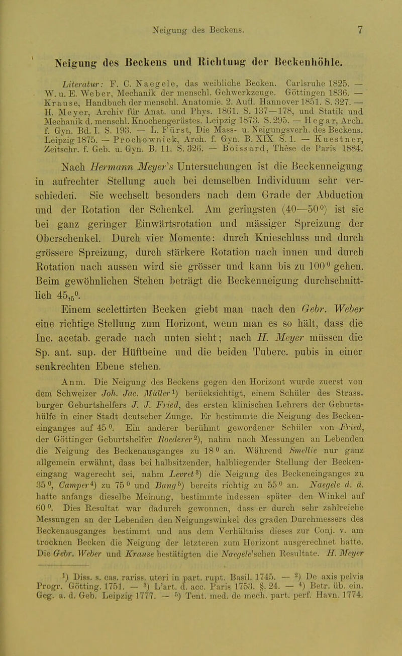 Neigiing des Beckeus iiiid Riclituug; der IJeckenhohle. Literatur: F. C. Naegele, das weibliche Becken. Carlsruhe 1825. — W. u. E. Weber, Mechanik der menschl. Gehwerkzeuge. Gottingen 1836. — Krause, Handbuch der menschl. Anatomie. 2. Aufl. Hannover 1851. S. 327. — H. Meyer, Archiv fiii- Anat. und Phys. 1861. S. 187 — 178, und Statik und Mechanik d. menschl. Knochengeriistes. Leipzig 1873. S. 295. — H e g a r. Arch, f. Gyn. Bd. I. S. 193. — L. Fiirst, Die Mass- u. Neigungsverh. des Beckens. Leipzig 1875. — Prochownick, Arch. f. Gyn. B. XIX. S. 1. — Kuestner, Zeitschr. f. Geb. u. Gyn. B. 11. S. 326. — Boissard, These de Paris 1884, Nach Hermann Meyer's Untersuchimgen ist die Beckeuneigung in aufrecliter Stellimg auch bei demselben Individuum sehr ver- schiederi. Sie wechselt besonders nacb dem Grade der Abduction und der Rotation der Schenkel. x\m geringsten (40—50^*) ist sie bei ganz geringer Einwiirtsrotation und massiger Spreizung der Oberschenkel. Durch vier Momente: durch Knieschluss und durch grossere Spreizung, durch stiirkere Rotation nacli innen und durch Rotation nach aussen wird sie grosser und kann bis zu 100^ gehen. Beim gewohnlichen Stehen betrligt die Beckeuneigung durchschnitt- lich 45,5*'. Einem scelettirten Becken giebt man nach den Gehr. Weber eine richtige Stellung zum Horizont, wenn man es so halt, dass die Inc. acetab. gerade nach uaten sieht; nach H. Meyer miissen die Sp. ant. sup. der Huftbeine und die beiden Tuberc. pubis in einer senkrechten Ebene stehen. Anm. Die Neigung des Beckens gegen den Horizont wurde zuerst von dem Schweizer Joh. Jac. Midler'^) beriicksichtigt, einem Schiiler des Strass. burger Geburtshelfers J. J. Fried, des ersten klinischen Lehrers der Geburts- hiilfe in einer Stadt deutscher Zunge. Er bestimmte die Neigung des Becken- einganges auf 45 ^. Ein anderer beriihmt gewordener Schiiler von Fi'ied, der Gottinger Geburtshelfer Roederev^), nahm nach Messungen an Lebenden die Neigung des Beckenausganges zu 18° an. Wahrend Smellie nur ganz allgemein erwahnt, dass bei halbsitzender, halbliegender Stellung der Becken- eingang wagerecht sei, nahm Levret^) die Neigung des Beckeneinganges zu 35°, Camper'^) zu 75° und Banfj^) bereits richtig zu 55 an. Naegele d. a. hatte anfangs dieselbe Meinung, bestimmte indessen spater den Winkel auf 60<>. Dies Resultat war dadurch gewonnen, dass er durch sehr zahlreiche Messungen an der Lebenden den Neigungswinkel des graden Durchmessers des Beckenausganges bestimmt und aus dem Verhiiltniss dieses zur Conj. v. am trocknen Becken die Neigung der letzteren zum Horizont ausgerechnet hatte. Die Gebr. Weber und J£rrt«<se bestatigten die A^ar,(/e/c'schen Resultate. //. Meyer ^) Diss. s. cas. rariss. uteri in part. rupt. Basil. 1745. — ^) De axis pelvis Progr. Gotting. 1751. — ^) L'art. d. acc. Paris 1753. §.24. — **) Betr. iib. ein. Geg. a. d. Geb. Leipzig 1777. — •''') Tent. med. de mech. part. perf. Havn. 1774.