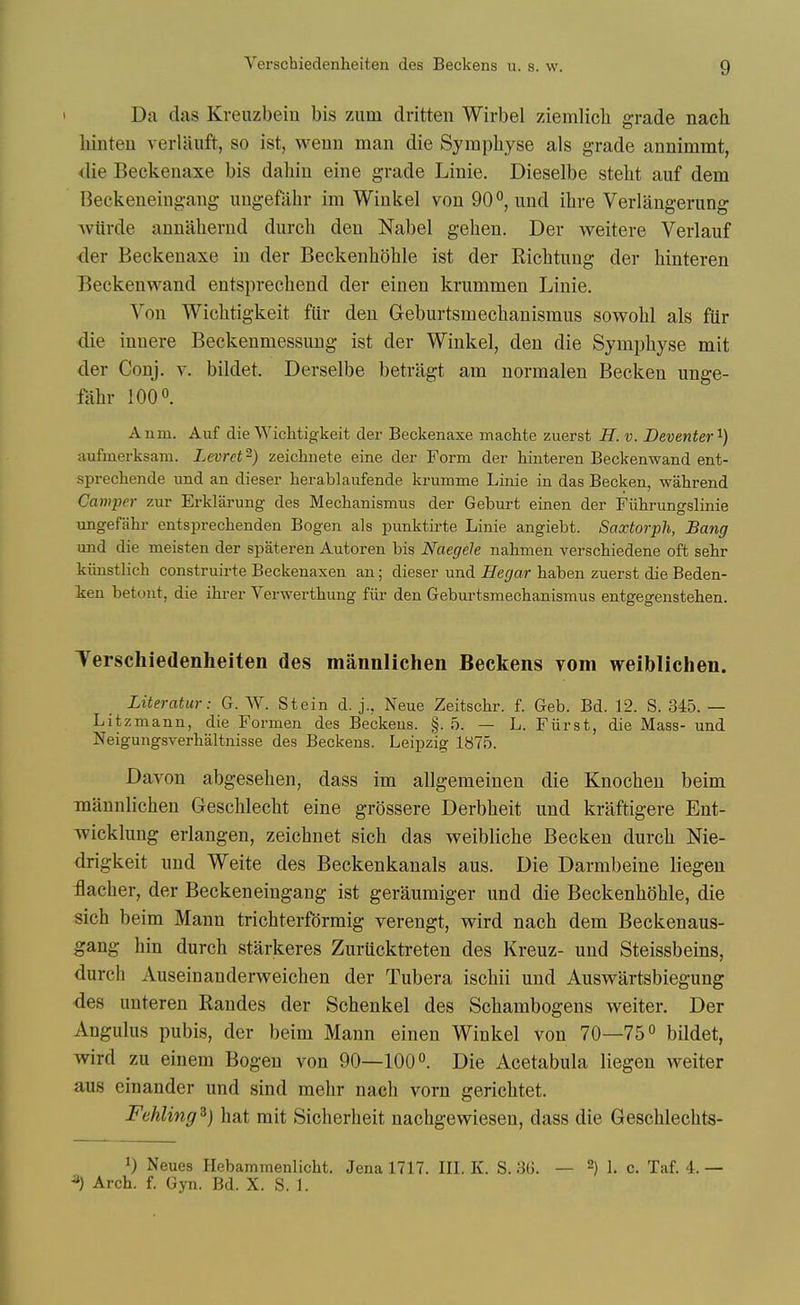 Da das Kreuzbein bis zum dritten Wirbel ziemlich grade nach hinteu verUiuft, so ist, wenn man die Sympliyse als grade annimmt, die Beckenaxe bis dahin eine grade Linie. Dieselbe steht auf dem Beckeneingaug imgeftihr im Winkel von 90°, imd ihre Verlangerung Aviirde annaherud durcli den Nabel gehen. Der weitere Verlauf der Beckenaxe in der Beckenhohle ist der Eichtuug der hinteren Beckenwand entsprechend der einen krummen Linie. Von Wiclitigkeit fiir den Geburtsmeclianismus sowohl als fiir die innere Beckenmessung ist der Winkel, den die Symphyse mit der Conj. v. bildet. Derselbe betragt am normalen Becken unge- l^lhr 1000. Anm. Auf die Wiclitigkeit der Beckenaxe machte zuerst H. v. Deventer'^) aufmerksam. Levrct -) zeiclinete eine der Form der hinteren Beckenwand ent- sprechende imd an dieser herablaufende krumme Linie in das Becken, wahrend Caniper zur Erklarung des Mechanismus der Geburt einen der Fiihrungslinie ungefahr entsprechenden Bogen als punktirte Linie angiebt. Saxtorph, Bang und die meisten der spateren Autoren bis Naegele nahmen verschiedene oft sehr kiinstlich construirte Beckenaxen an; dieser und Hegar haben zuerst die Beden- ien betont, die ihrer Verwertliung fiir den Geburtsmechanismus entgegensteben. Terschiedenheiten des mannlichen Beckens vom weiblichen. Literatur: G. W. Stein d. j., Neue Zeitschr. f. Geb. Bd. 12. S. 345. — Litzmann, die Formen des Beckens. §. 5. — L. Fiirst, die Mass- und Neigungsverhaltnisse des Beckens. Leipzig 1875. Davon abgesehen, dass im allgemeinen die Knoclien beim mannlichen Geschleclit eine grossere Derblieit und kraftigere Ent- wicklung erlangen, zeichnet sich das weibliche Becken durcli Nie- drigkeit und Weite des Beckenkauals aus. Die Darmbeine liegen flacher, der Beckeneingang ist geraumiger und die Beckenhohle, die sich beim Mann trichterfdrmig verengt, wird nach dem Beckenaus- gang hin durch starkeres Zurucktreten des Kreuz- und Steissbeins, durch Auseinanderweichen der Tubera ischii und Auswartsbiegung des unteren Randes der Schenkel des Schambogens weiter. Der Angulus pubis, der beim Mann einen Winkel von 70—75° bildet, wird zu einem Bogen von 90—100°. Die Acetabula liegen weiter aus einander und sind mehr nach vorn gerichtet. Fehling^) hat mit Sicherheit nachgewiesen, dass die Geschlechts- 1) Neues Hebammenlicht. Jena 1717. III. K. S. 3ii. — -) I. c. Taf. 4. — ^) Arch. f. Gyn. Bd. X. S. 1.