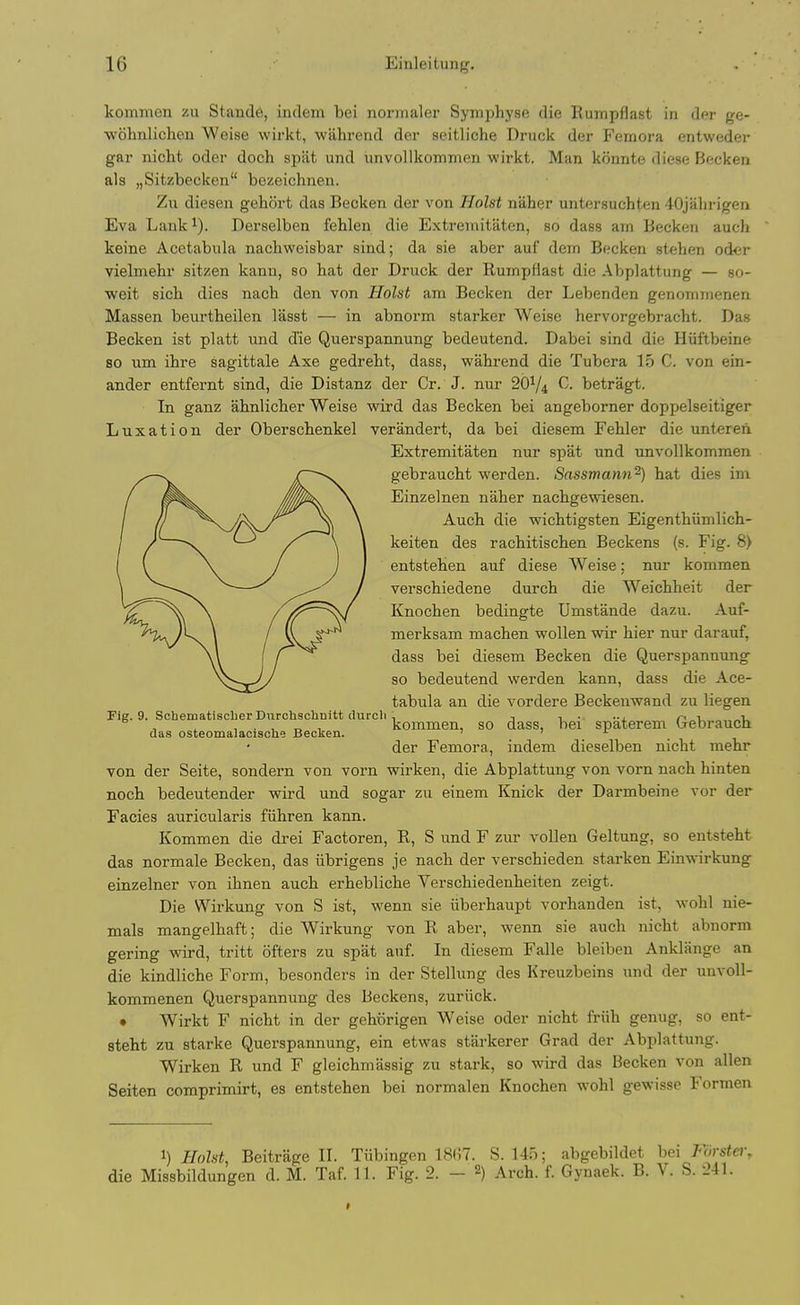kommen zu Stande, indem bei normaler Symphyse die Rumpflast in der ge- •wohnlichen Weise wirkt, wahrend der seitliohe Druck der Femora entweder gar nicht oder doch spat und unvollkommen wirkt. Man konnte diese Becken als „Sitzbecken bezeichnen. Zu diesen gehort das Becken der von Hoist naher untersuchten 40jahrigen Eva Lank^). Derselben fehlen die Extremitaten, so dass am Becken auch keine Acetabiila nachweisbar sind; da sie aber auf dem Becken stehen oder vielmehr sitzen kaun, so hat der Druck der RumpHast die Abplattung — so- weit sicb dies nach den von Hoist am Becken der Lebenden genommenen Massen beurtheilen lasst — in abnoi'm starker Weise hervorgebracht. Das Becken ist platt und die Querspannung bedeutend. Dabei sind die Hiiftbeine so um ihre sagittale Axe gedrebt, dass, wahrend die Tubera 15 C. von ein- ander entfernt sind, die Distanz der Cr. J. nur 20^4 betragt. In ganz ahnlicber Weise wird das Becken bei angeborner doppelseitiger Luxation der Oberschenkel verandert, da bei diesem Fehler die unteren Extremitaten nur spat und unvollkommen gebraucht werden. Sassmann^) hat dies im Einzelnen naher nachge^viesen. Auch die wichtigsten Eigenthiimlich- keiten des rachitischen Beckens (s. Fig. 8> entstehen auf diese Weise; nur kommen verschiedene durch die Weichheit der Knochen bedingte Umstande dazu. Auf- merksam machen woUen wir hier nur darauf, dass bei diesem Becken die Querspanmmg so bedeutend werden kann, dass die Ace- tabula an die vordere Beckenwand zu liegen Fig. 9. Schematiscber Durchschnitt (Uircli 1 i • -i. o i „i, ^ , ^ , • , „ , kommen, so dass, bei spaterem (je branch das osteomalacische Becken. t t r der Femora, indem dieselben nicht mehr von der Seite, sondern von vorn wirken, die Abplattung von vorn nach hinten noch bedeutender wird und sogar zu einem Knick der Darmbeine vor der Facies auricularis fiihren kann. Kommen die drei Factoren, R, S und F zur voUeu Geltung, so entsteht das normale Becken, das iibrigens je nach der verschieden starken Einwirkung einzelner von ihnen auch erhebliche Verschiedenheiten zeigt. Die Wirkung von S ist, wenn sie iiberhaupt vorhanden ist, wohl nie- mals mangelhaft; die Wirkung von R aber, wenn sie auch nicht abnorm gering wird, tritt ofters zu spat auf. In diesem Falle bleibeu Anklange an die kindliche Form, besonders in der Stellung des Kreuzbeins und der unvoU- kommenen Querspannung des Beckens, zuriick. • Wirkt F nicht in der gehorigen Weise oder nicht friih genug, so ent- steht zu Starke Querspannung, ein etwas starkerer Grad der Abplattung. Wirken R und F gleichmassig zu stark, so wird das Becken von alien Seiten comprimirt, es entstehen bei normalen Knochen wohl gewisse Forraen I) Hoist, Beitrage II. Tiibingon tSCT. 8.145; abgebildet bei Forstei\ die Missbildungen d. M. Taf. 11. Fig. 2. - 2) Arch. f. Gynaek. B. V. S. 241.