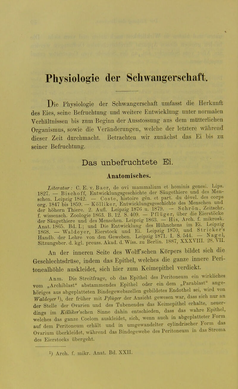 Physiologie der Schwangerschaft. Die Physiologie der Schwangerschaft umfasst die Herkunft des Eies, seine Befriichtung und weitere Entwickhmg unter uormalen Verhaltnissen bis zum Beginn der Aiisstossuug aus dem mutterlichen Organismus, sowie die Veranderungen, welche der letztere wiihrend dieser Zeit durchmacht. Betrachten wir zunachst das Ei his zu seiner Befruchtung. Das unbefruchtete Ei. Anatomisches. Literatur: C. E. v. Baor, de ovi mammalium et hominis genesi. Lips. 1827. — Bischoff, Entwicklungsgeschichte der SaugetMere und des Men- schen. Leipzig 1842. — Coste, histoire gen. et part, du devel. des corps org 1847 bis 1859. — Kolliker, Entwicklungsgeschichte des Menschen und der hohern Thiere. 2. Aufl. Leipzig 187G u. 1879. - Schron, Zeitschr. f. wissensch. Zoologie ISCdS. B. 12. S. 409. - Pfliiger, iiber die Eierstocke der Saugethiere und des Menschen. Leipzig 1863. — His, Arch. f. niikrosk. Anat. 1865. Bd. I.; und Die Entwickluug des Hiihnchens m Ei. Leipzig 1868. — Waldeyer, Eierstock und Ei. Leipzig 1870, und Strieker s Handb. der Lehre von den Geweben. Leipzig 1871. LS. oM — ^ Sitzungsber. d. kgL preuss. Akad. d.Wiss. zu Berlin. 188<, XXXViil. -h. \ n. An der inneren Seite des Wolffschen Korpers bildet sich die Geschlechtsdruse, indem das Epithel, welches die ganze innere Peri- tonealhohle auskleidet, sich hier ziim Keimepithel verdickt. Anm. Die Streitfrage, ob das Epithel des Peritoneum eiu wirkliches vom „Archiblast abstammendes Epithel oder ein dem „Parablast ange- horiges aus abgeplatteten Bindegewebszellen gebildetes Endothel sei, wird von Waldeyer i), der friiher mit Pfliiger der Ansicht gewesen war, dass sich nur an der Stelle der Ovarien und des Tubenendes das Keimepithel erhalte, neuer- dings im Kolliker'schen Sinne dahin entschieden, dass das wahre Epithel, welches das ganze Coelom auskleidet, sich, wenn auch in abgeplatteter Form auf dem Peritoneum erhalt und in umgewandelter cylindrischer Form das Ovarium iiberkleidet, wiihrend das Bindegewebe des Peritoneum in das Stroma des Eierstocks iibergeht.