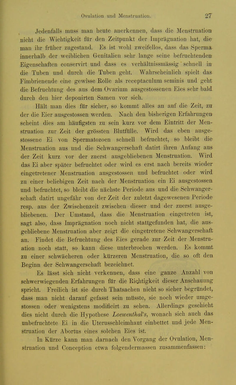 Jedenfalls muss man heute auerkennen, dass die Menstruation nicht die Wicbtigkeit fiir den Zeitpunkt der Impragnation hat, die man ihr frliher zugestand. Es ist wohl zweifellos, dass das Sperma innerbalb der weiblichen Genitalien sehr lange seine befrucbtenden Eigenscbaften conservirt und dass es verbiiltnissmassig ' scbnell in die Tuben und durch die Tuben gebt. Wabrscbeinlicb spielt das Fimbrienende eine gewisse Rolle als receptaculum seminis und gebt die Befrucbtung des aus dem Ovarium ausgestossenen Eies sebr bald, dureb den bier deponirten Samen vor sicb. Halt man dies fUr sieber, so kommt alles an auf die Zeit, zii der die Eier ausgestossen werden. Nacb den bisberigen Erfabrungen scbeint dies am baufigsten zu sein kurz vor dem Eintritt der Men- struation zur Zeit der grossten Blutfiille. Wird das eben ausge- stossene Ei von Spermatozoen scbnell befrucbtet, so bleibt die Menstruation aus und die Scbwangersebaft datirt ibren Anfang aus^ der Zeit kurz vor der zuerst ausgebliebenen Mensti-uation. Wird das Ei aber spater befrucbtet oder wird es erst nacb bereits wieder eingeti-etener Menstruation ausgestossen und befrucbtet oder wird zu einer beliebigen Zeit nacb der Menstruation ein Ei ausgestossen und befrucbtet, so bleibt die nacbste Periode aus und die Scbwanger- sebaft datirt ungefabr von der Zeit der zuletzt dagewesenen Periode resp. aus der Zwiscbenzeit zwiscben dieser und der zuerst ausge- bliebenen. Der Umstand, dass die Menstruation eingetreten ist,. sagt also, dass Impragnation nocb nicbt stattgefunden bat, die aus- gebliebene Menstruation aber zeigt die eingetretene Scbwangersebaft an. Findet die Befrucbtung des Eies gerade zur Zeit der Menstru- ation nocb statt, so kann diese unterbrocben werden. Es kommt. zu einer scbwacberen oder kiirzeren Menstruation, die so oft den Beginn der Scbwangersebaft bezeicbnet. Es lasst sicb nicbt verkenuen, dass eine ganze Anzabl von scbwerwiegenden Erfabrungen fUr die Ri^btigkeit dieser Anscbauung spricbt. Freilicb ist sie durcb Tbatsacben nicbt so sicber begrlindet, dass man nicbt darauf gefasst sein mlisste, sie nocb wieder umge- stossen oder wenigstens modificirt zu seben, Allerdings gescbiebt dies nicbt durcb die Hypotbese LoeiventhaVs, wonacb sicb auch daa unbefrucbtete Ei in die Uterusscbleimbaut einbettet und jede Men- struation der Abortus eines solchen Eies ist. In KUrze kann man xlamacb den Vorgang der Ovulation, Men- struation und Conception etwa folgendermassen zusammenfassen: