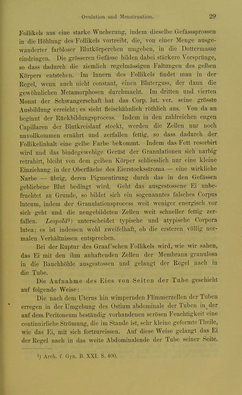 Follikels aus eine starke Wucherung, indem dieselbe Gefasssprossen in die Hohluug des Follikels vortreibt, die, von einer Meuge ausge- wanderter farbloser Bhitkorperclien nmgeben, in die Dottermasse eindringen. Die grQsseren Gefasse bilden dabei stilrkere Vorsprunge, so dass dadurch die ziemlich regelmassigen Faltungen des gelben Kbrpers entstehen. Im Innern des Follikels findet man in der Kegel, wenn aiich nicht constant, einen Bluterguss, der dann die gewohnlichen Metamorpliosen durchmaclit. Im dritten und vierten Monat der Schwangerscliaft hat das Corp. lut. ver. seine grosste Ausbildung erreiclit; es sieht fleischahnlich rothlich aus. Von da an beginnt der Riickbildimgsprocess. Indem in den zahlreiclien engen Capillaren der Bliitkreislauf stockt, werden die Zellen nur nocli nnvollkommen ernabrt und zerfallen fettig, so dass dadurch der Follikelinhalt eine gelbe Farbe bekommt. Indem das Fett resorbirt wird und das bindegewebige Geriist der Granulationen sich narbig retrahirt, bleibt von dem gelben Koi-per schliesslich nur eine kleine Einziehung in der Oberflache des Eierstocksstroma — eine wirkliche Narbe — iibrig, deren Pigmentirung durch das in den Gefassen gebliebene Blut bedingt wird. Geht das ausgestossene Ei unbe- fruchtet zu Grunde, so bildet sich ein sogenanntes falsches Corpus luteum, indem der Granulationsprocess weit weniger energisch vor sich geht und die neugebildeten Zellen weit schneller fettig zer- fallen. Leopold^) unterscheidet typische und atypische Corpora lutea; es ist indessen wohl zweifelhaft, ob die ersteren vollig nor- malen Verhaltnissen entsprechen. Bei der Ruptur des Graaf'schen Follikels wird, wle wir sahen, das Ei mit den ihm anhaftenden Zellen der Membrana granulosa in die Bauchhohle ausgestossen und gelangt der Kegel nach in die Tube. Die Aufnahme des Eies von Seiten der Tube geschieht auf folgende Weise: Die nach dem Uterus hin wimpernden Fliramerzellen der Tubeu erregen in der Umgebung des Ostium abdominale der Tuben in der auf dem Peritoneum bestandig vorhandenen serSsen Feuchtigkeit eine continuirliche Stromung, die im Stande ist, sehr kleinc geformte Theile, wie das Ei, mit sich fortzureissen. Auf diese Weise gelangt das Ei der Kegel nach in das weite Abdominalende der Tube seiner Seite. 1) Arch. f. Gyn. B. XXI. S. 400.