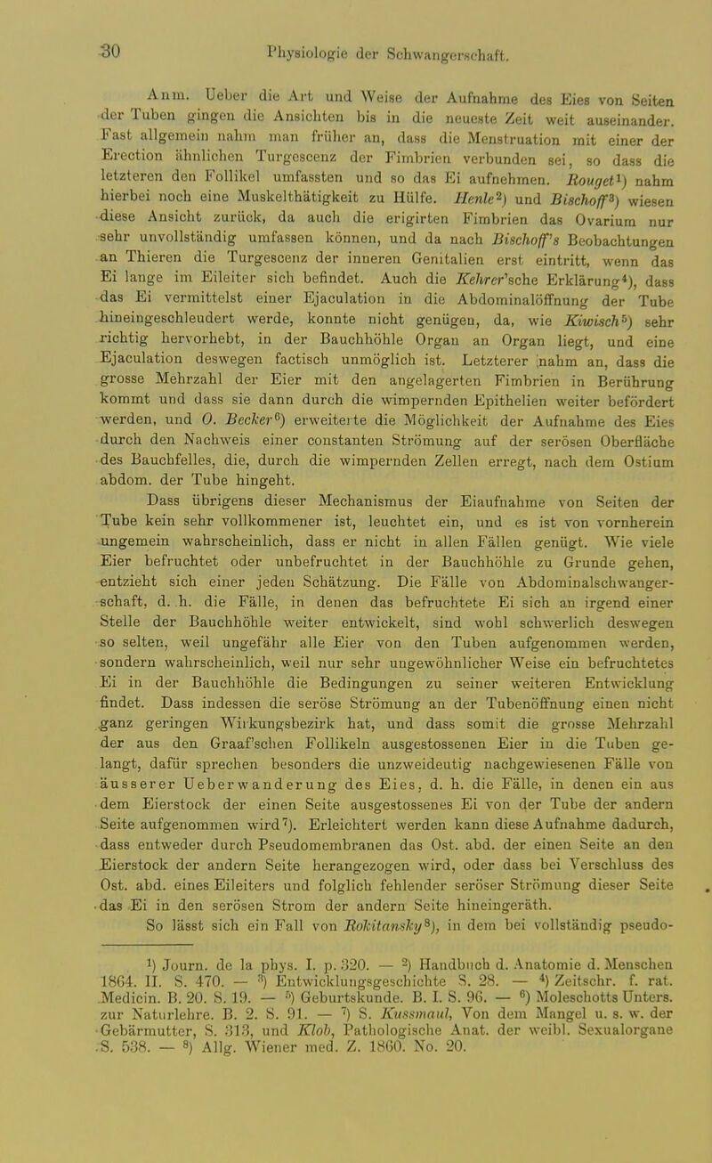 Anm. Ueber die Art und Weise der Aufnahme des Eies von Seiten der Tuben gingen die Ansichten bis in die neueste Zeit weit auseinander. Fast allgemeiii nahin man fruher an, dass die Menstruation mit einer der Erection ahnlichen Turgescenz der Fiinbrien verbundon sei, so dass die letzteren den Follikel umfassten und so das Ei aufnehmen. Rouget^) nahm hierbei noch eine Muskelthatigkeit zu Hiilfe. Henle^) und Bischoff^) wiesen diese Ansicht zuriiek, da audi die erigirten Fimbrien das Ovarium nur sehr unvoUstandig umfassen konnen, und da nach Bischoff's Beobachtungen an Thieren die Turgescenz der inueren Genitalien erst eintritt, wenn das Ei lange im Eileiter sicli befindet. Auch die Kehrer'sche Erklarung*), dass das Ei vermittelst eiuer Ejaculation in die Abdominaloffnung der Tube liineingeschleudert werde, konnte nicht geniigeu, da, wie Kiwisch^) sehr richtig hervorhebt, in der Bauchhohle Organ an Organ liegt, und eine Ejaculation deswegen factisch unmoglicli ist. Letzterer inahm an, dass die grosse Mehrzahl der Eier mit den angelagerten Fimbrien in Beruhrung kommt und dass sie dann durch die wimpernden Epithelien weiter befordert werden, und 0. Becker^) erweiteite die Moglichkeit der Aufnahme des Eies durch den Nachweis einer coustanten Stromung auf der serosen Oberflache des Bauchfelles, die, durch die wimpernden Zellen erregt, nach dem Ostium abdom. der Tube hingeht. Dass iibrigens dieser Mechanismus der Eiaufnahme von Seiten der Tube kein sehr vollkommener ist, leuchtet ein, und es ist von vornherein .ungemein wahrscheinlich, dass er nicht in alien Fallen geniigt. Wie viele Eier befruchtet oder unbefruchtet in der Bauchhohle zu Grunde ffehen, entzieht sich einer jeden Schatzung. Die Falle von Abdominalschwanger- schaft, d. h. die Falle, in denen das befruchtete Ei sich an irgend einer Stelle der Bauchhohle vreiter entwickelt, sind wohl schwerlich deswegen so seiten, weil ungefahr alle Eier von den Tuben aufgenommen werden, sondern wahrscheinlich, weil nur sehr uugewohnlicher Weise ein befruchtetes Ei in der Bauchhohle die Bedingungen zu seiner weiteren Entwicklung findet. Dass indessen die serose Stromung an der Tubenoffnung einen nicht ,ganz geringen Wiikungsbezirk hat, und dass somit die grosse Mehrzahl der aus den Graaf'schen Follikeln ausgestossenen Eier in die Tuben ge- langt, dafiir sprechen besonders die unzweideutig uachgewiesenen Falle von ausserer Ueber w anderung des Eies. d. h. die Falle, in denen ein aus • dem Eierstock der einen Seite ausgestossenes Ei von der Tube der andern Seite aufgenommen wird''). Erleichtert werden kann diese Aufnahme dadurch, ■ dass entweder durch Pseudomembranen das Ost. abd. der einen Seite an den JEierstock der andern Seite herangezogen wird, oder dass bei Verschluss des Ost. abd. eines Eileiters und folglich fehlender seroser Stromung dieser Seite • das Ei in den serosen Strom der andern Seite hineingerath. So lasst sich ein Fall von Bdlcitanshy^), in dem bei vollstandig pseudo- 1) Journ. de la phys. I. p. 320. — -) Handbiich d. .\natomie d. Menschen 1864. II. S. 470. — •■') Entwicklungsgeschichte S. 28. — Zeifschr. f. rat. Medicin. B. 20. S. 19. — Geburtskunde. B. I. S. 96. — ) Moleschotts Untcrs. zur Naturlehre. B. 2. S. 91. — S. Kussmaul, Von dem Mangel u. s. w. der ■Gebarmutter, S. .*]13, und Kloh, Pathologische Anat. der weibl. Sexualorgane ;S. 538. — 8) Allg. Wiener med. Z. 1860. No. 20.