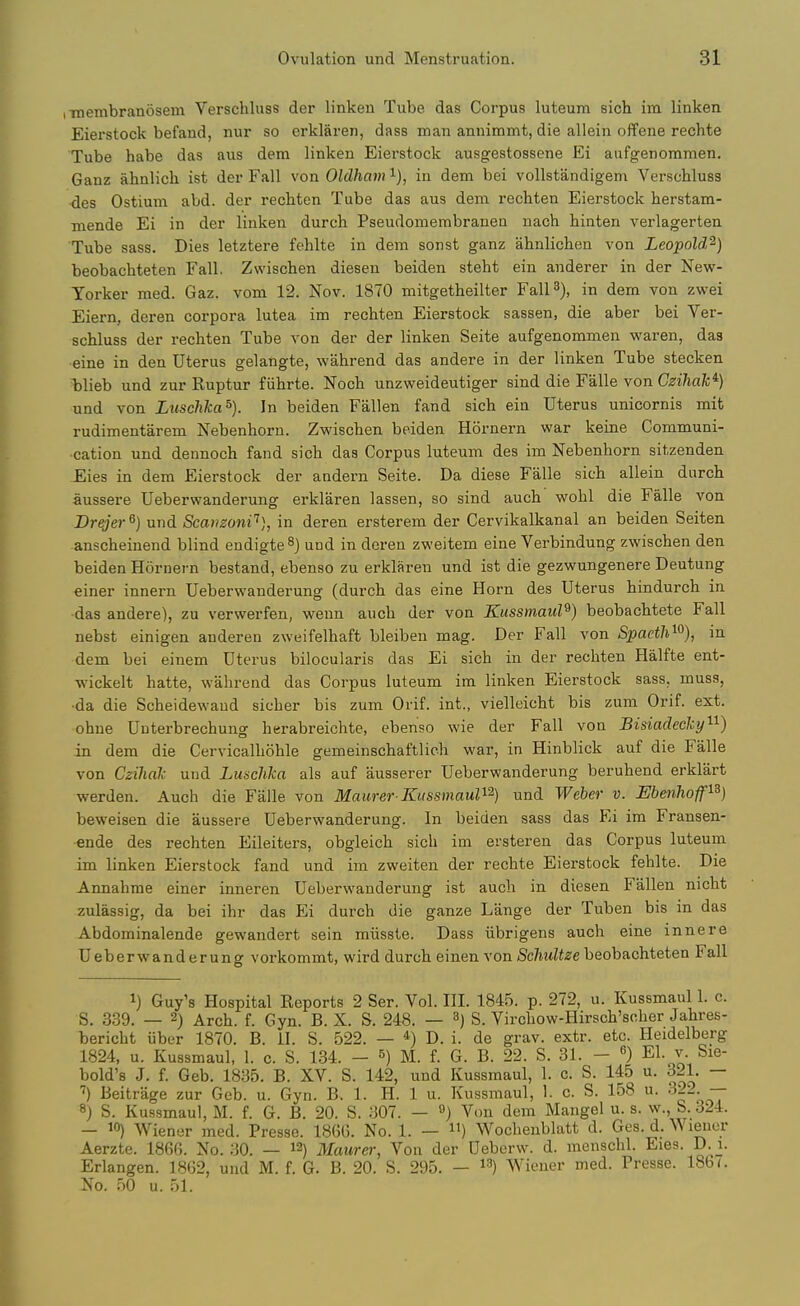 iTOembranosem Verschluss der linken Tube das Corpus luteum sich im linken Eierstock befand, nur so erklaren, dass man annimmt, die allein offene rechte Tube habe das aus dem linken Eierstock ausgestossene Ei aufgenommen. Ganz ahnlicli ist der Fall von Oldham i), in dem bei vollstandigem Verschluss ■des Ostium abd. der rechten Tube das aus dem rechten Eierstock iierstam- mende Ei in der linken durcb Pseudomembraneu nach hinten verlagerten Tube sass. Dies letztere fehlte in dem sonst ganz ahnlichen von Leopold'^) beobachteten Fall. Zwiscben diesen beiden steht ein anderer in der New- Yorker med. Gaz. vom 12. Nov. 1870 mitgetheilter Fall 3), in dem von zwei Eiern, deren corpora lutea im rechten Eierstock sassen, die aber bei Ver- schluss der rechten Tube von der der linken Seite aufgenommen waren, das eine in den Uterus gelangte, wahrend das andere in der linken Tube stecken blieb und zur Ruptur fiihrte. Noch unzweideutiger sind die Falle von Ctei/iafc*) und von Luschka^). In beiden Fallen fand sich ein Uterus unicornis mit rudimentarem Nebenhorn. Zwischen beiden Hornern war keine Communi- cation und dennoch fand sich das Corpus luteum des im Nebenhorn sitzenden £,ies in dem Eierstock der aadern Seite. Da diese Falle sich allein durch aussere Ueberwanderung erklaren lassen, so sind auch wohl die Falle von Drejer^} und Scanzoni'^], in deren ersterem der Cervikalkanal an beiden Seiten anscheinend blind endigte^J und in deren zweitem eine Verbindung zwischen den beiden Hornern bestand, ebenso zu erklaren und ist die gezwungenere Deutung einer innern Ueberwanderung (durch das eine Horn des Uterus hindurch in das andere), zu verwerfen, wenn auch der von Kussmaul^) beobachtete Fall nebst einigen anderen zweifelhaft bleiben mag. Der Fall von Spaetli^^), in dem bei einem Uterus bilocularis das Ei sich in der rechten Halfte ent- wickelt hatte, wahrend das Corpus luteum im linken Eierstock sass, muss, •da die Scheidewaud sicher bis zum Orif. int., vielleicht bis zum Orif. ext. •ohne Unterbrechung herabreichte, ebenso wie der Fall von Bisiadechy'^^) in dem die Cervicalhohle gemeinschaftlich war, in Hinblick auf die Falle von Czihal und Lunchka als auf ausserer Ueberwanderung beruhend erklart werden. Auch die Falle von Mamer Kussmaul^ und Weber v. Ebenhoff^^) beweisen die aussere Ueberwanderung. In beiden sass das Ei im Fransen- •ende des rechten Eileiters, obgleich sich im ersteren das Corpus luteum im linken Eierstock fand und im zweiten der rechte Eierstock fehlte. Die Annahme einer inneren Ueberwanderung ist auch in diesen Fallen nicht zulassig, da bei ihr das ¥A durch die ganze Lange der Tuben bis in das Abdominalende gewandert sein miisste. Dass iibrigens auch eine innere Ueberwanderung vorkommt, wird durch einen von Sc/mZi^e beobachteten Fall 1) Guy's Hospital Reports 2 Ser. Vol. III. 1845. p. 272, u. Kussmaul 1. c. S. 339. — 2) Arch. f. Gyn. B. X. S. 248. — S. Virchow-Hirsch'soher Jahres- bericht iiber 1870. B. H. S. 522. — *) D. i. de grav. extr. etc. Heidelberg 1824, u. Kussmaul, 1. c. S. 134. - M. f. G. B. 22. S. 31. - El. v. Sie- bold's J. f. Geb. 1835. B. XV. S. 142, und Kussmaul, 1. c. S. 145 u. 321. — Beitrage zur Geb. u. Gyn. B. 1. H. 1 u. Kussmaul, 1. c. S. 158 u. 322. -- 8) S. Kussmaul, M. f. G. B. 20. S. 307. — ») Von dem Mangel u. s. w., S. 324. - 10) Wiener med. Presse. 186G. No. 1. — ) Wocheublatt d. Ges. d. ^^ lenor Aerzte. 1860. No. 30. — 12) Maurer, Von der Ueberw. d. menschl. Eies. D^^- Erlangen. 18(32, und M. f. G. B. 20. S. 295. — i^) Wiener med. Presse. 18b (. No. 50 u. 51.