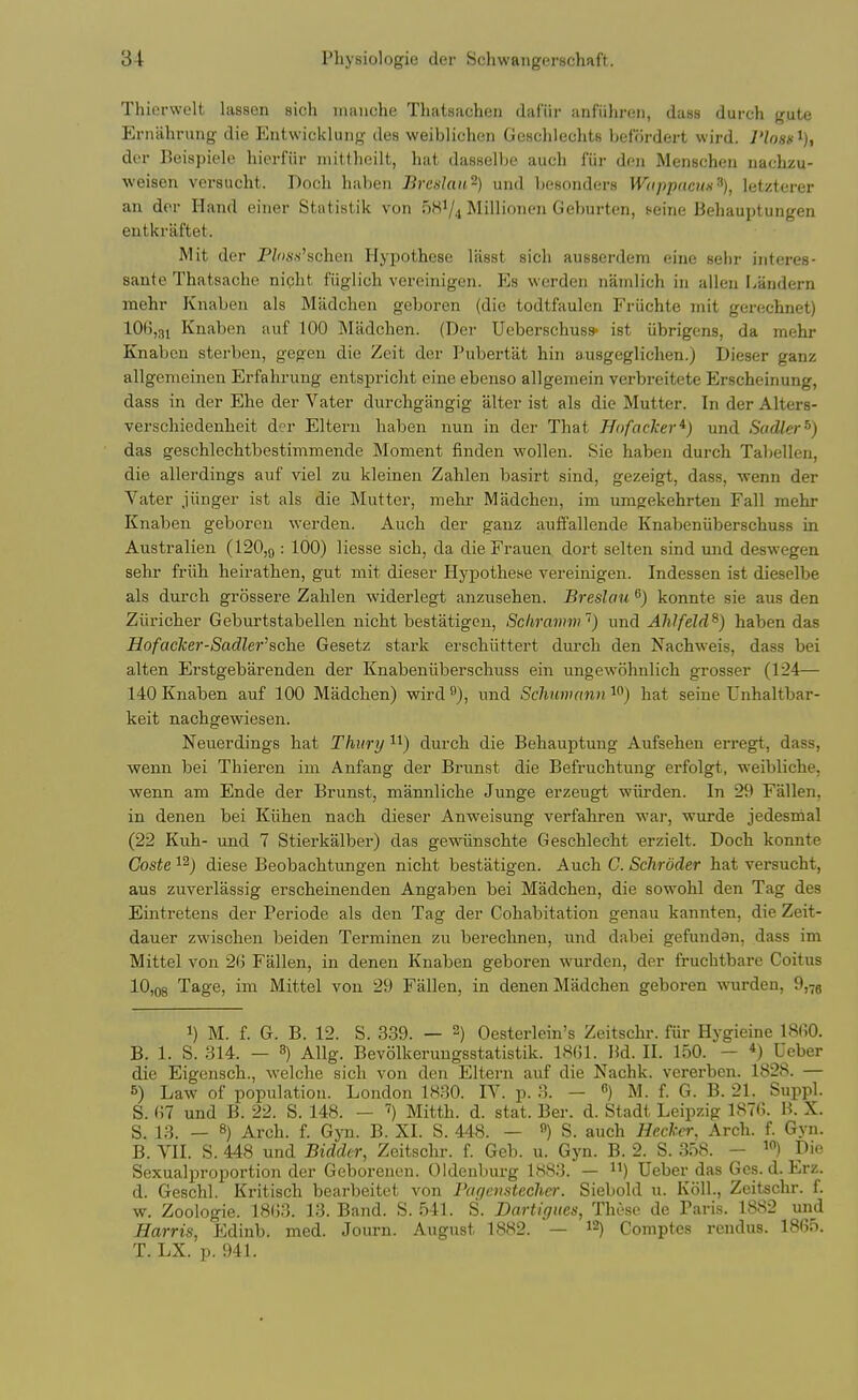 Thierwelt lassen sich inanche Thatsachen dafiir anfiihreii, dass durch gute Ernahrung die Entwickluiig des weiblichen GesclileclitB befordert wird. I'loss^), der lleispielo hierfiir iiiiltlieilt, hat dasselbe auch fiir den Menscheii uachzu- weisen versucht. Doch haben Brcslau-) und besonders Wappacim^), letzterer an dor Hand einer Statistik von 5KV4 Millionen Gehurten, feine Behauptungen eutkraftet. Mit der P^)s.s'schen Hypothese lasst sich ausserdem eine sehr interes- sante Thatsache night fiiglich vereinigen. Es werden namlich hi alien Landern mehr Knaben als Miidchen geboren (die todtfaulen Friichte mit gerechnet) 106,31 Knaben auf 100 Mtidchen. (Der Uoberschus* ist iibrigens, da mehr Knaben sterben, gegen die Zeit der Pubertat hin ausgeglichen.j Dieser ganz allgemeinen Erfahrung entspricht eine ebenso allgemein verbreitete Erscheinung, dass in der Ehe der Vater durchgangig alter ist als die Mutter. In der Alters- verschiedenheit der Eltern haben nun in der That Hofacker*) und Sadler^) das geschlechtbestimmende Moment finden wollen. Sie haben durch Tabellen, die allerdings auf viel zu kleinen Zahlen basirt sind, gezeigt, dass, wenn der Vater jiinger ist als die Mutter, mehr Madcheu, im umgekehrten Fall mehr Knaben geboren werden. Auch der gauz auffallende Knabeniiberschuss in Australien (120,9 = 100) Hesse sich, da die Frauen dort selten sind imd deswegen sehr friih heirathen, gut mit dieser Hypothese vereinigen. Indessen ist dieselbe als durch grossere Zahlen widerlegt anzusehen. Breslciu ^) konnte sie aus den Ziiricher Geburtstabellen nicht bestatigen, Schramm') und Alilfeld^) haben das HofacJcer-Sadler'sche Gesetz stark erschiittert durch den Nachweis, dass bei alten Erstgebarenden der Knabeniiberschuss ein ungewohnlich grosser (124— 140 Knaben auf 100 Madchen) wird ^), und Schumann i) hat seine Unhaltbar- keit nachgewiesen. Neuerdings hat Thury durch die Behauptung Aufsehen erregt, dass, wenn bei Thieren im Anfang der Brunst die Befruchtung erfolgt, weibliche, wenn am Ende der Brunst, mamiliche Junge erzeugt wiirden. In 29 Fallen, in denen bei Kiihen nach dieser Anweisung verfahren war, wurde jedesnial (22 Kuh- und 7 Stierkalber) das gewiinschte Geschlecht erzielt. Doch konnte Coste 12) diese Beobachtungen nicht bestatigen. Auch G. Schroder hat versucht, aus zuverlassig erscheinenden Angaben bei Madchen, die sowohl den Tag des Eintretens der Periode als den Tag der Cohabitation genau kannten, die Zeit- dauer zwischen beiden Terminen zu berechnen, und dabei gefundan, dass im Mittel von 2G Fallen, in denen Knaben geboren wurden, der fruchtbare Coitus 10,08 Tage, im Mittel von 29 Fallen, in denen Madchen geboren wurden, 9,7g 1) M. f. G. B. 12. S. 3.39. — 2) Oesterlein's Zeitschr. fiir Hygieine I860. B. 1. S. 314. — 3) Allg. Bevolkerungsstatistik. 18()1. Bd. II. 150. — *) Ueber die Eigensch., welche sich von den Eltern auf die Nachk. verei-ben. 1828. — 8) Law of population. London 1830. lY. p. 3. — M. f. G. B. 21. Suppl. S. i\l und B. 22. S. 148. — ') Mitth. d. stat. Ber. d. Stadt Leipzig 187(>. B. X. S. 13. — 8) Arch. f. Gyn. B. XL S. 448. — «) S. auch Hecker. Arch. f. Gyn. B. VII. S. 448 und Bidder, Zeitschr. f. Geb. u. Gyn. B. 2. S. 358. - Die Sexualproportion der Geborenen. Oldenburg 1883. — ) Ueber das Gcs. d. Erz. d. Geschl. Kritisch bearbeitet von Pac/cnstechei-. Siebold u. K611., Zeitschr. f. w. Zoologie. 18()3. 13. Band. S. 541. S. Dartigttes, These de Paris. 1882 und Harris, Edinb. med. Journ. August 1882. — Comptes rendus. 18G5. T. LX. p. 941.