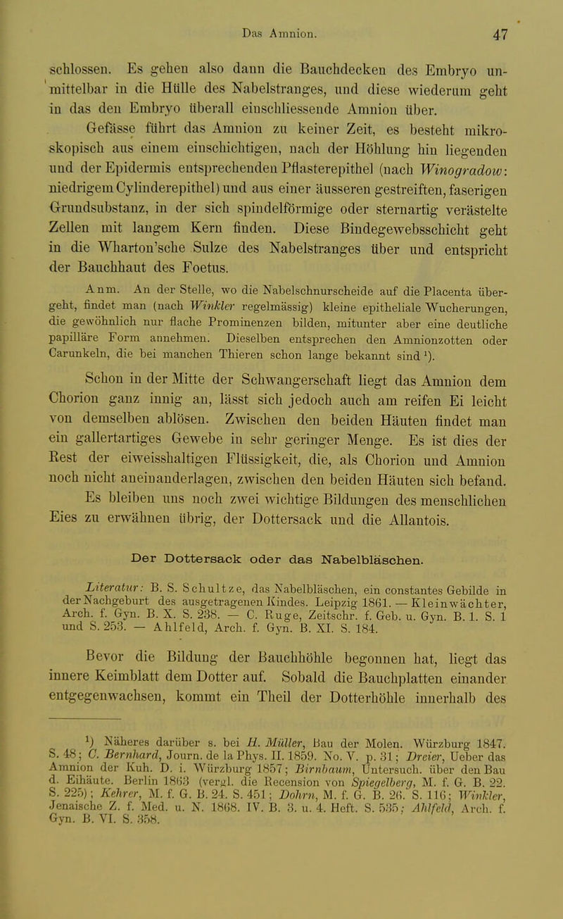 schlossen. Es gehen also dann die Bauchdecken des Embryo un- raittelbar in die Hiille des Nabelstraiiges, iind diese wiederum geht in das den Embryo uberall eiuschliessende Amnion iiber. Gefasse fUbrt das Amnion zu keiner Zeit, es besteht mikro- skopiscb aus einem einscbicbtig-en, nacb der Hohlung bin liegenden imd der Epidermis entsprecbenden Pflasterepitbel (nacb Winogradow: niedrigemCybnderepitbel)und aus einer ausseren gestreiften, faserigen Orundsubstanz, in der sicb spindelformige oder sternartig verastelte Zellen mit langem Kern finden. Diese Bindegewebsscbicbt gebt in die Wbarton'scbe Sulze des Nabelstranges iiber und entspriebt der Baucbbaut des Foetus. Anm. An der Stelle, wo die Nabelschnurscheide auf die Placenta iiber- geht, findet man (nach Winkler regelmassig) kleine epitheliale Wuclierungen, die gewohnlich nur flache Prominenzen bilden, mitunter aber eine deutlicbe papillare Form annehmen. Dieselben entsprecheu den Amnionzotten oder Carunkeln, die bei manchen Tbieren scbon lange bekannt sind Scbon in der Mitte der Scbwangerscbaft liegt das Amnion dem Cborion ganz innig an, lasst sicb jedocb aucb am reifen Ei leicbt von demselben ablosen. Zwiscben den beiden Hauten findet man ein gallertartiges Gewebe in sebr geringer Menge. Es ist dies der Kest der eiweissbaltigen Fltissigkeit, die, als Cborion und Amnion nocb nicbt aneiuanderlagen, zwiscben den beiden Hauten sicb befand. Es bleibeu uns nocb zwei wicbtige Bildungen des menscblicben Eies zu erwabnen iibrig, der Dottersack und die Allantois. Der Dottersack oder das Nabelblasohen. Literatur: B. S. Scbultze, das Nabelblasohen, ein constantes Gebilde in derNachgeburt des ausgetragenen Kindes. Leipzig 1861. — Kleinwachter, Arch. f. Gyn. B. X. S. 238. — G. Ruge, Zeitschr. f. Geb. u. Gyn. B. 1. S. 1 und S. 253. — Ahlfeld, Arch. f. Gyn. B. XI. S. 184. Bevor die Bildung der Baucbboble begonnen bat, liegt das innere Keimblatt dem Dotter auf, Sobald die Baucbplatten einander entgegenwacbsen, kommt ein Tbeil der Dotterboble iunerbalb des 1) Naheres dariiber s. bei H. Midler, Bau der Molen. Wiirzburg 1847. S. 48; C. Bernhard, Journ. de la Phys. II. 1859. No. V. p. 31; Drcier, Ueber das Amnion der Kuh. D. i. Wiirzburg 1857; Birnhaum, Untersuch. iiber den Bau d. Eihaute. Berlin 1863 (verfil. die Recension von Spiegelberg, M. f. G. B. 22. S. 225); Kehrer, M. f. G. B. 24. S. 451; Dohm, M. f. G. B. 26. S. 116; Wivlclcr, Jenaische Z. f. Med. u. N. 1868. IV. B. 3. u. 4. Heft. S. 535; Ahlfeld, Arch. f. Gyn. B. VI. S. 358.