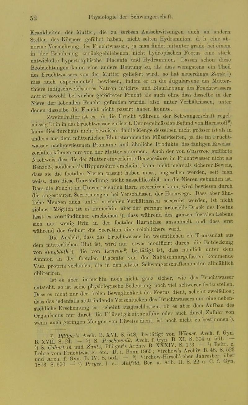 Krankheiten der Mutter, die zu serosen Ausschwitzuiigen auch an andern Stellen des Korpers gefiihrt haben, niclit selten Hydramnion, d. h. eine ab- norinc Vermelirung des b'niclitwassers, ja man findet mituntfjr grside bei eincm. in der Eniahrung zuriickgebliebenen. niclit hydroijischen Foetus eine stark entwickelte hypertrophische Placenta und Hydramnion. Lassen scliou diese Beobachtungen kaum cine andere Deutung zu, als dass wenigstens eiii 'J'heil des Frucbtwassers von der Mutter geliefert wird, so hat neuerdings Zantz i) dies auch experimentell bewiesen, indem er in die Jugularvene des Mutter- thiers indigschwefelsaures Natron injicirte und Blaufarbung des Frucbtwassers antraf sowohl bei vorher getodteter Frucht als auch ohne dass dasselbe in der Niere der lebenden Frucht gefunden wurde, also unter Verhaltnissen, unter denen dasselbe die Frucht nicht passirt haben konnte. Zweifelhafter ist es, ob die Frucht wahrend der Schwangerschal't regel- massig Urin in das Fruchtwasser entleert. Der regelmassige Befund vonHarnstoff^) kann dies diirchaus nicht beweisen, da die Menge desselben niclit grosser ist als in andern aus dem miitterlichen Blut stammenden Fliissigkeiten, ja die im Frucht- -wasser nachgewiesenen Ptomaine und ahnliche Produkte des fauligen Eiweiss- zerfalles konnen nur von der Mutter stammen. Auch der von Gusseroio gefiihrte Nachweis, dass die der Mutter einverleibte Benzoesaure im Fruchtwasser nicht als Benzoe-, sondern als Hippursaure erscheint, kann nicht mehr als sicherer Beweis, dass sie die foetalen Nieren passirt haben muss, angesehen werden, seit man weiss, dass diese Umwandlung nicht ausschliesslich an die Nieren gebunden ist. Dass die Frucht im Uterus reichlich Harn secerniren kann, wird bewiesen durch die angestauten Secretmengen bei Verschliissen der Harnwege. Dass aber ahn- liche Mengen auch unter normalen Verhaltnissen secernirt werden, ist nicht sicher. Moglich ist es immerhin, aber der geringe arterielle Druck des Foetus lasst es verstandlicher erscheinen 3), dass wahrend des ganzen foetalen Lebens sich nur wenig Urin in der foetalen Harnblase ansammelt imd dass erst wahrend der Geburt die Secretion eine reichlichere wird. Die Ansicht, dass das Fruchtwasser im wesentlichen ein Transsudat aus dem miitterlichen Blut ist, wird nur etwas modificirt durch die Entdeckung Yon Junghluth^ die von Levison^) bestatigt ist, dass namlich unter dem Amnion an der foetalen Placenta von den Nabelschnurgefassen kommende Vasa propria verlaufen, die in den letzten Schwangerschaftsmonaten allmahlich obliteriren. Ist es aber immerhin noch nicht ganz sicher, wie das Fruchtwasser entsteht, so ist seine physiologische Bedeutuug noch viel schwerer festzustellen. Dass es nicht nur der freieu Beweglichkeit des Foetus dient, scheint zweifellos; dass das jedenfalls stattfindende Verschlucken des Frucbtwassers nur eine neben- sachliche Erscheinung ist, scheint ausgeschlossen; ob es aber dem Aufban des Organismus nur durch die Fliissigkeitszufuhr oder auch durch Zufuhr von wenn auch geringen Mengen von Eiweiss dient, ist noch nicht zu bestimmen ). 1) Pfliim's Arch. B.XVI. S.548, bestatigt von Wiener Ardh. J Gjn. R XVTI S 24 ~ 2) S. Prochownik, Arch. f. Gyn. B. XI. S. 304 u. 0(11. — f) t cohnstei.n und Zantz, Pfliiger's Arohiv B. XXXIV. S. 17.3. - 4) Be^r_ z Lehrc vom Fruchtwasser etc. D. i. Bonn 186i); Virchow's Archiv B. 4«. S. o23 ri^nd Arel. f Gvn B IV S. 554. - Virchow-Hirsch'scher Jahresber. uber S?3. S 1;50 - «) Preyer,L c; AMfek Ber. u. Arb. II. S. 22 u C. f. Gyn.