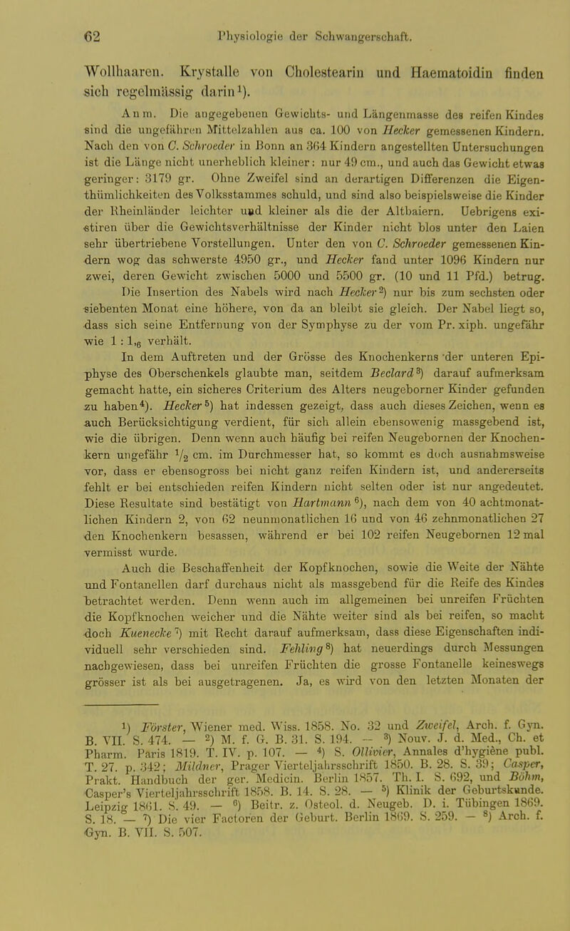 WoUhaaren. Krystalle von Cholesteariii und Haematoidin finden sich regelmlissig darin^). Anm. Die angegebenen GewicbtH- und Langeiimasse des reifen Kindes sind die ungeftilirtMi Mittolzahlen aus ca. 100 von Hecker gemessenen Kindern. Nach den von C. Schroeder in Bonn an 3G4 Kindern angestellten Untersuchungen ist die Lange nicht unerheblich kleiner: nur 49 cm., und auch das Gewicht etwas geringer: 3179 gr. Oline Zweifel sind an derartigen Differenzen die Eigen- thiimlichkeiten des Volksstammes schuld, und sind also beispielsweise die Kinder der Rheinlander leichter u»d kleiner als die der Altbaiern. Uebrigens exi- fitiren iiber die Gewichtsverhaltniase der Kinder nicht bios unter den Laien sehr iibertriebene Vorstellungen. Dnter den von C. Schroeder gemessenen Kin- ■dern wog das schwerste 4950 gr., und Hecker fand unter 1096 Kindern nur zwei, deren Gewicht zwischen 5000 und 5500 gr. (10 und 11 Pfd.) betrug. Die Insertion des Nabels wird nach Hecker^) nur bis zum sechsten oder fliebenten Monat eine hohere, von da an bleibt sie gleich. Der Nabel liegt so, •dass sich seine Entfernung von der Symphyse zu der vom Pr. xiph. ungefahr ■wie 1:1.6 verhalt. In dem Auftreten und der Grosse des Knochenkerns der unteren Epi- physe des Oberschenkels glaubte man, seitdem JBeclard^) darauf aufmerksam gemacht hatte, ein sicheres Criterium des Alters neugeborner Kinder gefunden zu haben*). Hecker^) hat indessen gezeigt, dass auch dieses Zeichen, wenn es auch Beriicksichtigung verdient, fiir sich allein ebensowenig massgebend ist, wie die iibrigen. Denn wenn auch haufig bei reifen Neugebornen der Knochen- kern ungefahr ^2 Durchmesser hat, so kommt es doch ausnahmsweise vor, dass er ebensogross bei nicht ganz reifen Kindern ist, und andererseits fehlt er bei entschieden reifen Kindern nicht selten oder ist nur angedeutet. Diese Resultate sind bestatigt von Hartmann nach dem von 40 achtmonat- lichen Kindern 2, von 62 neunmonatlichen 16 und von 46 zehnmonatlichen 27 den Knochenkern besassen, wahrend er bei 102 reifen Neugebornen 12mal vermisst wurde. Auch die Beschaffenheit der Kopfknochen, sowie die Weite der Nahte Tind Fontanellen darf durchaus nicht als massgebend fiir die Reife des Kindes betrachtet warden. Denn wenn auch im allgemeinen bei unreifen Fruchten die Kopfknochen weicher und die Nahte weiter sind als bei reifen, so macht •doch Kueneckemit Recht darauf aufmerksam, dass diese Eigenschaften indi- viduell sehr verschieden sind. Fehling^) hat neuerdings durch Messungen nachgewiesen, dass bei unreifen Friichten die grosse Fontanelle keineswegs grosser ist als bei ausgetragenen. Ja, es wu-d von den letzten Monaten der 1) Forster, Wiener med. Wiss. 1858. No. 32 und Zweifel, Arch. f. Gyn. B. VII. S. 474. — 2) M. f. G. B. 31. S. 194. -- 3) Nouv. J. d. Med., Ch. et Pharm. Paris 1819. T. IV. p. 107. — S. OlUmer, Annales d'hygiene publ. T. 27. p. 342; Mildncr, Prager Vierteljaiirsschrift 1850. B. 28. S. 39; Casper, Prakt. Handbuch der ger. Mcdicin. Berlin 1857. Th. I. S. 692, und Bolun, Casper's Vierteljahrsschrift 1858. B. 14. S. 28. — ^) Klinik der Geburtskunde. Leipzig IKOl. S. 49. — ) Beitr. z. Osteol. d. Neugeb. D. i. Tiibingen 1869. S. 18. — Die vier Factoren der Geburt. Berlin 1869. S. 259. - Arch. f. <5yn. B. VII. 8. 507.