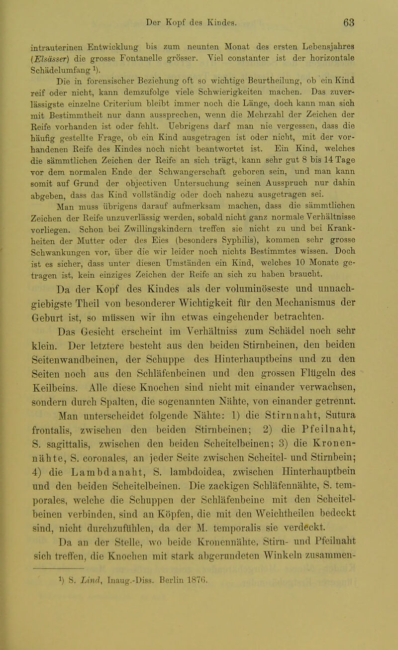 intrauterinen Entwickluug bis zum neunten Monat des ersten Lebensjahres {Elsdsser) die grosse Fontauelle grosser. Viel constanter ist der horizontale Schadelumfimg Die in. forensischer Beziehung oft so wichtige Beurtheihmg, ob ein Kind reif oder nicht, kann demzufolge viele Schwierigkeiten machen. Das zuver- lassigste einzelne Criterium bleibt immer noch die Lange, doch kann man sich mit Bestimmtheit nur dann aussprechen, wenn die Mehrzahl der Zeichen der Reife voi-handen ist oder fehlt. Uebrigens darf man nie vergessen, dass die haufig gestellte Frage, ob ein Kind ausgetragen ist oder nicht, mit der vor- handenen Reife des Kindes noch nicht beantwortet ist. Ein Kind, welches die sammtlichen Zeichen der Reife an sich tragt,'kann sehr gut 8 bis 14Tage vor dem normalen Ende der Schwangerschaft geboren sein, und man kann somit auf Grund der objectiven Untersuchung seinen Ausspruch nur dahin abgeben, dass das Kind voUstandig oder doch nahezu ausgetragen sei. Man muss iibrigens darauf aufmerksam machen, dass die sammtlichen Zeichen der Reife unzuverlassig werden, sobald nicht ganz normale Verhaltnisse vorliegen. Schon bei Zwillingskindern treffen sie nicht zu und bei Krank- heiten der Mutter oder des Eies (besonders Syphilis), kommen sehr grosse Schwankungen vor, iiber die wir leider noch nichts Bestimmtes wissen. Doch ist es sicher, dass unter diesen Umstanden ein Kind, welches 10 Monate ge- tragen ist, kein einziges Zeichen der Reife an sich zu haben braucht. Da der Kopf des Kindes als der voluminoseste und unnach- giebigste Theil von besonderer Wichtigkeit fiir den Mechanismus der Geburt ist, so miissen wir ibn etwas eingehender betracliten. Das Gesiebt erscbeint im Verbaltniss zum Scbadel nocb sehr klein. Der letztere bestebt aus den beiden Stirnbeinen, den beiden Seitenwandbeinen, der Scbuppe des Hinterbauptbeins und zu den Seiten noch aus den Schlafenbeinen und den grossen Fliigeln des Keilbeins. Alle diese Knoehen sind nicht mit einander verwachsen, sondern durch Spalten, die sogenannten Nabte, von einander getrennt. Man unterscheidet folgende Nahte: 1) die Stirnnaht, Sutura frontalis, zwischen den beiden Stirnbeinen; 2) die Pfeilnaht, S. sagittalis, zwischen den beiden Scheitelbeinen; 3) die Kronen- nahte, S. coronales, an jeder Seite zwischen Scheitel- und Stirnbein; 4) die Lambdanaht, S. lambdoidea, zwischen Hinterhauptbein und den beiden Scheitelbeinen. Die zackigen Schlafennahte, S. tem- porales, welche die Schuppen der Schllifenbeine mit den Scheitel- beinen verbinden, sind an Kopfen, die rait den Weichtheilen bedeckt sind, nicht durchzuftiblen, da der M. temporalis sie verdeckt. Da an der Stelle, wo beide Kronennahte, Stirn- und Pfeilnaht sich treffen, die Knoehen mit stark abgerundeten Winkeln zusammen- 1) S. lAnd, Inaug.-Diss. Berlin 187G.