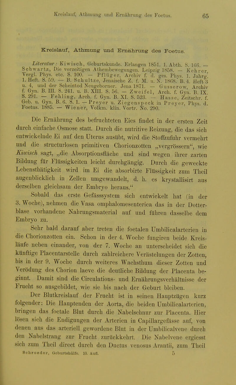 Kreislauf, Athmung wad Emahrung des Foetus. Literatur: Kiwisch, Geburtskunde. Erlangen 1851. 1. Abth. S. 166. — Schwartz, Die vorzeitigen Athembewegimgen. Leipzig 1858. — Kehrer Vergl. Phys. etc. S. 100. — Pfliiger, Archiv f. d. ges. Phys. 1. Jahrg' 1. Heft. S. 59. — B. Schultze, Jenaische Z. f. M. u. N. 1868. B. 4. Heft 3 u. 4, und der Scheintod Neiigeborner. Jena 1871. — Gusserow Archiv f. Gyn. B. HI. S. 241. u. B. XHI. S. 56. - Zweifel, Arch. f. GyJi. B IX S. 291. — Fehling, Arch. f. Gyn. B. XI. S. 523. - Hasse, Zeitschr. f. Geb. u. Gyn. B. 6. 8. 1. — Preyer u. Ziegenspeck in Preyer, Phys d Foetus. 1885. — Wiener, Volkm. klin. Vortr. No. 290. Die Emahrung des befruchteten Eies findet in der ersten Zeit durcli einfaclie Osmose statt. Diirch die nutritive Reizung, die das sich entwickelnde Ei auf den Uterus ausiibt, wird die Stoffzufuhr vermehrt und die structurlosen primitiven Chorionzotten „vergrossern, wie Kiwisch sagt, „die Absorptionsflaclie und sind wegen ihrer zarten Bildung fur Flussigkeiten leicht durchgangig. Durch die geweckte Lebensthatigkeit wird im Ei die absorbirte Flussigkeit zum Theil augeublicklich in Zelleu umgewandelt, d. h. es krystallisirt aus derselben gieichsam der Embryo heraus. Sobald das erste Gefasssystem sich entwiekelt hat (in der 3. Woche), nehmen die Vasa omphalomesenterica das in der Dotter- blase vorhandene Nahrungsmaterial auf und fuhren dasselbe dem Embryo zu. Sehr bald darauf aber treten die foetalen Umbilicalarterien in die Chorionzotten ein. Schon in der 4. Woche fungiren beide Kreis- laufe neben einander, von der 7. Woche an unterscheidet sich die kunftige Placentarstelle durch zahlreichere Verastelungen der Zotten, bis in der 9. Woche durch weiteres Wachsthum dieser Zotten und Verodung des Chorion laeve die deutliche Bildung der Placenta be- ginnt. Damit sind die Circulations- und Ernahrungsverhaltnisse der Frucht so ausgebildet, wie sie bis nach der Geburt bleiben. Der Blutkreislauf der Frucht ist in seinen Hauptzugen kurz folgender: Die Hauptenden der Aorta, die beiden Umbilicalarterien, bringen das foetale Blut durch die Nabelschnur zur Placenta. Hier losen sich die Endigungen der Arterien in Capillargefasse auf, von denen aus das arteriell gewordene Blut in der Umbilicalvene durch den Nabelstrang zur Frucht zuriickkehrt. Die Nabelvene ergiesst sich zum Theil direct durch den Ductus venosus Arantii, zum Theil Schroeaer, Geburtshulfe. 10. Aufl. 5