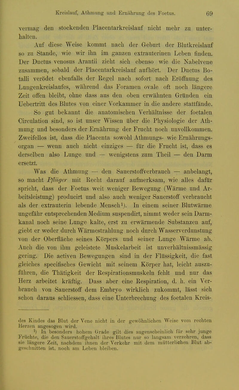 vermag den stockenden Placentarkreislauf nicht melir zu unter- lialteu. Aiif diese Weise kommt nacli der Greburt der Blutkreislauf so zu Stande, wie wir ihn im ganzen extrauterinen Leben fiuden. Der Ductus venosus Arautii zielit sich ebenso wie die Nabelvene zusammen, sobald der Placentarkreislauf aufhort. Der Ductus Bo- talli verOdet ebenfalls der Kegel nach sofort nacli Erotfnung des Luugenkreislaufes, walirend das Foramen ovale oft uoch langere Zeit offen bleibt, okne dass aus den oben erwahnten Grunden ein Uebertritt des Blutes von einer Vorkammer in die andere stattfande. So gut bekannt die anatomischen Verhaltnisse der foetalen Circulation sind, so ist uuser Wissen iiber die Physiologic der Ath- mung und besonders der Erniihrung der Frucht noch unvoUkommen. Zweifellos ist, dass die Placenta sowohl Athmungs- wie Ernahrungs- organ — wenn auch nicht einziges — fur die Frucht ist, dass es derselben also Lunge und — wenigstens zum Theil — den Darm ersetzt. Was die Athmung — den Sauerstoffverbrauch — anbelangt, so macht Ffliiger mit Recht darauf aufmerksam, wie alles dafiir spricht, dass der Foetus weit weniger Bewegung (Warme und Ar- beitsleistung) producirt und also auch weniger Sauerstoff verbraucht als der extrauterin lebende Mensch^). In einem seiner Blutwarme ungefahr entsprechenden Medium suspendirt, nimmt weder sein Darm- kanal noch seine Lunge kalte, erst zu erwarmende Substanzen auf, giebt er weder durch Warmestrahlung noch durch Wasserverdunstung von der Oberflache seines Korpers und seiner Lunge Warme ab. Auch die von ihm geleistete Muskelarbeit ist unverhaltnissmassig gering. Die activen Bewegungen sind in der Fliissigkeit, die fast gleiches specifisches Gewicht mit seinem Kdrper hat, leicht auszu- ftihren, die Thatigkeit der Respirationsmuskeln fehlt und nur das Herz arbeitet kraftig. Dass aber eine Respiration, d. h. ein Ver- brauch von Sauerstoff dem Embryo wirklich zukommt, lasst sich schon daraus schliessen, dass eine Unterbrechung des foetalen Kreis- des Kindes das Blut der Vene nicht in der gewohnlichen Weise vom rechten Herzen angesogen wird. ^) In besonders hohem Grade gilt dies augenscheinlich fiir sehr junge Friichte, die den Sauerstoffgehalt ihres Blutes nur so laugsam verzehren, dass sie langere Zeit, nachdem ihnen der Verkehr mit dem miitterlichen Blut ab- geschnitten ist, noch am Leben bleiben.