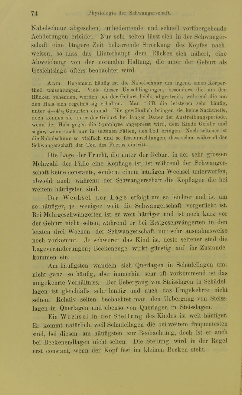 Nabelschilur abgeseheu) unbedeiitende mid sclinell vorlibergeheude Aendenmgen erleidet. Nuv sehr selten liisst sich in der .Schwanger- schaft eine langere Zeit beharrende Streckung des Kojifes nach- weisen, so dass das Hinterhaai)t dem llUcken sich nilhert, eine Abweichung von dei- nornialen Haltung, die unter der Geburt als Gesichtslage ofters beobachtet wird. Anm. Uugemein hiiulig ist die Nabelschnur urn irgend einen Korper- theil umschlungeii. Viele dieser Umscblingurigen, besonders die um den Riicken gehenden, werden bei der Geburt leicht abgestreift, wahrend die um den Hals sich regelmassig erhalten. Man trifft die letzteren sehr haufig, unter 4—41/2 Geburten einmal. Fiir gewohnlich bringen sie keine Xachtheile, doch konnen sie unter der Geburt bei langer Dauer der Austreibungsperiode, wenu der Hals gegen die Symphyse angepresst wird, dem Kinde Gefahr und sogar, wenn auch nur in seltenen Fallen, den Tod bringen. Noch seltener ist die Nabelschnur so vielfach und so fest umschlungen, dass schon wahrend der Schwangerschaft der Tod des Foetus eintritt. Die Lage der Frucht, die imter der Geburt in der sehr grossen Mehrzahl der Falle eine Kopflage ist, ist wahrend der Schwanger- schaft keine coustante, sondern einem haufigen Wechsel nuterworfen, obwohl auch wahrend der Schwangerschaft die Kopflagen die bei weitem haufigsten sind. Der Wechsel der Lage erfolgt um so leichter und ist um so haufiger, je weniger weit die Schwangerschaft vorgeriickt ist. Bei Mehrgeschwangerten ist er weit haufiger und ist noch kurz vor der Geburt nicht selten, wahrend er bei Erstgeschwiingerten in den letzten drei Wochen der Schwangerschaft nur sehr ausnahmsweise noch vorkommt. Je schwerer das Kind ist, desto seltener sind die Lageveranderungen; Beckenenge wirkt giinstig auf ihr Zustande- kommen ein. Am haufigsten wandeln sich Querlagen in Schadellageu um: nicht ganz so haufig, aber immerhin sehr oft vorkommend ist das umgekehrte Verhaltniss. Der Uebergang von Steisslageu in Schadel- lagen ist gleichfalls sehr haufig und auch das Umgekehrte nicht selten. Relativ selten beobachtet man den Uebergang von Steiss- lageu in Querlagen und ebenso von Querlagen in Steisslageu. Ein Wechsel in der Stellung des Kindes ist weit haufiger. Er kommt natiirlich, well Schadellagen die bei weitem frequentesten sind, bei diesen am haufigsten zur Beobachtung, doch ist er auch bei Beckenendlagen nicht selten. Die Stellung wird in der Kegel erst constant, wenn der Kopf fest im kleinen Becken steht.