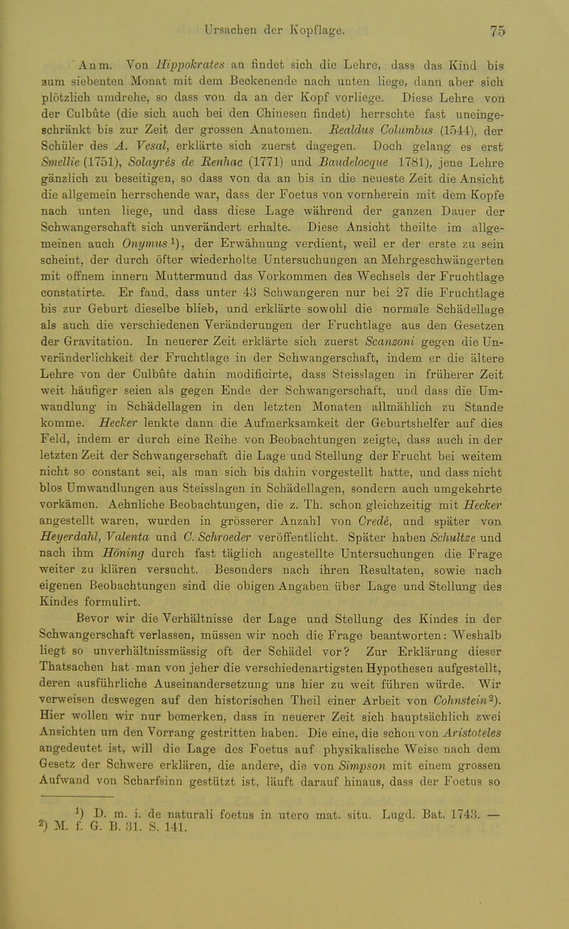 Anm. Von Hippokrates an findet sich die Lehre, dass das Kind bis aum siebenten Monat mit dem Beckenende nach uuten liege, dann aber sich plotzlich umdrehe, so dass von da an der Kopf vorliege. Diese Lehre vou der Culbnte (die sich auch bei den Chiuesen findet) herrschte fast uneinge- schrankt bis zur Zeit der grossen Anatomen. Realdus Columbus (1544), der Schiiler des A. Vesal, erklarte sich zuerst dagegen. Doch gelang es ersfc Smellie (1751), Solayres de Benhac (1771) und Baudelocque 1781), jene Lehre ganzlich zu beseitigen, so dass von da an bis in die neueste Zeit die Ansicht die allgemein herrschende war, dass der Foetus von vornherein mit dem Kopfe nach unten liege, und dass diese Lage wahrend der ganzen Dauer der Schwangerschaft sich unverandert erhalte. Diese Ansicht theilte ira allge- nieinen auch Ont/mus^), der Erwahnung verdient, weil er der erste zu sein scheint, der durch ofter wiederholte Untersuchungen an Mehrgeschwangerten mit offnera innern Muttermund das Vorkommen des Wechsels der Fruchtlage constatirte. Er fand, dass unter 43 Schwangeren nur bei 27 die Fruchtlage bis zur Geburt dieselbe blieb, und erklarte sowohl die normals Schadellage als auch die verschiedenen Veranderungen der Fruchtlage aus den Gesetzen der Gravitation. In neuerer Zeit erklarte sich zuerst Scamoni gegen die Un- veranderlichkeit der Fruchtlage in der Schwangerschaft, indem er die altere Lehre von der Culbute dahin modificirte, dass Steisslagen in friiherer Zeit weit haufiger seien als gegen Ende der Schwangerschaft, und dass die Um- wandlung in Schadellagen in den letzten Monaten allmahlich zu Stande komme. Hecker lenkte dann die Aufmerksamkeit der Geburtshelfer auf dies Feld, indem er durch eine Reihe von Beobachtungen zeigte, dass auch in der letzten Zeit der Schwangerschaft die Lage und Stellung der Frucht bei weitem nicht so constant sei, als man sich bis dahin vorgestellt hatte, und dass nicht bios Umwandlungen aus Steisslagen in Schadellagen, sondern auch umgekehrte vorkamen. Aehnliche Beobachtungen, die z. Th. schon gleichzeitig mit Hecker angestellt waren, wurden in grosserer Anzahl von Crede, und spater von Heyerdahl, Valenta und C. Sclwoeder veroffentlicht. Spater haben Schultze und nach ihm Honing durch fast taglich angestellte Untersuchungen die Frage ■weiter zu klaren versucht. Besonders nach ihren Resultaten, sowie nach eigenen Beobachtungen sind die obigen Angaben iiber Lage und Stellung des Kindes formulirt. Bevor wir die Verhaltnisse der Lage und Stellung des Kindes in der Schwangerschaft verlassen, miissen wir noch die Frage beantworten: Weshalb liegt so unverhaltuissmassig oft der Schadel vor? Zur Erklarung dieser Thatsachen hat man von jeher die verschiedenartigsten Hypothesen aufgestellt, deren ausfiihrliche Auseinandersetzung uns hier zu weit fiihren wiirde. Wir verweisen deswegen auf den historischen Theil einer Arbeit von Colmstein^). Hier wollen wir nur bemerken, dass in neuerer Zeit sich hauptsachlich zwei Ansichten um den Vorrang gestritten haben. Die eine, die schon von Aristoteles angedeutet ist, will die Lage des Foetus auf physikalische Weise nach dem Gesetz der Schwere erklaren, die andere, die von Simpson mit einem grossen Aufwand von Scharfsinn gestiitzt ist, lauft darauf hiuaus, dass der Foetus so ^) D. m. i. de naturali foetus in utero mat. situ. Lugd. Bat. 1743. — 2) M. f. G. B. .31. S. 141.