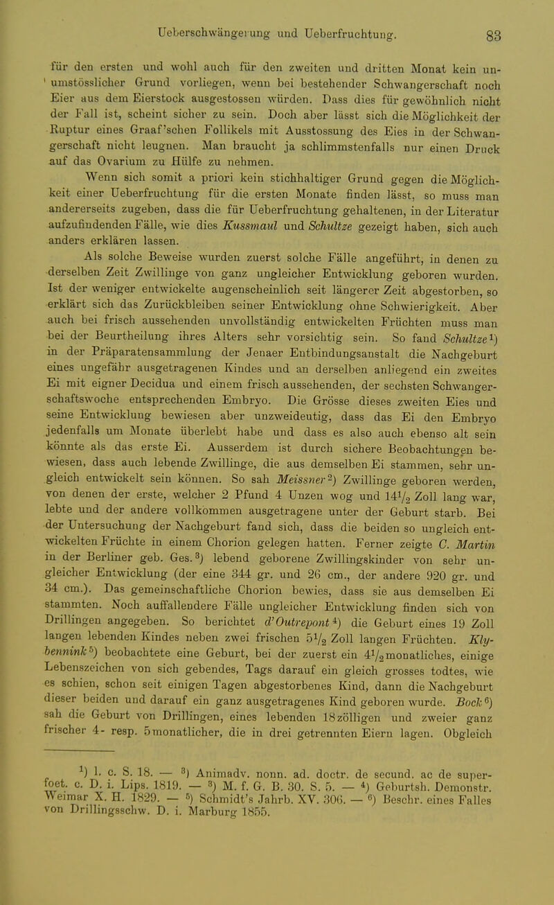 fiir den ersten und wohl auch fiir den zweiten und dritten Monat kein un- ' umstosslicher Grund vorliegen, wenn bei bestehender Schwangerschaft noch Eier aus dem Eierstock ausgestossen wiirden. Dass dies fiir gewohnlich nicht der Fall ist, scheint sicher zu sein. Doch aber liisst sicli die Moglichkeit der Ruptur eines Graaf'sclien FoUikels rait Ausstossung des Eies in der Schwan- gerschaft nicht leugnen. Man braucht ja schlimmstenfalls nur einen Druck auf das Ovarium zu Hiilfe zu nehmen. Wenn sich somit a priori kein stichhaltiger Grund gegen die Moglich- keit einer Ueberfruchtung fiir die ersten Monate finden lasst, so muss man andererseits zugeben, dass die fur Ueberfruchtung gehaltenen, in der Literatur aufzufindenden Falle, wie dies Kussmaul und SchuUze gezeigt haben, sich auch anders erklaren lassen. Als solche Beweise wurden zuerst solche Falle angefiihrt, in denen zu derselben Zeit Zwillinge von ganz ungleicher Entwicklung geboren wurden, Ist der weniger entwickelte augenscheinlich seit langerer Zeit abgestorben, so erklart sich das Zuriickbleiben seiner Entwicklung ohne Schwierigkeit. Aber auch bei frisch aussehenden unvollstandig entwickelten Friichten muss man bei der Beurtheilung ihres Alters sehr vorsichtig sein. So faud Schultze'^) in der Praparatensammlung der Jenaer Eutbindungsanstalt die Nachgeburt eines ungefahr ausgetragenen Kindes und an derselben anliegend ein zweites Ei mit eigner Decidua und einem frisch aussehenden, der sechsten Schwanger- schaftswoche entsprechenden Embryo. Die Grosse dieses zweiten Eies und seine Entwicklung bewiesen aber unzweideutig, dass das Ei den Embryo jedenfalls um Monate iiberlebt habe und dass es also auch ebenso alt sein konnte als das erste Ei. Ausserdem ist durch sichere Beobachtungen be- wiesen, dass auch lebende Zwillinge, die aus demselben Ei stammen, sehr un- gleich entwickelt sein konnen. So sah Meissner'^) Zwillinge geboren werden, von denen der erste, welcher 2 Pfund 4 Unzen wog und 141/2 Zoll lang war, lebte und der andere vollkommen ausgetragene unter der Geburt starb. Bei der Untersuchung der Nachgeburt fand sich, dass die beiden so ungleich ent- wickelten Friichte in einem Chorion gelegen batten. Earner zeigte C. Martin in der Berliner geb. Ges.^j lebend geborene Zwillingskinder von sehr un- gleicher Entwicklung (der eine 344 gr. und 26 cm., der andere 920 gr. und 34 cm.). Das gemeinschaftliche Chorion bewies, dass sie aus demselben Ei stammten. Noch auffallendere Falle ungleicher Entwicklung finden sich von Drillingen angegeben. So berichtet d'Outrepont ^) die Geburt eines 19 Zoll langen lebendeu Kindes neben zwei frischen 51/2 Zoll langen Friichten. Kly- hennink^) beobachtete eine Geburt, bei der zuerst ein 4V2monatliches, einige Lebenszeichen von sich gebendes, Tags darauf ein gleich grosses todtes, wie es schien, schon seit einigen Tagen abgestorbenes Kind, dann die Nachgeburt dieser beiden und darauf ein ganz ausgetragenes Kind geboren wurde. Bocli ^) sah die Geburt von Drillingen, eines lebenden ISzolligen und zweier ganz frischer 4- rasp. 5monatlicher, die in drei getrennten Eiern lagen. Obgleich 1) 1. c. S. 18. — 3j Animadv. nonn. ad. doctr. de secund. ac de super- toet. c. D. i. Lips. 1819. — 3) M. f. G. B. 30. S. 5. — *) Geburtsh. Demonstr. Weimar X. H. 1829. — 5) Schmidt's Jahrb. XV. 30G. — 6) Beschr. eines Falles von Drillingsschw. D. i. Marburg 1855.