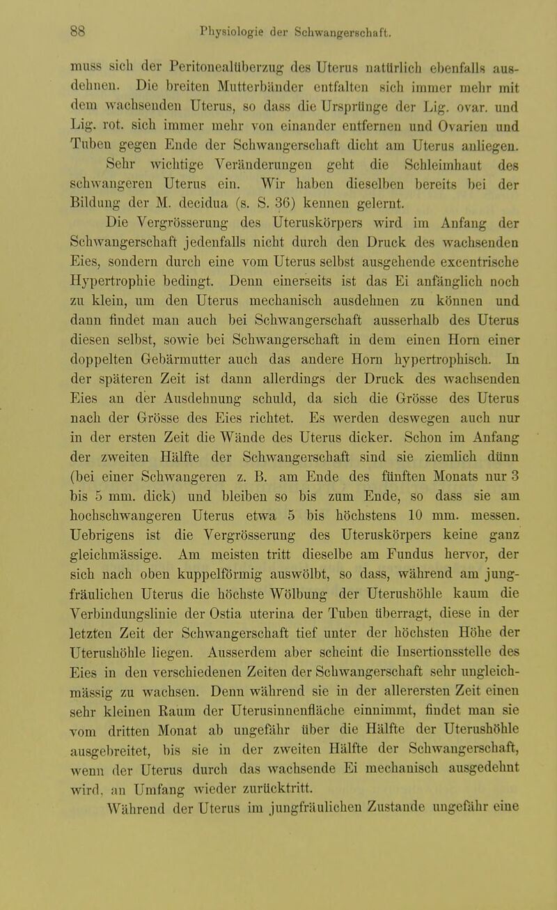 muss sich der PeritonealUberzug des Uterus uatUrlich ebenfalls aus- debnen. Die breiten Mutterbiiiider entfalton sich immer mebr mit dem wacbsendeii Uterus, so dass die Urspriinge der Lig. ovar. und Lig. rot. sich immer mebr von einander entferneu und Ovarieu und Tuben gegen Ende der Schwangerscbaft dicbt am Uterus anliegen. Sebr wicbtige Verilnderungen gebt die Scbleimbaut des scbwangeren Uterus ein. Wir babeu dieselben bereits bei der Bildung der M. decidua (s. S. 36) kennen gelernt. Die Vergrosseruug des Uteruskiirpers wird im Anfang der Schwangerscbaft jedenfalls nicht durcb den Druck des wachsenden Eies, sondern durcb eine vom Uterus selbst ausgebende excentrische Hypertrophic bedingt. Denn einerseits ist das Ei anfanglich noch zu klein, um den Uterus mecbanisch ausdehnen zu konnen und dann tindet man auch bei Schwangerscbaft ausserbalb des Uterus diesen selbst, sowie bei Schwangersxibaft in dem einen Horn einer doppelten Gebarmutter auch das andere Horn hyperti-ophisch. In der spateren Zeit ist dann allerdings der Druck des wachsenden Eies an der Ansdehnung schuld, da sich die Grosse des Uterus nach der Grosse des Eies richtet. Es werden deswegen auch nur in der ersten Zeit die Wande des Uterus dicker. Schon im Anfang der zweiten Halfte der Schwangerscbaft sind sie ziemlich diinn (bei einer Scbwangeren z. B. am Ende des fiinften Monats nur 3 bis 5 mm. dick) und bleiben so bis zum Ende, so dass sie am hochscbwangeren Uterus etwa 5 bis hochstens 10 mm. messen. Uebrigens ist die Vergrosserung des Uteruskorpers keine ganz gleichmassige. Am meisten tritt dieselbe am Fundus bervor, der sich nach oben knppelformig auswolbt, so dass, wabrend am jung- fraulichen Uterus die hochste WOlbung der Uterusboble kaum die Verbindungslinie der Ostia uterina der Tuben tiberragt, diese in der letzten Zeit der Schwangerscbaft tief unter der hochsten Hohe der Uterusboble liegen. Ausserdem aber scheint die lusertionsstelle des Eies in den verschiedenen Zeiten der Schwangerscbaft sebr ungleich- massig zu wachsen. Denn wabrend sie in der allerersten Zeit einen sebr kleinen Raum der Uterusinnenflache einnimmt, findet man sie vom dritten Monat ab ungefabr iiber die Halfte der Uterusboble ausgebreitet, bis sie in der zweiten Halfte der Schwangerscbaft, wenn der Uterus durcb das wachsende Ei mecbanisch ausgedehnt wird, an Umfang wieder zurUcktritt. Wabrend der Uterus im jungfraulichen Zustande ungeflihr eine