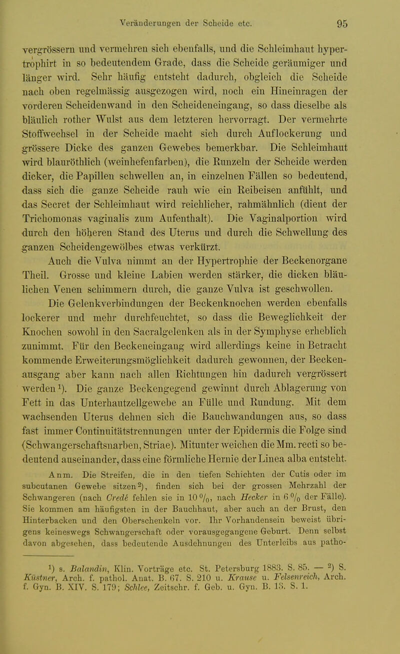 vergrOssern imd verinebreu sich ebeiifalls, und die Schleimbant hyper- trophirt in so bedeutendem Grade, dass die Scbeide geraumiger und langer wird. vSebv biiufig eutstebt dadiircb, obgleicb die Scbeide Dacb oben regelmiissig ausgezogen wird, nocb eiu Hineinragen der vorderen Sebeideuwaud iu den Scbeideneingang, so dass dieselbe als blaulicb rotber Wulst aus dern letzteren bervorragt. Der vermebrte Stoffwecbsel iu der Scbeide macbt sicb durcb Auflockeruug und gr()ssere Dicke des ganzen Gewebes bemerkbar. Die Scbleimbaut wird blaurotblich (weinbefenfarben), die Runzeln der Scbeide werden dicker, die Papillen scbwellen an, in einzelnen Fallen so bedeutend, dass sicb die gauze Scbeide raub wie eiu Reibeisen anfublt, und das Secret der Scbleimbaut wird reicblicber, rabmabnlieb (dient der Tricbomonas vaginalis zum Aufentbalt). Die Vaginalportion wird durcb den hoberen Stand des Uterus und durcb die ScbweUung des ganzen Scbeidengewolbes etwas verkiirzt. Aucb die Vulva nimmt an der Hypertropbie der Beckenorgane Theil. Grosse und kleine Labien werden starker, die dicken blau- licben Venen scbimmern durcb, die gauze Vulva ist gescbwoUen. Die Gelenkverbindungen der Beckenknocben werden ebenfalls lockerer und mehr durcbfeucbtet, so dass die Beweglicbkeit der Knocben sowobl in den Sacralgelenken als in der Sympbyse erbeblicb zunimmt. Fiir den Beckeueingang wird allerdings keine iu Betracbt kommende Erweiterungsmbglicbkeit dadurcb gewonneu, der Becken- ausgang aber kann nacb alien Ricbtungen bin dadurcb vergrossert werden ^). Die gauze Beckengegend gewinnt durcb Ablageruug von Fett in das Unterbautzellgewebe an Fiille und Rundung. Mit dem wacbsenden Uterus debnen sicb die Baucbwandungen aus, so dass fast immer Continuitatstreunungen unter der Epidermis die Folge sind (Scbwangerscbaftsnarben, Striae). Mitunter weicben die Mm. recti so be- deutend auseinander, dass eine formlicbe Hernie der Linea alba entstebt. Anna. Die Streifen, die in den tiefen Schichten der Cutis oder im subcutanen Gewebe sitzen^), finden sich bei der grossen Mehrzalil der Schwangeren (nacb Crede fehlen sie in 10%, nach Hecker in 6% der Falle). Sie kommen am baufigsten iu der Baucbbaut, aber auch an der Brust, den Hinterbacken und den Oberschenkeln vor. Ibr Vorbandensein beweist iibri- gens keineswegs Scbwangerscbaft oder vorausgegangene Geburt. Denn selbst davon abgesehen, dass bedeutende Ausdebnungeu des Unterleibs aus patbo- 1) 8. Balandin, Klin. Vortrage etc. St. Petersburg 1883. S. 85. — 2) g. KiXstner, Arch. f. patbol. Anat. B. 07. S. 210 u. Krause u. Felsenreich, Arch, f. Gyn. B. XIV. S. 179; Schlce, Zeitschr. f. Geb. u. Gyn. B. IH. S. 1.