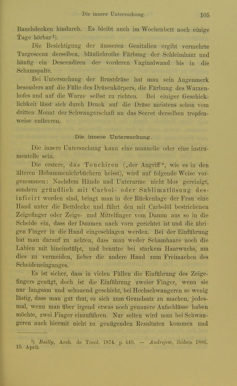 Bauchdecken hindurch. Es bleibt aiich im Woclienbett nocli eiuige I'age hOrbar 1). Die Besiclitigimg der ausseren Genitalien ergibt verinehrte Turgesceuz derselben, blauliclirotlie Filrbimg der Sclileimliaut mid liautig eiii Desceudireu der vorderen Vaginalwand bis iu die Schamspalte. Bei Untersuchung der Brustdrlise bat man sein Augenmerk besonders auf die Fulle des Driiseukorpers, die Farliung des Warzen- liofes und auf die Warze selbst zu ricbteu. Bei eiuiger Geschick- lichkeit lasst sich durcb Druck auf die Driise meistens scbon vom dritten Monat der Scbwangerscbaft an das Secret derselben tropfen- ■\veise entleeren.- Die innere Untersuchung, Die innere Untersuchung kann eine manuelle oder eine instru- mentelle sein. Die erstere, das Touchiren („der Angriff, wie es in den itlteren Hebammenlehrbiichern heisst), wird auf folgende Weise vor- geuommen: Nachdem Hande und Unterarme nicht bios gereinigt, sondern griindlich mit Carbol- oder Subliniatlosung des- inficirt worden sind, bringt man in der Riickenlage der Frau eine Hand unter die Bettdecke und fiihrt den mit Carbolol bestrichenen Zeigefiinger oder Zeige- und Mittelfinger vom Damm aus so in die Scheide ein, dass der Daumen uach yorn gerichtet ist und die iibri- gen Finger iu die Hand eingeschlagen werden. Bei der Einfiihrung hat man darauf zu achten, dass man weder Schamhaare uoch die Labien mit hineinstiilpt, und benutze bei starkem Haarwuchs, um dies zu vermeiden, lieber die andere Hand zum Freimacheu des Scheideneinganges. Es ist sicher, dass in A'ielen Fallen die Einfiihrung des Zeige- fingers geniigt, doch ist die Einfiihrung zweier Finger, wenu sie nur langsam und schonend geschieht, bei Hochschwangeren so weuig lastig, dass man gut thut, es sich zum Grundsatz zu macheu, jedes- mal, wenn man Uber irgeud etwas noch genauere Aufschliisse habeu mochte, zwei Finger einzufUhren. Nur selten Avird man bei Schwan- geren auch hiermit nicht zu geuiigenden Resultaten kommen und 1) Bailly, Arch, de Tocol. 1874. p. 449. 15. April. — Andrejeic, ibidem 1886.