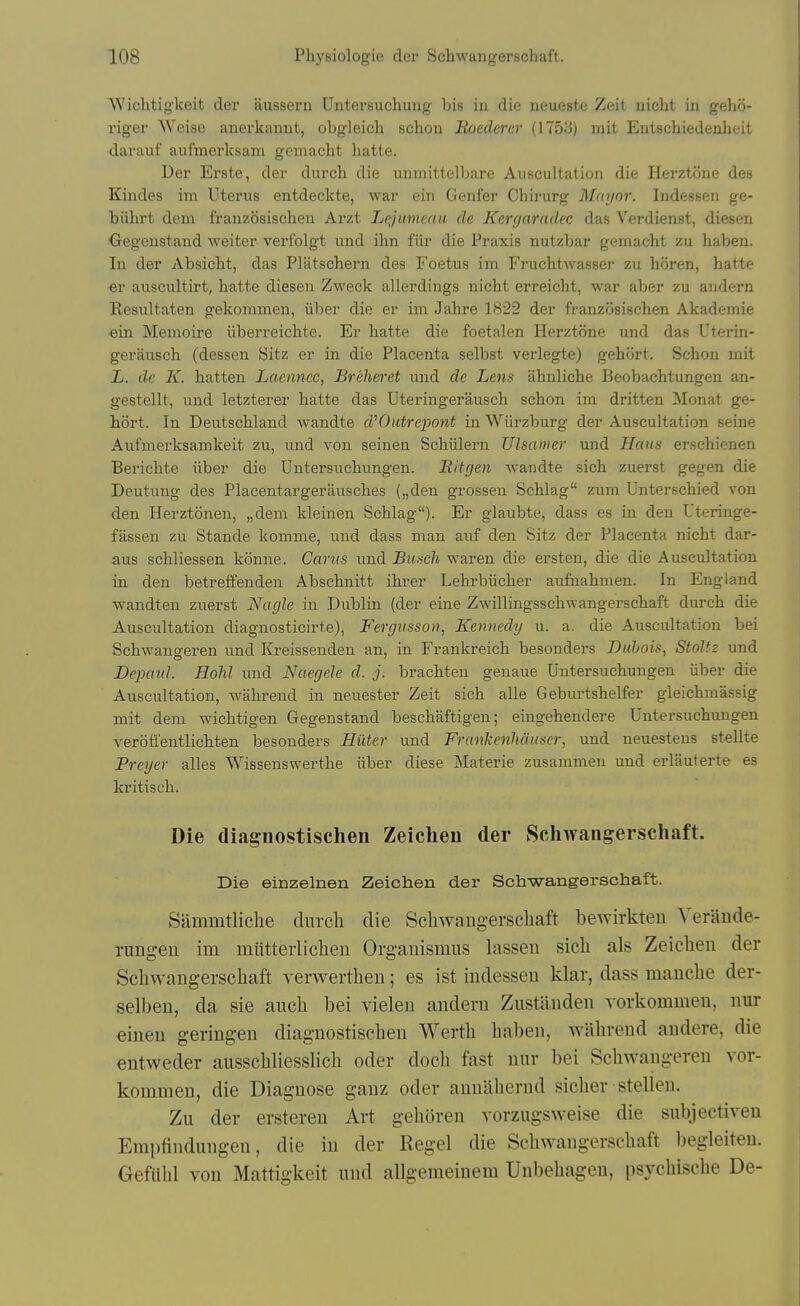 Wichtigkeit der aussern Untersuchung bis in die neueste Zeit nicht in gehii- riger Weise anerkannt, obgleich schon Boedercr (I75.'i) mit Entschiedenheit darauf aufmerksam gemacht hatte. Der Erste, der durch die unmittelbare Auscultation die Herztone des Kindes im Uterus entdeckte, war ein Genfer Chirurg Mayor. Indessen ge- biihrt dem franzosischen Arzt Lejumeau de Kenjarndec das Verdienst, diesen Gegenstand weiter verf'olgt und ihn lur die Praxis nutzljar gemacht zu haben. In der Absicht, das Platscbern des Foetus im Fruchtwasser zu horen, hatte €r aiiscultirt, hatte diesen Zweck allerdings nicht erreicht, war aber zu audern Eesultaten gekommen, iiber die er im Jahre 1822 der franzosischen Akademie ein Memoire iiberreichte. Er hatte die foetalen Herztone und das Uterin- gerausch (dessen Sitz er in die Placenta selbst verlegte) gehort. Schon mit L. dc K. hatten Laenncc, Breheret und de Lens ahnliche Beobachtungen an- gestellt, und letzterer hatte das Uteringerausch schon im dritten Monat ge- hort. In Deutschland wandte d'Outrepont in Wiirzburg der Auscultation seine Aufmerksamkeit zu, und von seinen Schiilern Ulsamer und Haus erschienen Berichte iiber die Untersuchungen. Eifgen wandte sich zuerst gegen die Deutung des Placentargerausches („den grossen Schlag zum Unterschied von den Herztonen, „dem kleinen Schlag). Er glaubte, dass es in den Uteringe- fassen zu Stande komme, und dass man auf den Sitz der Placenta nicht dar- aus schliessen konne. Cants und Busch waren die ersten, die die Auscultation in den betreffenden Abschnitt ihrer Lehrbiicher aufuahmen. In England wandten zuerst Nagle in Dublin (der eine Zwillingsschwangerschaft durch die Auscultation diagnosticirte), Fergitsson, Kennedy u. a. die Auscultation bei Schwangeren und Kreissenden an, in Frankreich besonders Dubois, Stoltz und Depcml. Holil und Naer/ele d. j. brachten geuaue Untersuchungen iiber die Auscultation, wahrend in neuester Zeit sich alle Geburtshelfer gleichmassig mit dem wichtigen Gegenstand beschaftigen; eingehendere Untersuchungen verofi'entlichten besonders Hiitei- und Frankenhdiiser, und neuestens stellte Preyer alles Wissenswerthe iiber diese Materie zusammen und erlauterte es kritisch. Die diagnostischen Zeiclieu der Schwangerschaft. Die einzelnen Zeichen der Schwangerschaft. Sammtliche clurcli die Scliwangerscliaft bewirkteu Veraude- rungeu im miitteiiiclieu Organismus lassen sich als Zeichen der Schwangerschaft verwerthen; es ist indessen klar, dass manche der- selben, da sie anch bei vielen andern Zustanden vorkommen, nur eineu geringen diagnostischen Werth haben, wahrend audere, die entweder ausschliesslich oder docli fast nnr bei Schwangereu vor- kommen, die Diagnose gauz oder annithernd sicher stellen. Zu der ersteren Art gelioren vorzugsweise die subjectiven Emi)findungen, die in der Kegel die Schwangerschaft begleiten. Gefuhl von Mattigkeit und allgeraeiuem Unbehagen, psychische De-