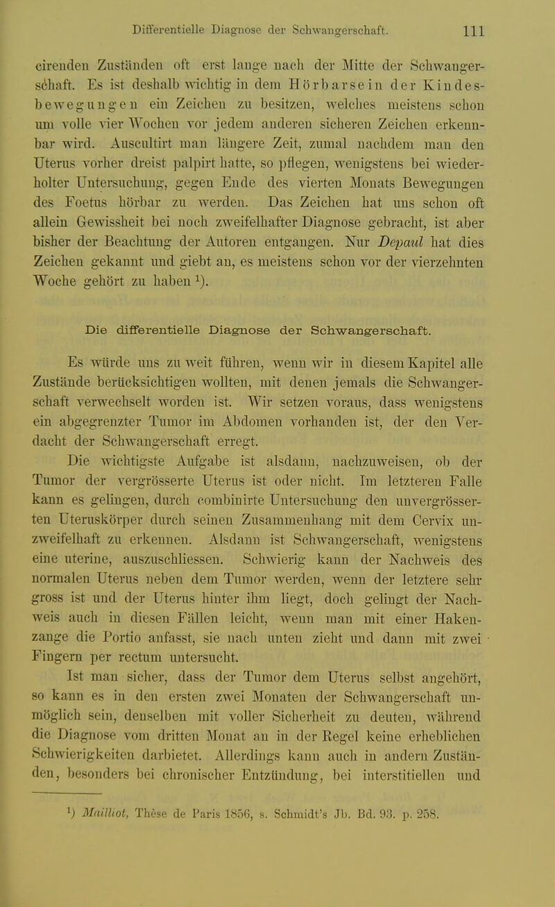 cireiiden Zustanden oft erst laiige uach der Mitte der Schwang-er- s6haft. Es ist deshalb wichtig in dem H o r b a r s e i n der K i n d e s- bewegungen eiu Zeicheu 7a\ besitzen, welches meisteiis scbon um voile vier Woeben vor jedem auderen sicberen Zeicbeu erkeun- bar wird. Auscultirt man liingere Zeit, zumal nacbdem man den Uterus vorber dreist palpirt batte, so pfiegeu, wenigsteus bel wieder- bolter Untersucbung, gegen Ende des vierten Monats Bewegungen des Foetus borbar zu werden. Das Zeicben bat ims scbon oft allein Gewissbeit bei nocb zweifelbafter Diagnose gebracbt, ist aber bisber der Beacbtung der Autoren entgangen. Nur Depaul bat dies Zeicben gekannt imd giebt an, es meistens scbon vor der vierzebnten Wocbe gebort zu baben ^). Die differentielle Diagnose der Schwangerschaft. Es vrtirde nus zu weit fubreu, v^enn wir in diesem Kapitel alle Zustande beriicksicbtigeu wollten, mit denen jemals die Scbvt^anger- scbaft verwecbselt wordeu ist. Wir setzen voraus, dass vs^enigstens ein abgegrenzter Tumor im Abdomen vorbandeu ist, der den Ver- dacbt der Scbwaugerscbaft erregt. Die vricbtigste Aufgabe ist alsdann, naobzuweisen, ob der Tumor der vergrosserte Uterus ist oder nicbt. Im letzteren Falle kann es gelingen, durcb combinirte Untersucbung den unvergrosser- ten Uteruskorper durcb seinen Zusammenbang mit dem Cervix un- zvreifelbaft zu erkenneu. Alsdann ist Scbwangerscbaft, wenigstens eine uterine, ausznscbliessen. Scbwierig kann der Nacbweis des normalen Uterus neben dem Tumor werden, wenn der letztere sebr gross ist und der Uterus biuter ibm liegt, docb gelingt der Nacb- weis aucb in diesen Fallen leicbt, wenn man mit einer Haken- zange die Portio anfasst, sie nacb imten ziebt und dann mit zwei Fingem per rectum untersucbt. Ist man sicher, dass der Tumor dem Uterus selbst angebort, so kann es in den ersten zwei Monaten der Scbwangerscbaft un- moglicb sein, denselben mit voUer Sicberbeit zu deuten, wabreud die Diagnose vom dritten Mouat an in der Kegel keine erbeblicben Scbwierigkeiten darbietet. Allerdings kann aucb in audern Zustan- den, besouders bei cbroniscber Entzlindung, bei interstitiellen und Mnilhot, These de Paris 1856, s. Schmidt's Jb. Bd. 98. p. 258.