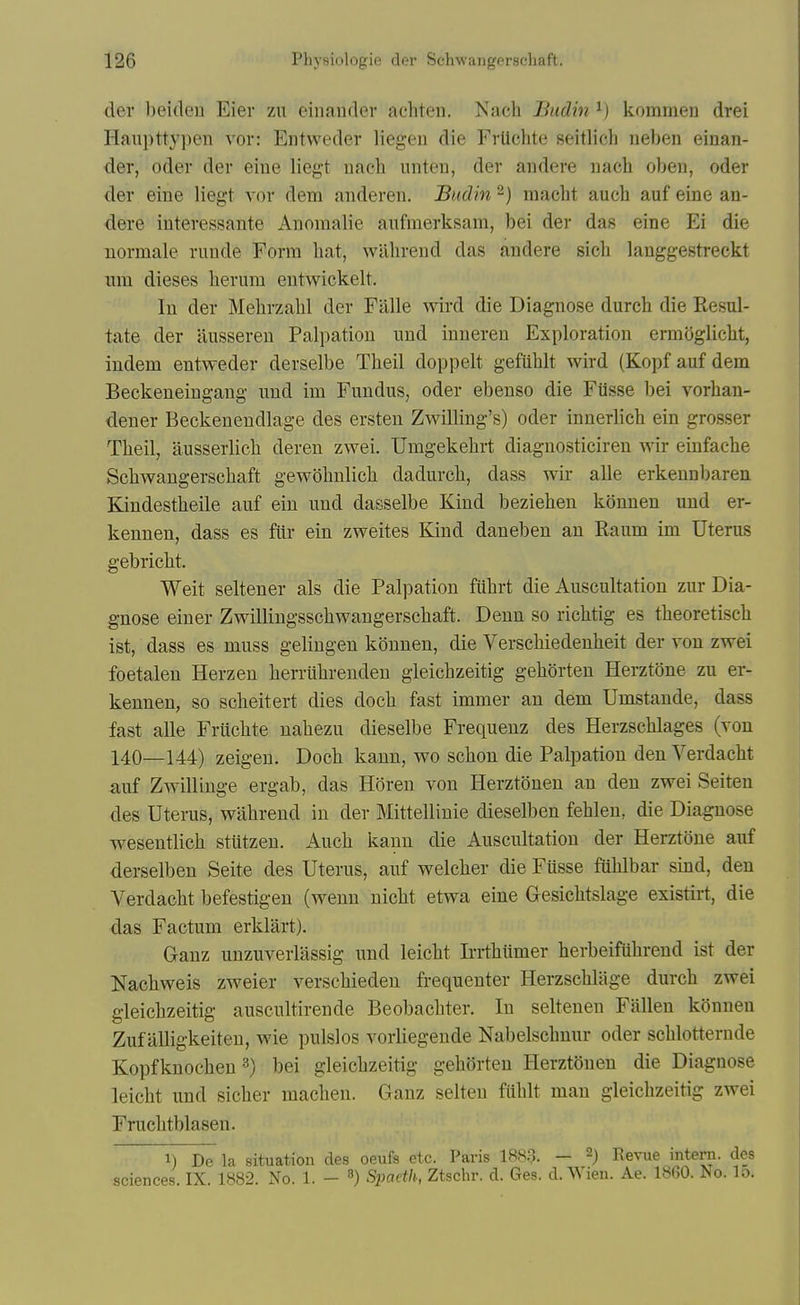 der beiden Eier zu einauder acliten. Nach Budin ^) kommen drei Haui)tty])cn vor: Entweder liegeu die Frtichte seitlicli neben einan- der, Oder der eiue liegt nacli unten, der andere uach obeu, oder der eine liegt vor dem andereii. Budin -) macbt aucb auf eine an- dere interessante Anomalie aufmerksam, bei der das eine Ei die normale riinde Form bat, wllbrend das andere sicli langgestreckt iim dieses berum entwickelt. In der Mebrzabl der Fiille wird die Diagnose durcb die Resul- tate der ilusseren Palpation nnd inneren Exploration ermoglicbt, indem entweder derselbe Tbeil doppelt gefiiblt wird (Kopfauf dem Beckeneingang nnd im Fundus, oder ebenso die Ftisse bei vorhan- dener Beckenendlage des ersten Zwilling's) oder innerlicb ein grosser Tbeil, ausserlicb deren zwei. Umgekebrt diagnostieiren wir einfacbe Scbwangerscbaft gewobnlicb dadurcb, dass wir alle erkennbaren Kindestbeile auf ein und dasselbe Kind bezieben konnen und er- kennen, dass es ftir ein zweites Kind daneben an Raum im Uterus gebricbt. Weit seltener als die Palpation fiibrt die Auscultation zur Dia- gnose einer Zwillingsscbwangerscbaft. Denn so ricbtig es tbeoretiseb ist, dass es muss gelingen konnen, die Verscbiedenbeit der von zwei foetalen Herzen berrubrendeu gleicbzeitig geborten HerztOne zu er- kennen, so scbeitert dies docb fast immer an dem Umstande, dass fast alle Friicbte nabezu dieselbe Frequenz des Herzscblages (von 140—144) zeigeu. Docb kann, wo scbon die Palpation den Verdacbt auf Zwillinge ergab, das Horen von Herztonen an den zwei Seiten des Uterus, wiibrend in der Mittellinie dieselben feblen, die Diagnose wesentlicb stutzen. Aucb kann die Auscultation der Herztone auf derselben Seite des Uterus, auf welcber die Fusse fiiblbar sind, den A^erdacbt befestigen (wenn nicbt etwa eine Gesicbtslage existirt, die das Factum erklart). Ganz unzuverlassig und leicbt Irrtbiimer berbeifubrend ist der Nacbweis zweier verscbieden frequenter Herzscblage durcb zwei gleicbzeitig auscultirende Beobacbter. In seltenen Fallen konnen Zuf alligkeiten, wie pulslos vorUegende Nabelscbnur oder scblotternde Kopfknocbeu ^) bei gleicbzeitig geborten Herztonen die Diagnose leicbt und sicber macben. Ganz seiten fublt man gleicbzeitig zwei Frucbtblasen. 1) De la situation des oeufs etc. Paris 1883. — 2) Eevue intern, dos sciences. IX. 1882. No. 1. - Simeth, Ztschr. d. Ges. d. Wien. Ae. 18G0. No. lo.