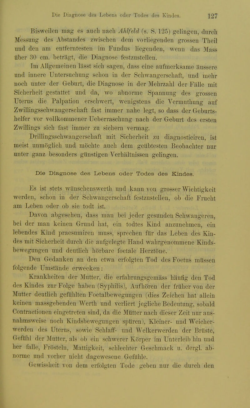 Bisweilen mag- es audi nach Ahlfeld (s. S. 125) geling-en, durch Messimg des Abstandes zwischen dem vovliegeiiden grosseu Theil imd den am eiitferntesteii im Fuudus liegeuden, wemi das Mass ttbev 30 cm. betriigt, die Diagnose festzustellen. Im Allgemeinen lasst sich sagen, dass eine aufmerksame aussere und innere Untersucliiing scbou in der Schwangerscbaft, imd mebr nocb nnter der Geburt, die Diagnose in der Mebrzabl der Falle mit Sicberbeit gestattet und da, wo abnorme Spannung des grossen Uterus die Palpation erscbwert, wenigstens die Vermutbung auf Zwillingsscbwangerscbaft fast immer nahe legt, so dass der Geburts- helfer vor vollkommeuer Ueberrascbung nacb der Geburt des ersten Zwillings sicb fast immer zu sicbern vermag. Drillingsscbwaugerscbaft mit Sicberbeit zu diagnosticiren, ist meist uumoglicb und mdcbte aucb dem geiibtesten Beobacbter nur unter ganz besonders giinstigen Verbaltnissen gelingeu. Die Diagnose des Lebens oder Todes des Kindes. Es ist stets wunscbenswertb und kann von grosser Wicbtigkeit werden, scbon in der Scbwangerscbaft festzustellen, ob die Frucbt am Leben oder ob sie todt ist. Davon abgeseben, dass man bei jeder gesunden Scbwaugeren, bei der man keinen Grund bat, ein todtes Kind auzuuebmen, ein lebendes Kind praesumiren muss, sprecben fur das Leben des Kin- des mit Sicberbeit durcb die aufgelegte Hand wabrgenommene Kinds- bewegungen und deutlicb borbare foetale Herztone. Den Gedanken an den etwa erfolgten Tod des Foetus miissen folgende Umstande erwecken: Krankbeiten der Mutter, die erfabrungsgemass baufig den Tod des Kindes zur Folge habeu (Sypbilis), Aufboren der frtiber von der Mutter deutlicb gefliblten Foetalbewegungen (dies Zeicben bat allein keinen massgebenden Wertb und verliert jeglicbe Bedeutung, sobald Contractionen eingetreten sind, da die Mutter nacb dieser Zeit nur aus- nahmsweise nocb Kindsbewegungen spUren), Kleiner- und Weicber- werden des Uterus, sowie Scblaff- und Welkerwerden der Brliste, GefUhl der Mutter, als ob ein scbwerer Kiirper im Unterleib bin und ber falle, Frosteln, Mattigkeit, sclilecbter Gescbmack u. dergl, ab- norme und vorber nicbt dagewesene Gefiible. Gevvissbeit vou dem erfolgten Tode gebeu nur die durcb den