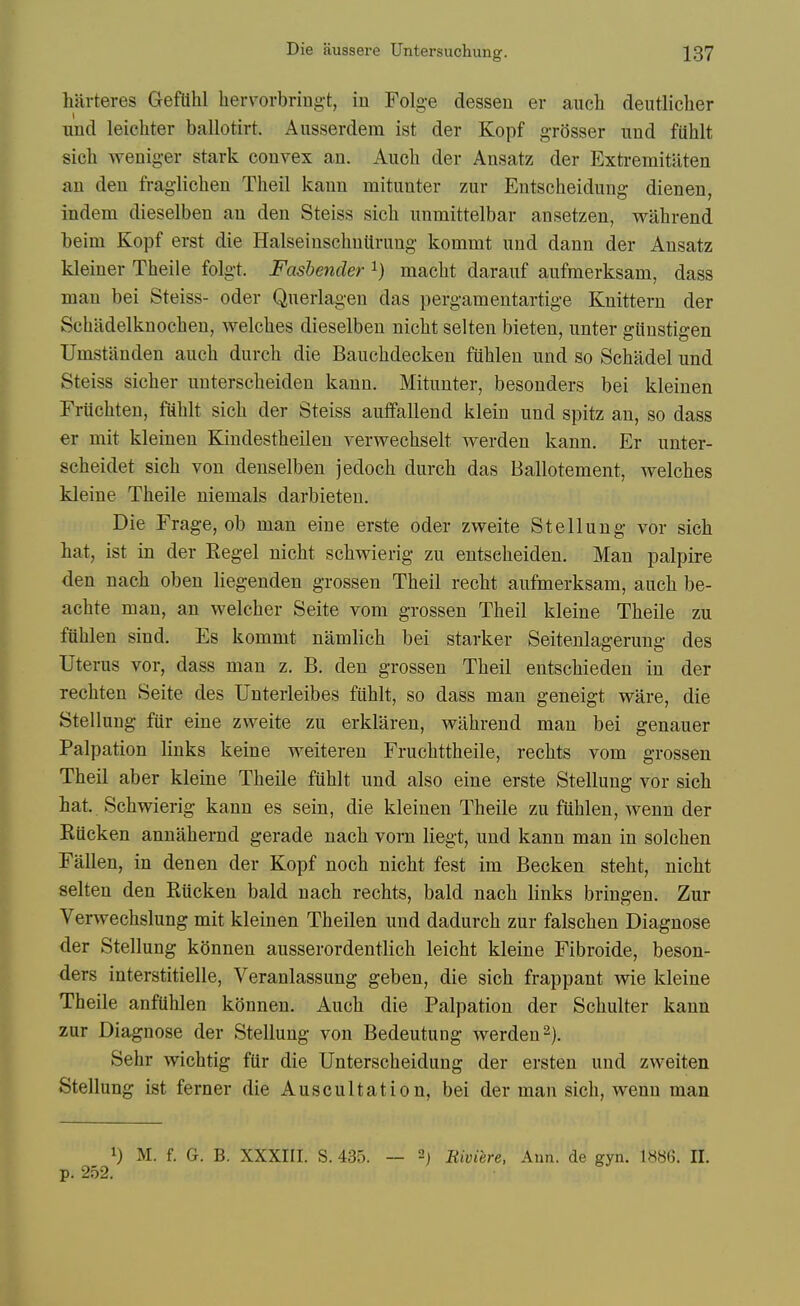 hitrteres Gefllhl hervorbring-t, in Folg-e dessen er auch deutlicher und leichter ballotirt. Ausserdem ist der Kopf grQsser und fiihlt sich wenig-er stark convex an. Auch der Ansatz der Extremitiiten an den fraglichen Theil kann mitimter zur Entscheidung dienen, indem dieselben an den Steiss sicli unmittelbar ansetzen, wahrend beini Kopf erst die Halseinsclintirung kommt und dann der Ansatz kleiner Theile folgt. Fashender i) maclit darauf aufmerksam, dass man bei Steiss- oder Qnerlagen das pergamentartige Knittern der Schadelknocben, welches dieselben nicht selten bieten, unter giinstigen Umstiinden auch durch die Bauchdecken fiihlen und so Schadel und Steiss sicher unterscheiden kann. Mitunter, besonders bei kleinen Fruchten, fuhlt sich der Steiss auifallend klein und spitz an, so dass er mit kleinen Kindestheilen verwechselt werden kann. Er unter- scheidet sich von denselben jedoch durch das Ballotement, welches kleine Theile niemals darbieten. Die Frage, ob man eiue erste oder zweite Stellung vor sich hat, ist in der Kegel nicht schwierig zu entseheiden. Man palpire den nach oben liegenden grossen Theil recht aufmerksam, auch be- achte man, an welcher Seite vom grossen Theil kleine Theile zu fiihlen sind. Es kommt namlich bei starker Seitenlagerung des Uterus vor, dass man z. B. den grossen Theil entschieden in der rechten Seite des Unterleibes fiihlt, so dass man geneigt ware, die Stellung fiir eine zweite zu erkliiren, wahrend man bei genauer Palpation links keine weiteren Fruchttheile, rechts vom grossen Theil aber kleine Theile fiihlt und also eine erste Stellung vor sich hat. Schwierig kann es sein, die kleinen Theile zu fiihlen, wenn der Eiicken annahernd gerade nach vorn liegt, und kann man in solchen Fallen, in denen der Kopf noch nicht fest im Becken steht, nicht selten den Eiicken bald nach rechts, bald nach links bringen. Zur Verwechslung mit kleinen Theilen und dadurch zur falschen Diagnose der Stellung konnen ausserordentlich leicht kleine Fibroide, beson- ders interstitielle, Veranlassung geben, die sich frappant wie kleine Theile anfilhlen konnen, Auch die Palpation der Schulter kann zur Diagnose der Stellung von Bedeutung werden 2). Sehr wichtig fiir die Unterscheidung der ersten und zweiten Stellung ist ferner die Auscultation, bei der man sich, wenn man 1) M. f. G. B. XXXm. S. 435. — 2; Riviere, Ann. de gyn. 1886. II. p. 252.