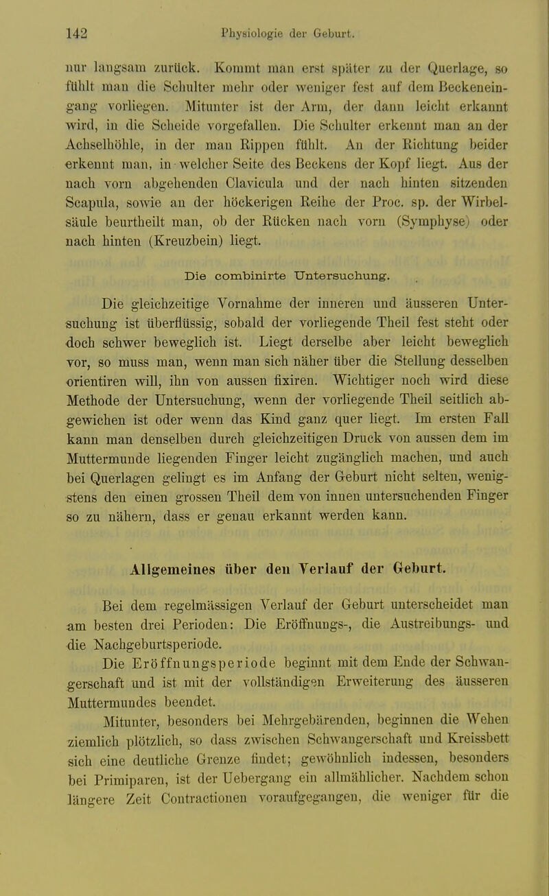 imr laugsara zurtick. Kommt man erst spater zu der Querlage, so fUhlt man die Scliulter melir oder weniger fest auf dera Beckeuein- gang vorliegen. Mitunter ist der Arm, der danu leicLt erkannt wird, in die Scheide vorgefallen. Die Scliulter erkeimt man an der Achselliohle, in der man Rippen fUlilt, An der Richtung beider erkennt man, in • welcher Seite des Beckens der Kopf liegt. Aus der nacli vorn abgelienden Clavicula und der nacli hinteu sitzenden Scapula, soAvie an der liockerigen Reihe der Proc. sp. der Wirbel- saule beurtheilt man, ob der Rticken nacli vorn (Sympbyse) oder nach hinten (Kreuzbein) liegt. Die combinirte Untersuchung. Die gleichzeitige Vornahme der inneren und ausseren Unter- sucbung ist iiberfliissig, sobald der vorliegende Theil fest steht oder doch schwer beweglicli ist. Liegt derselbe aber leicht beweglich vor, so muss man, wenn man sich naher tiber die Stellung desselben orientiren will, ibn von aussen fixiren. Wichtiger noch wird diese Methode der Untersuchung, wenn der vorliegende Theil seitlich ab- gewichen ist oder wenn das Kind ganz quer liegt. Im ersten Fall kann man denselben durch gleichzeitigen Druck von aussen dem im Muttermunde liegenden Finger leicht zuganglich machen, und auch bei Querlagen gelingt es im Anfang der Greburt nicht selten, wenig- stens den einen grossen Theil dem von innen untersuchenden Finger so zu nahern, dass er genau erkannt werden kann. Allgemeines iiber deu Yerlauf der Geburt. Bei dem regelmassigen Verlauf der Geburt unterscheidet man am besten drei Perioden: Die Eroffnungs-, die Austreibungs- und ■die Nachgeburtsperiode. Die Eroffnungsperiode beginnt mit dem Ende der Schwan- gerschaft und ist mit der voUstandigen Erweiterung des ausseren Muttermundes beendet. Mitunter, besonders bei Mehrgebarenden, beginnen die Wehen ziemlich plotzlich, so dass zwischen Schwangerschaft und Kreissbett sich eine deutliche Grenze findet; gewobnlich indessen, besonders bei Primiparen, ist der Uebergang ein allmahlicher. Nachdem schou langere Zeit Contractionen voraufgegangeu, die weuiger fUr die