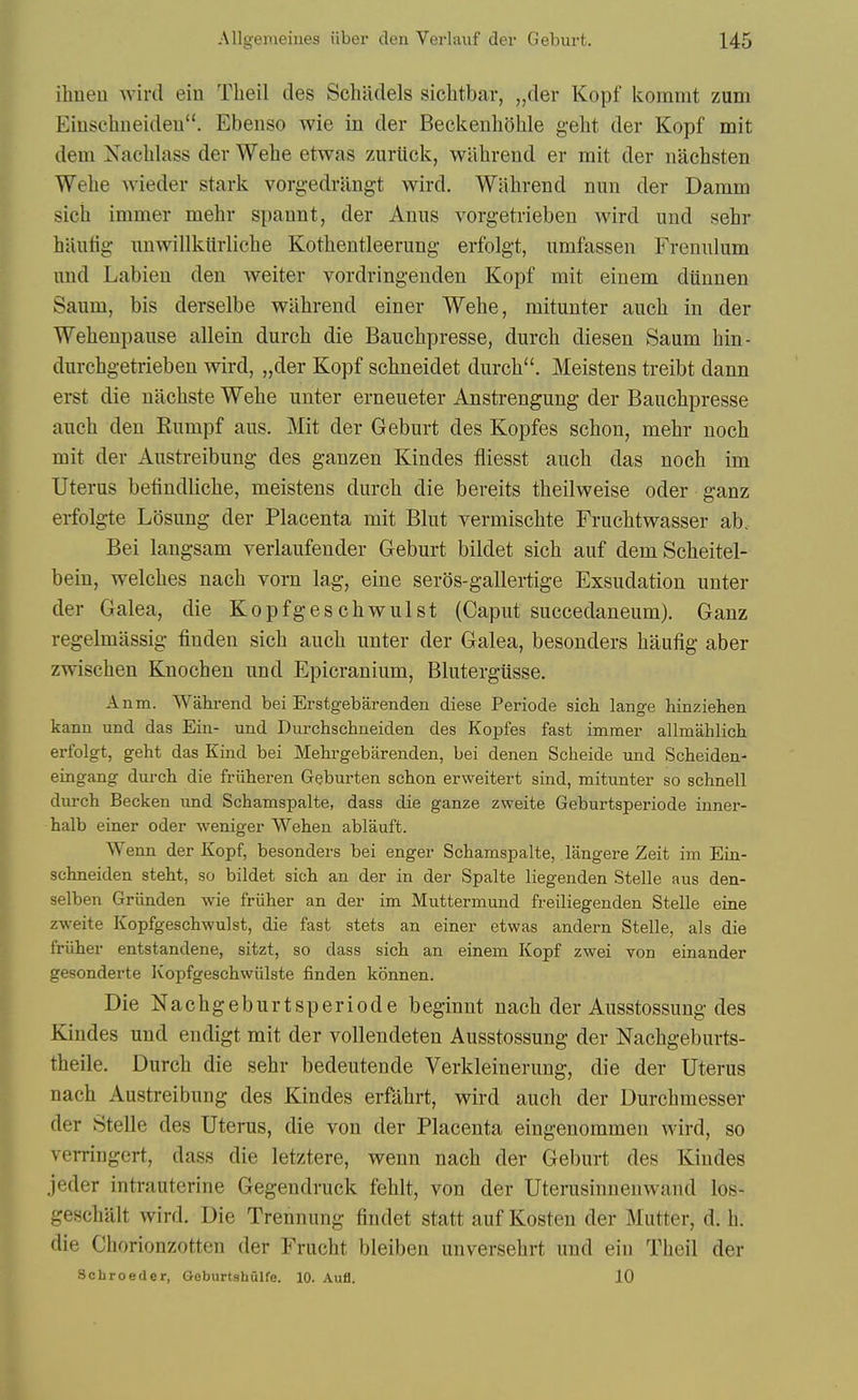 ihneu wird ein Theil des Schiidels siclitbar, „dei Kopf koramt zum Einschueideu. Ebenso wie in der Beckenhohle gelit der Kopf mit dem Nachlass der Wehe etwas zuriick, wahrend er mit der nachsten Welie wieder stark vorgedrangt wird. Wahrend nun der Damm sicii immer mehr spannt, der Anns vorgetrieben wird und sehr hauiig nnwillkiirliclie Kothentleerung erfolgt, umfassen Frenulum und Labien den weiter vordringeuden Kopf mit einem diiunen Saum, bis derselbe wahrend einer Wehe, mitunter auch in der Wehenpause allein durch die Bauehpresse, durch diesen Saum hin- durchgetrieben wird, „der Kopf schneidet durch. Meistens treibt dann erst die nachste Wehe unter erneueter Ansti-engung der Bauehpresse auch den Eumpf aus. Mit der Geburt des Kopfes schon, mehr noch mit der Austreibung des ganzen Kindes fliesst auch das noch im Uterus betindliche, meistens durch die bereits theilweise oder ganz ei-folgte Losung der Placenta mit Blut vermischte Fruchtwasser ab. Bei langsam verlaufender Geburt bildet sich auf demScheitel- bein, welches nach vom lag, eine seros-gallertige Exsudation unter der Galea, die Kopfgeschwulst (Caput succedaneum). Ganz regelmassig finden sich auch unter der Galea, besonders haufig aber zwischen Knochen und Epicranium, Blutergusse. Anm. Wahrend bei Erstgebarenden diese Periods sich lange hinziehen kann und das Ein- und Durchschneiden des Kopfes fast immer allmahlicli erfolgt, geht das Kind bei Mehrgebarenden, bei denen Sclieide und Scheiden- eingang durch die friiheren Geburten schon erweitert sind, mitunter so schnell durch Becken imd Schamspalte, dass die ganze zweite Geburtsperiode inner- halb einer oder weniger Wehen ablauft. Wenn der Kopf, besonders bei enger Schamspalte, langere Zeit im Ein- schneiden steht, so bildet sich an der in der Spalte liegenden Stelle aus den- selben Griinden wie friiher an der im Muttermund freiliegenden Stelle eine zweite Kopfgeschwulst, die fast stets an einer etwas andern Stelle, als die friiher entstandene, sitzt, so dass sich an einem Kopf zwei von einander gesonderte Kopfgeschwiilste finden konnen. Die Nachgeburtsperiode beginnt nach der Ausstossung des Kindes und endigt mit der vollendeten Ausstossung der Nachgeburts- theile. Durch die sehr bedeutende Verkleinerung, die der Uterus nach Austreibung des Kindes erfahrt, wird auch der Durchmesser der Stelle des Uterus, die von der Placenta eingenommen wird, so verringert, dass die letztere, wenn nach der Geburt des Kindes jeder intrauterine Gegendruck fehlt, von der Uterusinnenwand los- geschrdt wird. Die Trennung findet statt auf Kosten der Mutter, d. h. die Chorionzotten der Frucht bleiben unversehrt und ein Theil der Schroeder, Geburtshulfe. 10. Aufl. 10