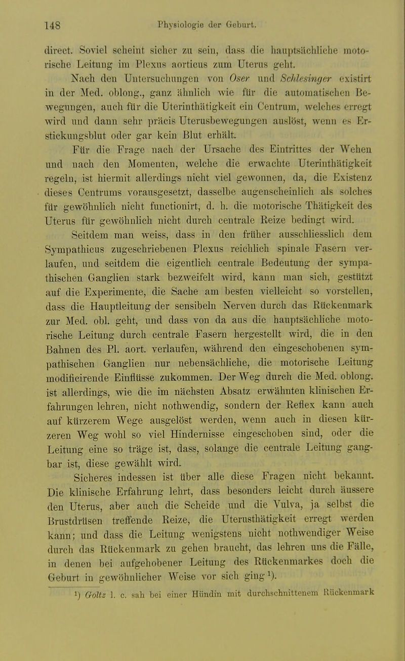 direct. Soviel scheint sicher zu seiu, dass die hauptsaclilicbe moto- rische Leituug im Plexus aorticus zum Uterus geht. Nach den Uiitersuclmngen vou Oser und ScJdesinger existirt in der Med. oblong., ganz ahulich Avie fUr die autoraatischen Be- weguugen, aiicli fiir die Uterintbiitigkeit ein Centrum, welches erregt wird und dann sehr pracis Uterusbewegungen auslOst, wenn es Er- stickungsblut oder gar kein Blut erhalt. Fiir die Frage nacb der Ursache des Eintrittes der Weheu und nacli den Momeuten, welche die erwacbte Uterinthatigkeit regeln, ist hiermit allerdings nicht viel gewonnen, da, die Existenz dieses Centrums vorausgesetzt, dasselbe augenscheinlich als solches fiir gewohnlich nicbt functionirt, d. b. die motoriscbe Tbatigkeit des Uterus fiir gewobnlicb nicbt durcb centrale Reize bedingt wird. Seitdem man weiss, dass in den frUber ausscbliesslicb dem Sympatbicus zugescbriebenen Plexus reicblicb spinale Fasern ver- laufen, und seitdem die eigentlicb centrale Bedeutung der syrapa- tbiscben Ganglien stark bezweifelt wird, kann man sich, gestiitzt auf die Experimente, die Sacbe am besten vielleicbt so vorstellen, dass die Hauptleitung der sensibeln Nerven durcb das Riickenmark zur Med. obi. gebt, und dass von da aus die hauptsacblicbe moto- riscbe Leitung durcb centrale Fasern bergestellt wird, die in den Bahnen des PI. aort. verlaufen, wahrend den eingescbobenen sym- patbiscben Ganglien nur nebensacblicbe, die motoriscbe Leitung modificirende Einflusse zukommen. Der Weg durcb die Med. oblong, ist allerdings, wie die im nacbsten Absatz erwabnten kliniscben Er- fabrungen lehren, nicbt notbwendig, sondern der Reflex kann aucb auf kurzerem Wege ausgelost werden, wenn aucb in diesen kiir- zeren Weg wobl so viel Hindernisse eingescboben siud, oder die Leitung eine so trage ist, dass, solange die centrale Leitung gang- bar ist, diese gewablt wird. Sicberes indessen ist uber alle diese Fragen nicbt bekannt. Die kliniscbe Erfabrung lebrt, dass besonders leicbt durcb aussere den Uterus, aber aucb die Scbeide und die Vulva, ja selbst die Brustdrusen treffende Reize, die Uterustbatigkeit erregt werden kann; und dass die Leitung wenigstens nicbt notbwendiger Weise durcb das Riickenmark zu geben braucbt, das lebren uns die Falle, in denen bei aufgebobener Leitung des RUckeumarkes docb die Geburt in gewobnlicber Weise vor sicb giug V). 1) GolU 1. c. sah bei einer Hiindin mit durclischiiittenem Riickenmark