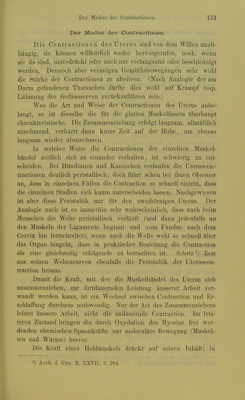 , Der Modus der Contractionen. Die Contractionen des Uterus sincl von dem Willen unab- liaugig', sie konnen willkiirlicli weder bervorgerufen, noch, wenn sie da sind, unterdrlickt oder aucli nur verlangsamt oder bescbleunigt werden. Dennoch aber vermogen Gemiithsbewegungeu sehr wohl die Starke der Conti-actiouen zii alteriren. (Nach Analogic der am Darm gefundeneu Thatsachen diirfte dies wohl auf Krampf resp. Lahmung der Gefassnerven zuruckzufiihren sein.) Was die Art jind Weise der Contractionen des Uterus anbe- langt, so ist dieselbe die fiir die glatten Muskelfasern tiberhaupt charakteristische. Die Zusammenziebuug erfolgt langsam, allmahlicli zuuehmend, verharrt dann kurze Zeit auf der Hohe, um ebenso langsam wieder abzunehmen. In welcher Weise die Contractionen der einzelnen Musjvel- bundel zeitlicli sich zu einander verhalten, ist scliwierig zu eut- scbeiden. Bei Hundinnen und Kaniuchen verlaufen die Uteruscon- tractionen deutlich peristaltiscb; docli fiihrt schon bei ihnen Ohernier an, dass in einzelnen Fallen die Contraction so scbnell eintritt, dass die einzelnen Stadien sicb kaum unterscheiden lassen. Nachgewiesen ist aber diese Peristaltik nur fiir den zweihornigen Uterus. Der Analogic nach ist es immerhin sehr wahrscheinlich, dass auch beim Menschen die Wche peristaltisch verlauft (und dann jedenfalls an den Muskcln der Ligamente beginnt und vom Fundus nach dem Cervix hin fortschreitet), wenn auch die Welle wohl so schnell iiber das Organ hingeht, dass in praktischer Beziehung die Contraction als cine gleichzeitig erfolgende zu betrachteu ist. Scliatz ^) liest aus scinen Wehencurven ebenfalls die Peristaltik der Uteruscon- traction heraus. .Damit die Kraft, mit der die Muskelbiindel des Uterus sich zusammenziehen, zur fortdauernden Leistung iiusserer Arbeit ver- wandt werden kann, ist ein Wechsel zwischen Contraction und Er- schlaffung durchaus nothwendig. Nur der Act des Zusamtoenziehens leistet aussere Arbeit, nicht die andauernde Contraction. Im letz- teren Zustand bringen die durch Oxydatiou des Myosins frei wer- denden chemischen Spaunkrafte nur molecullire Bewegung (Muskel- ton und Wilrmc) hervor. Die Kraft eines Hohlmuskels drUckt auf seineu luhalt; in 1) Arch. f. Gyn. B. XXVII. S. 284.