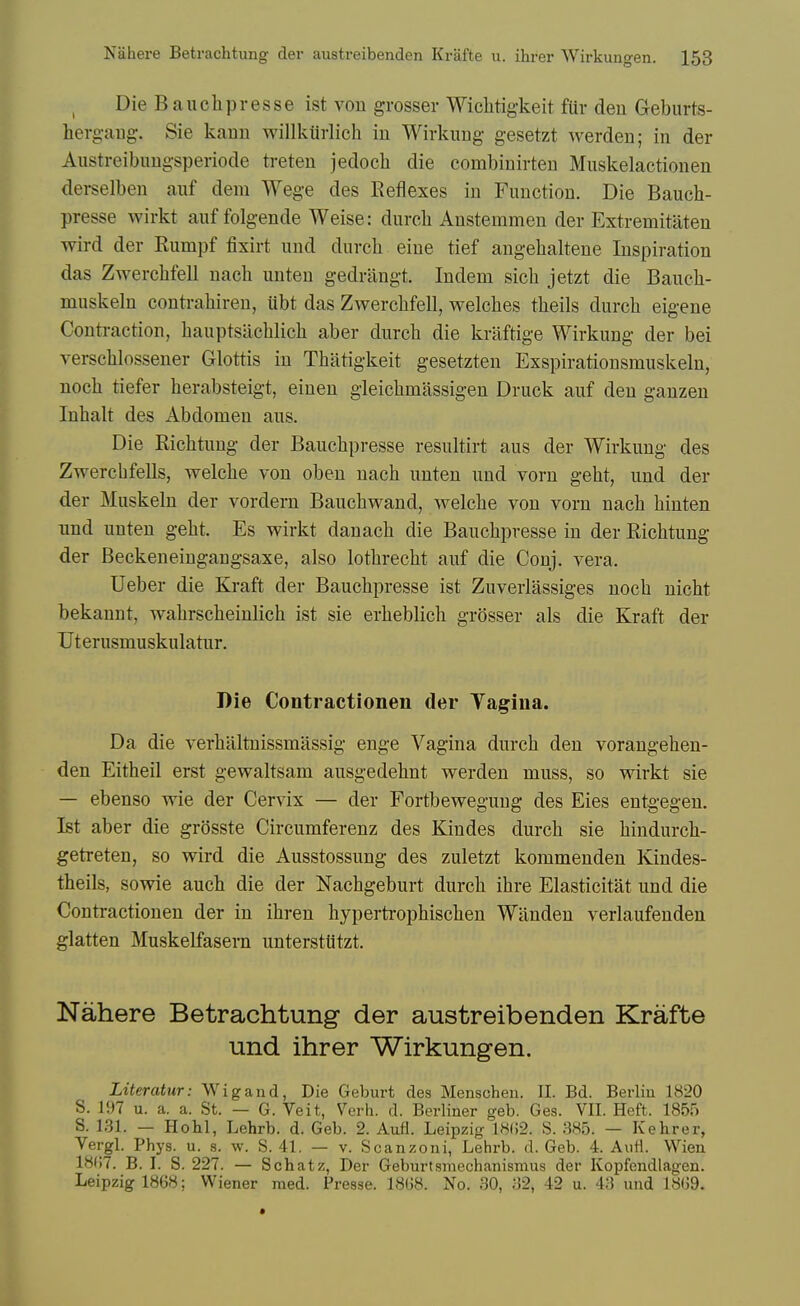 Die Bauchpresse ist von grosser Wiclitig-keit fUr den Geburts- herg-aug-. Sie kaun willkiirlich in Wirkuug gesetzt werden; in der Austreibuugsperiode treten jedoch die combiuirten Muskelactionen derselben auf dem Wege des Reflexes in Function. Die Bauch- presse wirkt auf folgende Weise: durcli Anstemmen der Extremitaten wird der Rumpf fixirt und durcli eiue tief angehaltene Inspiration das Zwerchfell nach unten gedrlingt. Indem sich jetzt die Bauch- muskeln contrahiren, Ubt das Zwerchfell, welches theils durch eigene Contraction, hauptsiichlich aber durch die kraftige Wirkung der bei yerschlossener Glottis in Thiitigkeit gesetzten Exspirationsmuskeln, noch tiefer herabsteigt, einen gleichmassigen Druck auf den ganzen Inhalt des Abdomen aus. Die Richtuug der Bauchpresse resultirt aus der Wirkung des Zwerchfells, welche von oben nach unten und vorn geht, und der der Muskeln der vordern Bauchwand, welche von vorn nach hinten und unten geht. Es wirkt danach die Bauchpresse in der Richtung der Beckeneingangsaxe, also lothrecht auf die Conj. vera. Ueber die Kraft der Bauchpresse ist Zuverlassiges noch nicht bekanut, wahrscheinlich ist sie erheblich grosser als die Kraft der Ut er usmu skulatur. Die Contractionen der Vagina. Da die verhiiltnissmassig enge Vagina durch den vorangehen- den Eitheil erst gewaltsam ausgedehnt werden muss, so wirkt sie — ebenso wie der Cervix — der Fortbewegung des Eies entgegen. Ist aber die grosste Circumferenz des Kindes durch sie hiudurch- getreten, so wird die Ausstossung des zuletzt kommenden Kindes- theils, sowie auch die der Nachgeburt durch ihre Elasticitat und die Contractionen der in ihren hypertrophischen Wiinden verlaufenden glatten Muskelfasera unterstUtzt. Nahere Betrachtung der austreibenden Krafte und ihrer Wirkungen. Literatur: Wigand, Die Geburt des Menschen. II. Bd. Berlin 1820 S. 197 u. a. a. St. — G. Veit, Verh. d. Berliner geb. Ges. VII. Heft. 1855 S. 131. — Hobl, Lehrb. d. Geb. 2. Aufl. Leipzig 1802. S. 385. — Kehrer, Vergl. Phys. u. s. w. S. 41, — v. Scanzoni, Lehrb. d. Geb. 4. AiiH. VVien 18(17. B. I. S. 227. — Schatz, Der Geburtsmechanismus der Kopfendlagen. Leipzig 1868; Wiener raed. Presse. 1868. No. 30, 32, 42 u. 43 und 18G9.